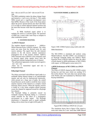 International Journal of Engineering Trends and Technology (IJETT) - Volume4 Issue7- July 2013
ISSN: 2231-5381 http://www.ijettjournal.org Page 3168
S(t) = d(t) cos (πt/2T) cos 2πft + d(t) sin (πt/2T) sin
2πft.
The MSK modulation makes the phase change linear
and limited to ± (p/2) over a bit time T. This enable
MSK toward give a significant development more
than QPSK. Because of the result of the linear phase
adjust the power spectral density has short side lobes
so as to help to control adjacent-channel nosiness but
the main lobe become wider than the quadrature shift
key.
In MSK baseband signal which is to
multiply the carrier is a smooth signal. The spectrum
of MSK has a much wider main loop as compare to
other modulation system.
V. SYSTEM CHANNEL
A.AWGN Channel
The simplest channel environment is Additive-
White-Gaussian-Noise (AWGN) channel. The white
noise can come from the thermal noise for each
receive antenna. The signal from the mth transmit
antenna to the nth receive antenna experiences
propagation loss in the wireless channel. Additive
white Gaussian noise (AWGN) is the commonly used
to transmit signal while signals travel from the
channel and simulate background noise of channel.
The arithmetical appearance inside received signal is
r(t) = s(t) + n(t)
where s(t) is transmitted signal and n(t) is
background noise.
B.Rayleigh Channel
The delays associated with different signal paths in a
multipath fading channel change in an unpredictable
manner and can only be characterized statistically.
while present are a large sum of paths, the central
bound theorem can be useful to mold the time-variant
impulse response of the channel as a complex-valued
Gaussian chance process. When the impulse reaction
is model as a zero mean complex-valued Gaussian
course the channel be supposed toward be a Rayleigh
loss channel.
The Rayleigh fading is primarily caused via
multipath response Rayleigh fading is a numerical
model intended for the effect of a propagation
environment on a radio signal. The Rayleigh
distribution is frequently used to model multipath
fading with no direct line-of-sight (LOS) path [7].
VI.SYSTEM MODEL & RESULTS
Figure 3:MC-CDMA System using walsh code with
MSK Modulation
The MC-CDMA is simulated and analysis using
Matlab Software. The MC-CDMA was simulated on
an Rayleigh multipath fading and Additive White
Gaussian Noise (AWGN) channe for show the effect
of both channel on BER performance of MC-CDMA
with respect to SNR(signal to noise ratio) [12].
A.BER Performance of MC-CDMA on AWGN
Channel
The Effect of AWGN channel on MC-CDMA system
having two and four users which are sending 10^4
bits on the channel. The users data were spread using
4-bit Walsh code and modulated by Minimum Shift
Keying modulation.
Figure4:MC-CDMAon AWGN for 2,4 users
The simulation shows that in figure 4.The signal to
noise ratio values for 2 user more than 10dB reduced
 