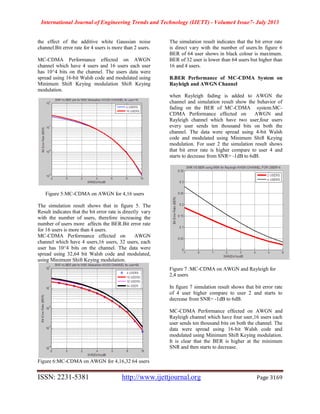 International Journal of Engineering Trends and Technology (IJETT) - Volume4 Issue7- July 2013
ISSN: 2231-5381 http://www.ijettjournal.org Page 3169
the effect of the additive white Gaussian noise
channel.Bit error rate for 4 users is more than 2 users.
MC-CDMA Performance effected on AWGN
channel which have 4 users and 16 users each user
has 10^4 bits on the channel. The users data were
spread using 16-bit Walsh code and modulated using
Minimum Shift Keying modulation Shift Keying
modulation.
Figure 5:MC-CDMA on AWGN for 4,16 users
The simulation result shows that in figure 5. The
Result indicates that the bit error rate is directly vary
with the number of users, therefore increasing the
number of users more affects the BER.Bit error rate
for 16 users is more than 4 users.
MC-CDMA Performance effected on AWGN
channel which have 4 users,16 users, 32 users, each
user has 10^4 bits on the channel. The data were
spread using 32,64 bit Walsh code and modulated,
using Minimum Shift Keying modulation.
Figure 6:MC-CDMA on AWGN for 4,16,32 64 users
The simulation result indicates that the bit error rate
is direct vary with the number of users.In figure 6
BER of 64 user shows in black colour is maximum.
BER of 32 user is lower than 64 users but higher than
16 and 4 users.
B.BER Performance of MC-CDMA System on
Rayleigh and AWGN Channel
when Rayleigh fading is added to AWGN the
channel and simulation result show the behavior of
fading on the BER of MC-CDMA system.MC-
CDMA Performance effected on AWGN and
Rayleigh channel which have two user,four users
every user sends ten thousand bits on both the
channel. The data were spread using 4-bit Walsh
code and modulated using Minimum Shift Keying
modulation. For user 2 the simulation result shows
that bit error rate is higher compare to user 4 and
starts to decrease from SNR= -1dB to 6dB.
Figure 7 :MC-CDMA on AWGN and Rayleigh for
2,4 users
In figure 7 simulation result shows that bit error rate
of 4 user higher compare to user 2 and starts to
decrease from SNR= -1dB to 6dB.
MC-CDMA Performance effected on AWGN and
Rayleigh channel which have four user,16 users each
user sends ten thousand bits on both the channel. The
data were spread using 16-bit Walsh code and
modulated using Minimum Shift Keying modulation.
It is clear that the BER is higher at the minimum
SNR and then starts to decrease.
 