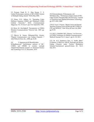 International Journal of Engineering Trends and Technology (IJETT) - Volume4 Issue7- July 2013
ISSN: 2231-5381 http://www.ijettjournal.org Page 3172
[3] Poonam Singh R. V. Raja Kumar T. S.
Lamba“Performance analysis of MC-CDMA System
in Multipath fading channel ”IEEE,May 2006 .
[5] Dinan, E.H.; Jabbari, B., "Spreading Codes
forDirect Sequence CDMA and Wideband CDMA
Cellular Networks," IEEE Communications
Magazine, Vol. 36 Issue 9, pp.5-54, September 1998.
[6] Mosa Ali Abu-Rgheff, "Introduction to CDMA
Wireless Communications," Elsevier Ltd., 2007, pp.
222-223.
[7] Marvin K. Simon, Mohamed-Slim Alouini,
"Digital Communication over Fading Channels ,"
John Wiley & Sons, Inc., 2000, pp.18-20.
[8] V.Jagannaveen,K.MuraliKrishna ,
K.RajaRajeswari “performance analysis of MC-
CDMA and OFDM in wireless rayleigh
channel”International Journal of Advanced Science
and Technology Vol. 25, December, 2010.
[9] N.Kumaratharan, P.Dananjayan, and
M.Padmavathy, " Performance Improvement Of Mc-
Cdma System Through Dstbc Site Diversity," Journal
of Theoretical and Applied Information Technology,
pp.1075-1082, 2008.
[10] K. Fazel, S. Kaiser, "Multi-Carrier and Spread
Spectrum Systems From OFDM and MC-CDMA to
LTE and WiMAX," John Wiley & Sons Ltd.,2008,
pp.55-59.
[11] M.F.L.Abdullah, M.F. Ghanim," An Overview
of CDMA Techniques for Mobile Communications,"
Medwell Journals Vol. 5, Issue 1, pp.16- 24, 2011.
[12] Dr. K.V Sambasiva Rao, A. Sudhir Babu”
Evaluation of BER for AWGN, Rayleigh and Rician
Fading Channels under Various Modulation
Schemes”international generalVolume 26– No.9,
July 2011
 