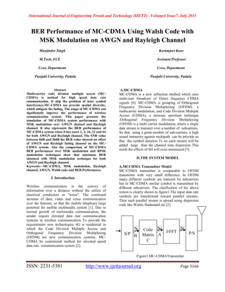 International Journal of Engineering Trends and Technology (IJETT) - Volume4 Issue7- July 2013
ISSN: 2231-5381 http://www.ijettjournal.org Page 3166
BER Performance of MC-CDMA Using Walsh Code with
MSK Modulation on AWGN and Rayleigh Channel
Manjinder Singh Karamjeet Kaur
M.Tech, ECE Assistant Professor
Ucoe, Department Ucoe, Department
Punjabi University, Patiala Punjabi University, Patiala
Abstract
Multi-carrier code division multiple access (MC-
CDMA) is method for high speed data rate
communication. It skip the problem of inter symbol
interference.MC-CDMA too provide spatial diversity,
which mitigate the fading. The usage of MC-CDMA can
significantly improve the performance of wireless
communication system. This paper presents the
simulation of MC-CDMA system performance with
MSK modulation over AWGN channel and Rayleigh
channel. It also represents the BER performance of
MC-CDMA system when it has users 2, 4, 16, 32 and 64
for both AWGN and Rayleigh channel. The SNR value
between 0dB and 20dB the BER value showed an effect
of AWGN and Rayleigh fading channel on the MC-
CDMA system. Also the comparison of MC-CDMA
BER performance over MSK modulation and BPSK
modulation techniques show that minimum BER
obtained with MSK modulation technique for both
AWGN and Rayleigh channel.
Keywords—MC-CDMA, MSK modulation, Rayleigh
channel, AWGN, Walsh code and BER Performance.
I. Introduction
Wireless communication is the convey of
information over a distance without the utilize of
electrical conductors or "wires". The continued
increase of data, video and voice communication
over the Internet, so that the mobile telephony large
potential for mobile multimedia system [1]. Due to
normal growth of multimedia communication, the
sender require elevated data rate communication
systems in wireless communication To provide the
requirements new technologies 4G is residential in
which the Code Division Multiple Access and
Orthogonal Frequency Division Multiplexing
(OFDM) are new communication systems. MC-
CDMA be customized method for elevated speed
data rate communication system [2].
A.MC-CDMA
MC-CDMA is a new inflection method which uses
multi-user broadcast of Direct Sequence CDMA
signals [8]. MC-CDMA is grouping of Orthogonal
Frequency Division Multiplexing (OFDM), a
multicarrier modulation, and Code Division Multiple
Access (CDMA), a increase spectrum technique
.Orthogonal Frequency Division Multiplexing
(OFDM) is a multi carrier modulation, where a single
data stream is transmit over a number of subcarriers.
So that using a great number of sub-carriers, a high
sound immunity against multipath can be provide so
that the symbol duration Ts on each stream will be
added large than the channel time dispersion This
result the effects of ISI will exist minimized [3].
II.THE SYSTEM MODEL
A.MCCDMA Transmitter Model
MC-CDMA transmitter is comparable to OFDM
transmitter with very small difference. In OFDM
many different symbols are transmit by subcarriers
but in MC-CDMA similar symbol is transmitted by
different subcarriers. The clarification of the above
notion is clearly shown in figure1.The input data rate
symbols are transformed toward parallel streams.
Then each parallel stream is spread using dispersion
code like Walsh, Hadamard etc [2].
Figure1.MC-CDMATransmitter
S/P
Code
Matrix
C
I-FFT P/S
N N N
B A
 