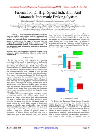 International Journal of Engineering Trends and Technology (IJETT) – Volume 5 number 1 – Nov 2013
ISSN: 2231-5381 http://www.ijettjournal.org Page 40
Fabrication Of High Speed Indication And
Automatic Pneumatic Braking System
P.Balashanmugam1
, K.Balasubramaniyan2
, G.Balasubramaniyan3
,S.Vinoth4
1
Assistant Professor, Mechanical Engineering, Annamalai University, Chidambaram, India.
2
Assistant Professor, Mechanical Engineering, As Salam College of Engineering and Technology, Thanjavur, India.
3
Assistant Professor, Mechanical Engineering, Annamalai University, Chidambaram, India.
4
B.E.Mechanical Engineering Student, Annamalai University, Chidambaram, India.
Abstract— As for the Indian road transport scenario is
concerned, accidents are becoming a day to day cause an attempt
has been made in this project to reduce such mishaps. In our
project a high speed indication is given and automatic braking is
applied by cutting off the fuel supply to the engine when the
setup speed is exceeded. In our project, we have used solenoid
valve and an operational amplifier circuit using LM324IC. The
alternations to be made to implement this project in the vehicles
are also discussed.
Keywords— High speed indication, Automobile braking system,
Automatic vehicle identification, Adaptive cruise control,
Solenoid Valve.
I. INTRODUCTION
In this fast moving world accidents are becoming
proportional to high speed. In this project we are dealing with
the speed limit taking into consideration, the wheel speed. A
speed limit, the electronic gets closed. This makes the
solenoid valve to close, which is placed before the carburettor.
The fuel supply is cut off due to the action of a solenoid valve
that in turn decreases the speed. As soon as speed decreases
the op-amp circuit disables the supply to the solenoid valve,
which makes it to open and allows the fuel flow in a regular
manner to the engine. The rider while in action may drive in
different speeds depending on his needs and his substance of
mind. This may lead to negligence of visual indication of the
speed that he is driving which in many incidents have proven
to be a disaster. In our Automatic braking system the audible
alarm is given to the rider against the high speed stop that he
is brought to his senses from the deviation, the Automatic
braking system enables the control limit and brings the vehicle
to the safety limit.
Automatic braking is a technology for automobiles to sense
an imminent collision with another vehicle, person or
obstacle; or a danger such as a high speed approach to a stop
sign and to respond with the braking system by either
recharging the brakes or by applying the brakes to slow the
vehicle without any driver input. Sensors to detect other
vehicles or obstacles can include radar, video, infrared,
ultrasonic or other technologies. GPS sensors can detect fixed
dangers such as approaching stop signs through a location
database. Using such systems to prevent crashes is
problematic, so practical systems more often seek only to
reduce crash speed in some situations. Every year, we find
more and more road accidents due to increased traffic on the
roads, and if you see the statistics, you will find that the
casualties are more every year than that of 1970 Indo -Pak
war. Experts say, increased motorist population, long working
hours, stressful life, are the major cause. The factors are
beyond one’s control, but if we could alert the driver on the
highway, could save the many prestigious lives. The fig. 1
shows the receiver block diagram.
Fig. 1 Receiver Block diagram
Fig. 2 Transmitter Block diagram
Fig. 2 shows the Transmitter Block diagram. Transmitter
consists of a microcontroller and 433mhz transmitter
module .Capacitor C1 and R2 gives the reset pulse to
microcontroller reset pinX1 along with two 33 pf capacitors
gives required the clock pulse to the microcontroller. Receiver
consists of a microcontroller ic2 and 2×16 LCD device for
display purpose. Capacitor C3 and R2 gives the required reset
pulse to the reset pin1 of the microcontroller. Alternatively a
reset switch is also provided to manually reset the
 