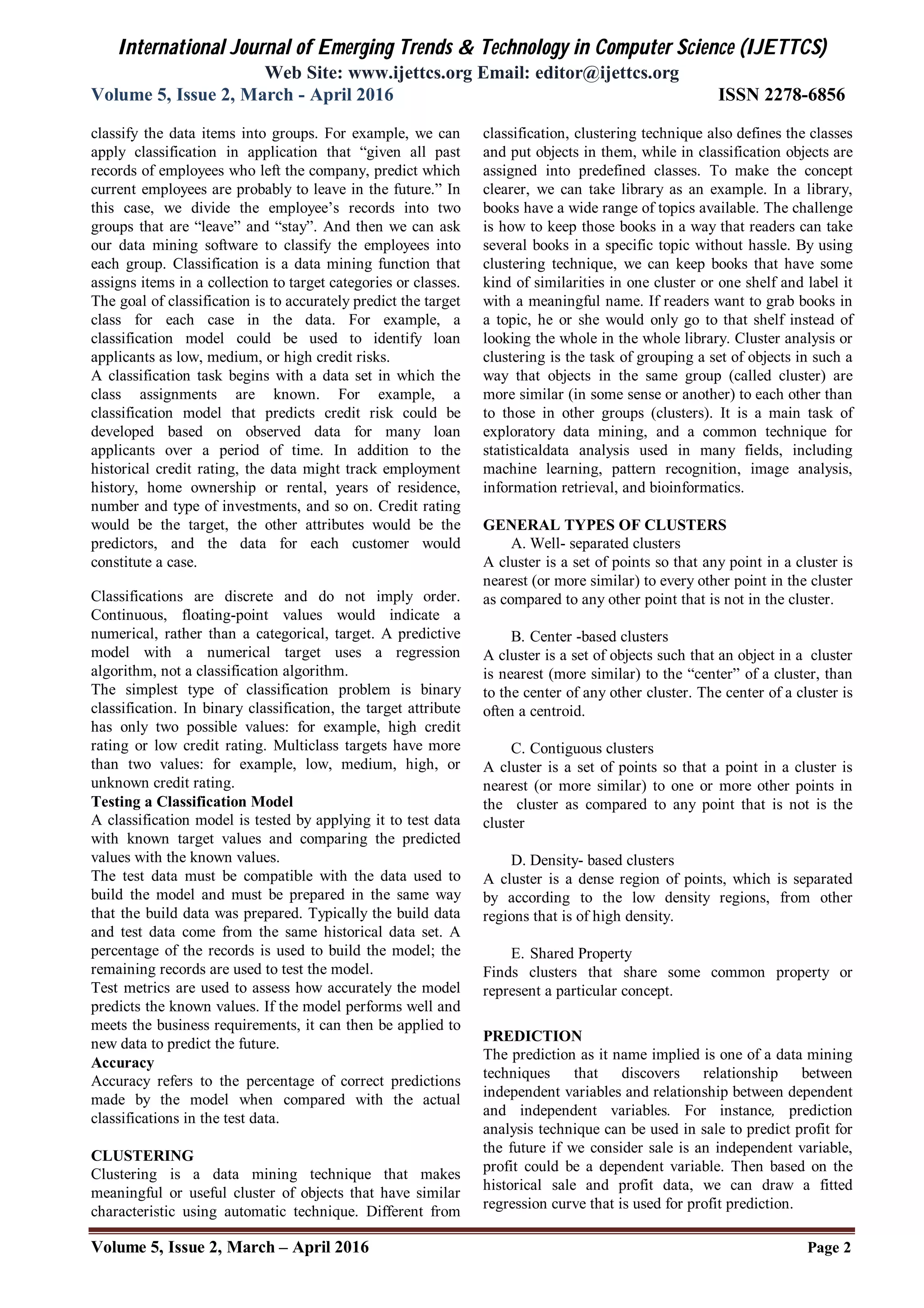 International Journal of Emerging Trends & Technology in Computer Science (IJETTCS)
Web Site: www.ijettcs.org Email: editor@ijettcs.org
Volume 5, Issue 2, March - April 2016 ISSN 2278-6856
Volume 5, Issue 2, March – April 2016 Page 2
classify the data items into groups. For example, we can
apply classification in application that “given all past
records of employees who left the company, predict which
current employees are probably to leave in the future.” In
this case, we divide the employee’s records into two
groups that are “leave” and “stay”. And then we can ask
our data mining software to classify the employees into
each group. Classification is a data mining function that
assigns items in a collection to target categories or classes.
The goal of classification is to accurately predict the target
class for each case in the data. For example, a
classification model could be used to identify loan
applicants as low, medium, or high credit risks.
A classification task begins with a data set in which the
class assignments are known. For example, a
classification model that predicts credit risk could be
developed based on observed data for many loan
applicants over a period of time. In addition to the
historical credit rating, the data might track employment
history, home ownership or rental, years of residence,
number and type of investments, and so on. Credit rating
would be the target, the other attributes would be the
predictors, and the data for each customer would
constitute a case.
Classifications are discrete and do not imply order.
Continuous, floating-point values would indicate a
numerical, rather than a categorical, target. A predictive
model with a numerical target uses a regression
algorithm, not a classification algorithm.
The simplest type of classification problem is binary
classification. In binary classification, the target attribute
has only two possible values: for example, high credit
rating or low credit rating. Multiclass targets have more
than two values: for example, low, medium, high, or
unknown credit rating.
Testing a Classification Model
A classification model is tested by applying it to test data
with known target values and comparing the predicted
values with the known values.
The test data must be compatible with the data used to
build the model and must be prepared in the same way
that the build data was prepared. Typically the build data
and test data come from the same historical data set. A
percentage of the records is used to build the model; the
remaining records are used to test the model.
Test metrics are used to assess how accurately the model
predicts the known values. If the model performs well and
meets the business requirements, it can then be applied to
new data to predict the future.
Accuracy
Accuracy refers to the percentage of correct predictions
made by the model when compared with the actual
classifications in the test data.
CLUSTERING
Clustering is a data mining technique that makes
meaningful or useful cluster of objects that have similar
characteristic using automatic technique. Different from
classification, clustering technique also defines the classes
and put objects in them, while in classification objects are
assigned into predefined classes. To make the concept
clearer, we can take library as an example. In a library,
books have a wide range of topics available. The challenge
is how to keep those books in a way that readers can take
several books in a specific topic without hassle. By using
clustering technique, we can keep books that have some
kind of similarities in one cluster or one shelf and label it
with a meaningful name. If readers want to grab books in
a topic, he or she would only go to that shelf instead of
looking the whole in the whole library. Cluster analysis or
clustering is the task of grouping a set of objects in such a
way that objects in the same group (called cluster) are
more similar (in some sense or another) to each other than
to those in other groups (clusters). It is a main task of
exploratory data mining, and a common technique for
statisticaldata analysis used in many fields, including
machine learning, pattern recognition, image analysis,
information retrieval, and bioinformatics.
GENERAL TYPES OF CLUSTERS
A. Well- separated clusters
A cluster is a set of points so that any point in a cluster is
nearest (or more similar) to every other point in the cluster
as compared to any other point that is not in the cluster.
B. Center -based clusters
A cluster is a set of objects such that an object in a cluster
is nearest (more similar) to the “center” of a cluster, than
to the center of any other cluster. The center of a cluster is
often a centroid.
C. Contiguous clusters
A cluster is a set of points so that a point in a cluster is
nearest (or more similar) to one or more other points in
the cluster as compared to any point that is not is the
cluster
D. Density- based clusters
A cluster is a dense region of points, which is separated
by according to the low density regions, from other
regions that is of high density.
E. Shared Property
Finds clusters that share some common property or
represent a particular concept.
PREDICTION
The prediction as it name implied is one of a data mining
techniques that discovers relationship between
independent variables and relationship between dependent
and independent variables. For instance, prediction
analysis technique can be used in sale to predict profit for
the future if we consider sale is an independent variable,
profit could be a dependent variable. Then based on the
historical sale and profit data, we can draw a fitted
regression curve that is used for profit prediction.
 