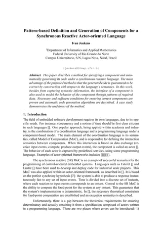 Pattern-based Deﬁnition and Generation of Components for a
Synchronous Reactive Actor-oriented Language
Ivan Jeukens
1
Department of Informatics and Applied Mathematics
Federal University of Rio Grande do Norte
Campus Universitario, S/N, Lagoa Nova, Natal, Brazil
ijeukens@dimap.ufrn.br
Abstract. This paper describes a method for specifying a component and auto-
matically generating its code under a synchronous reactive language. The main
advantage of the proposed method is that the generated code is guaranteed to be
correct by construction with respect to the language’s semantics. In this work,
besides from capturing syntactic information, the interface of a component is
also used to model the behavior of the component through patterns of required
data. Necessary and sufﬁcient conditions for ensuring correct components are
proven and automatic code generation algorithms are described. A case study
demonstrates the usefulness of the method.
1. Introduction
The ﬁeld of embedded software development requires its own languages, due to its spe-
ciﬁc needs. For instance, concurrency and a notion of time should be ﬁrst class citizens
in such languages []. One popular approach, being applied within academia and indus-
try, is the combination of a coordination language and a programming language under a
component-based model. The main element of the coordination language is its seman-
tics, called Model of Computation (MoC), and is responsible for deﬁning the interaction
semantics between components. When this interaction is based on data exchange (re-
ceive input events, compute, produce output events), the component is called an actor [].
The behavior of each actor is captured by predeﬁned services, using some programming
language. Examples of actor-oriented frameworks includes [][][][].
The synchronous reactive (SR) MoC is an example of successful semantics for the
programming of control-oriented embedded systems. Languages such as Esterel [] and
Lustre [] have been used to develop and deploy code for industrial scale projects. This
MoC was also applied within an actor-oriented framework, as described in []. It is based
on the perfect synchrony hypothesis [?]: the system is able to produce a response instan-
taneously fast to any set of input events. Time is divided into a discrete set of instants,
where each reaction to input events corresponds to an instant. Central to the SR MoC is
the ability to compute the ﬁxed-point for the system at any instant. This guarantees that
the system’s implementation is deterministic. In [], the necessary theoretical constraints
for ﬁxed-point computation are established and an execution semantics is described.
Unfortunately, there is a gap between the theoretical requirements for ensuring
determinancy and actually obtaining it from a speciﬁcation composed of actors written
in a programming language. There are two places where errors can be introduced: 1)
 