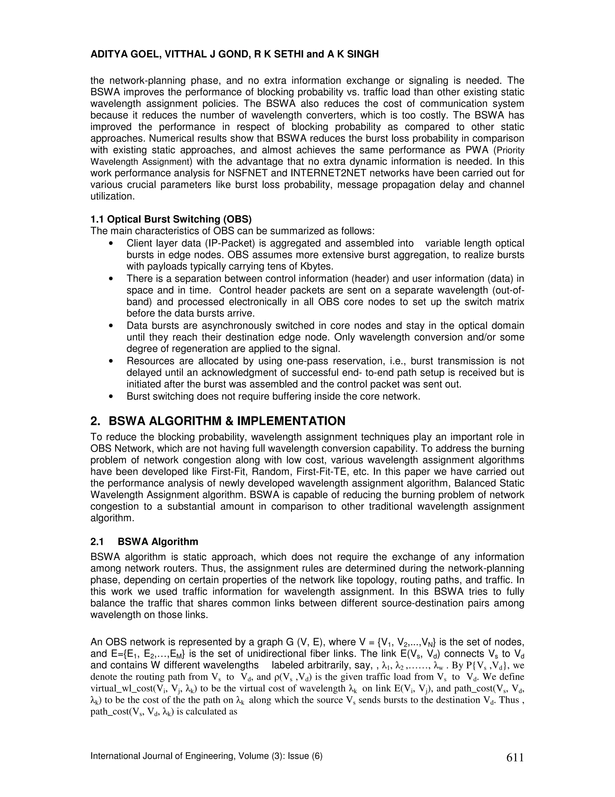 ADITYA GOEL, VITTHAL J GOND, R K SETHI and A K SINGH

the network-planning phase, and no extra information exchange or signaling is needed. The
BSWA improves the performance of blocking probability vs. traffic load than other existing static
wavelength assignment policies. The BSWA also reduces the cost of communication system
because it reduces the number of wavelength converters, which is too costly. The BSWA has
improved the performance in respect of blocking probability as compared to other static
approaches. Numerical results show that BSWA reduces the burst loss probability in comparison
with existing static approaches, and almost achieves the same performance as PWA (Priority
Wavelength Assignment) with the advantage that no extra dynamic information is needed. In this
work performance analysis for NSFNET and INTERNET2NET networks have been carried out for
various crucial parameters like burst loss probability, message propagation delay and channel
utilization.

1.1 Optical Burst Switching (OBS)
The main characteristics of OBS can be summarized as follows:
    • Client layer data (IP-Packet) is aggregated and assembled into variable length optical
        bursts in edge nodes. OBS assumes more extensive burst aggregation, to realize bursts
        with payloads typically carrying tens of Kbytes.
    • There is a separation between control information (header) and user information (data) in
        space and in time. Control header packets are sent on a separate wavelength (out-of-
        band) and processed electronically in all OBS core nodes to set up the switch matrix
        before the data bursts arrive.
    • Data bursts are asynchronously switched in core nodes and stay in the optical domain
        until they reach their destination edge node. Only wavelength conversion and/or some
        degree of regeneration are applied to the signal.
    • Resources are allocated by using one-pass reservation, i.e., burst transmission is not
        delayed until an acknowledgment of successful end- to-end path setup is received but is
        initiated after the burst was assembled and the control packet was sent out.
    • Burst switching does not require buffering inside the core network.

2. BSWA ALGORITHM & IMPLEMENTATION
To reduce the blocking probability, wavelength assignment techniques play an important role in
OBS Network, which are not having full wavelength conversion capability. To address the burning
problem of network congestion along with low cost, various wavelength assignment algorithms
have been developed like First-Fit, Random, First-Fit-TE, etc. In this paper we have carried out
the performance analysis of newly developed wavelength assignment algorithm, Balanced Static
Wavelength Assignment algorithm. BSWA is capable of reducing the burning problem of network
congestion to a substantial amount in comparison to other traditional wavelength assignment
algorithm.

2.1   BSWA Algorithm
BSWA algorithm is static approach, which does not require the exchange of any information
among network routers. Thus, the assignment rules are determined during the network-planning
phase, depending on certain properties of the network like topology, routing paths, and traffic. In
this work we used traffic information for wavelength assignment. In this BSWA tries to fully
balance the traffic that shares common links between different source-destination pairs among
wavelength on those links.

An OBS network is represented by a graph G (V, E), where V = {V1, V2,...,VN} is the set of nodes,
and E={E1, E2,…,EM} is the set of unidirectional fiber links. The link E(Vs, Vd) connects Vs to Vd
and contains W different wavelengths labeled arbitrarily, say, , λ1, λ2 ,……, λw . By P{Vs ,Vd}, we
denote the routing path from Vs to Vd, and ρ(Vs ,Vd) is the given traffic load from Vs to Vd. We define
virtual_wl_cost(Vi, Vj, λk) to be the virtual cost of wavelength λk on link E(Vi, Vj), and path_cost(Vs, Vd,
λk) to be the cost of the the path on λk along which the source Vs sends bursts to the destination Vd. Thus ,
path_cost(Vs, Vd, λk) is calculated as



International Journal of Engineering, Volume (3): Issue (6)                                             611
 