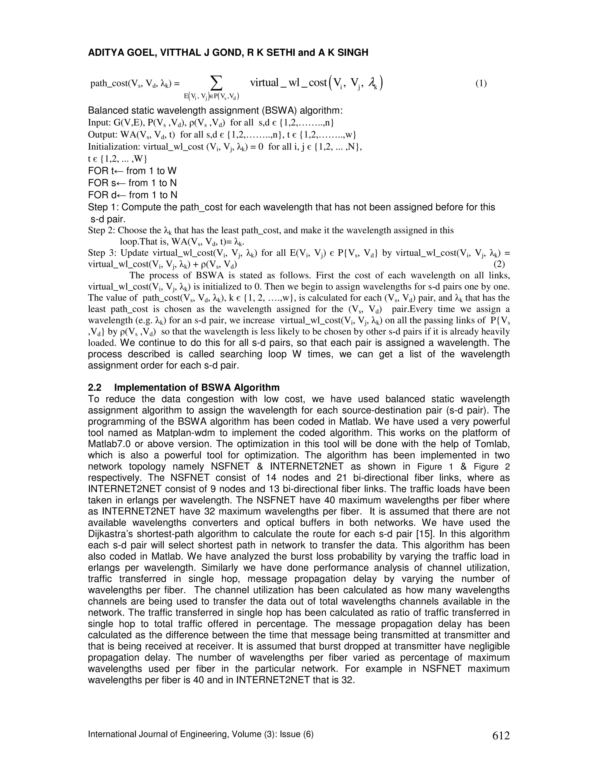 ADITYA GOEL, VITTHAL J GOND, R K SETHI and A K SINGH


path_cost(Vs, Vd, λk) =                ∑           virtual _ wl _ cost ( Vi , Vj , λk )               (1)
                           (       )
                          E Vi , Vj ∈P( Vs ,Vd )

Balanced static wavelength assignment (BSWA) algorithm:
Input: G(V,E), P(Vs ,Vd), ρ(Vs ,Vd) for all s,d є {1,2,……..,n}
Output: WA(Vs, Vd, t) for all s,d є {1,2,……..,n}, t є {1,2,……..,w}
Initialization: virtual_wl_cost (Vi, Vj, λk) = 0 for all i, j є {1,2, ... ,N},
t є {1,2, ... ,W}
FOR t← from 1 to W
FOR s← from 1 to N
FOR d← from 1 to N
Step 1: Compute the path_cost for each wavelength that has not been assigned before for this
 s-d pair.
Step 2: Choose the λk that has the least path_cost, and make it the wavelength assigned in this
         loop.That is, WA(Vs, Vd, t)= λk.
Step 3: Update virtual_wl_cost(Vi, Vj, λk) for all E(Vi, Vj) є P{Vs, Vd} by virtual_wl_cost(Vi, Vj, λk) =
virtual_wl_cost(Vi, Vj, λk) + ρ(Vs, Vd)                                                                     (2)
             The process of BSWA is stated as follows. First the cost of each wavelength on all links,
virtual_wl_cost(Vi, Vj, λk) is initialized to 0. Then we begin to assign wavelengths for s-d pairs one by one.
The value of path_cost(Vs, Vd, λk), k є {1, 2, ….,w}, is calculated for each (Vs, Vd) pair, and λk that has the
least path_cost is chosen as the wavelength assigned for the (Vs, Vd) pair.Every time we assign a
wavelength (e.g. λk) for an s-d pair, we increase virtual_wl_cost(Vi, Vj, λk) on all the passing links of P{Vs
,Vd} by ρ(Vs ,Vd) so that the wavelength is less likely to be chosen by other s-d pairs if it is already heavily
loaded. We continue to do this for all s-d pairs, so that each pair is assigned a wavelength. The
process described is called searching loop W times, we can get a list of the wavelength
assignment order for each s-d pair.

2.2 Implementation of BSWA Algorithm
To reduce the data congestion with low cost, we have used balanced static wavelength
assignment algorithm to assign the wavelength for each source-destination pair (s-d pair). The
programming of the BSWA algorithm has been coded in Matlab. We have used a very powerful
tool named as Matplan-wdm to implement the coded algorithm. This works on the platform of
Matlab7.0 or above version. The optimization in this tool will be done with the help of Tomlab,
which is also a powerful tool for optimization. The algorithm has been implemented in two
network topology namely NSFNET & INTERNET2NET as shown in Figure 1 & Figure 2
respectively. The NSFNET consist of 14 nodes and 21 bi-directional fiber links, where as
INTERNET2NET consist of 9 nodes and 13 bi-directional fiber links. The traffic loads have been
taken in erlangs per wavelength. The NSFNET have 40 maximum wavelengths per fiber where
as INTERNET2NET have 32 maximum wavelengths per fiber. It is assumed that there are not
available wavelengths converters and optical buffers in both networks. We have used the
Dijkastra’s shortest-path algorithm to calculate the route for each s-d pair [15]. In this algorithm
each s-d pair will select shortest path in network to transfer the data. This algorithm has been
also coded in Matlab. We have analyzed the burst loss probability by varying the traffic load in
erlangs per wavelength. Similarly we have done performance analysis of channel utilization,
traffic transferred in single hop, message propagation delay by varying the number of
wavelengths per fiber. The channel utilization has been calculated as how many wavelengths
channels are being used to transfer the data out of total wavelengths channels available in the
network. The traffic transferred in single hop has been calculated as ratio of traffic transferred in
single hop to total traffic offered in percentage. The message propagation delay has been
calculated as the difference between the time that message being transmitted at transmitter and
that is being received at receiver. It is assumed that burst dropped at transmitter have negligible
propagation delay. The number of wavelengths per fiber varied as percentage of maximum
wavelengths used per fiber in the particular network. For example in NSFNET maximum
wavelengths per fiber is 40 and in INTERNET2NET that is 32.




International Journal of Engineering, Volume (3): Issue (6)                                                 612
 