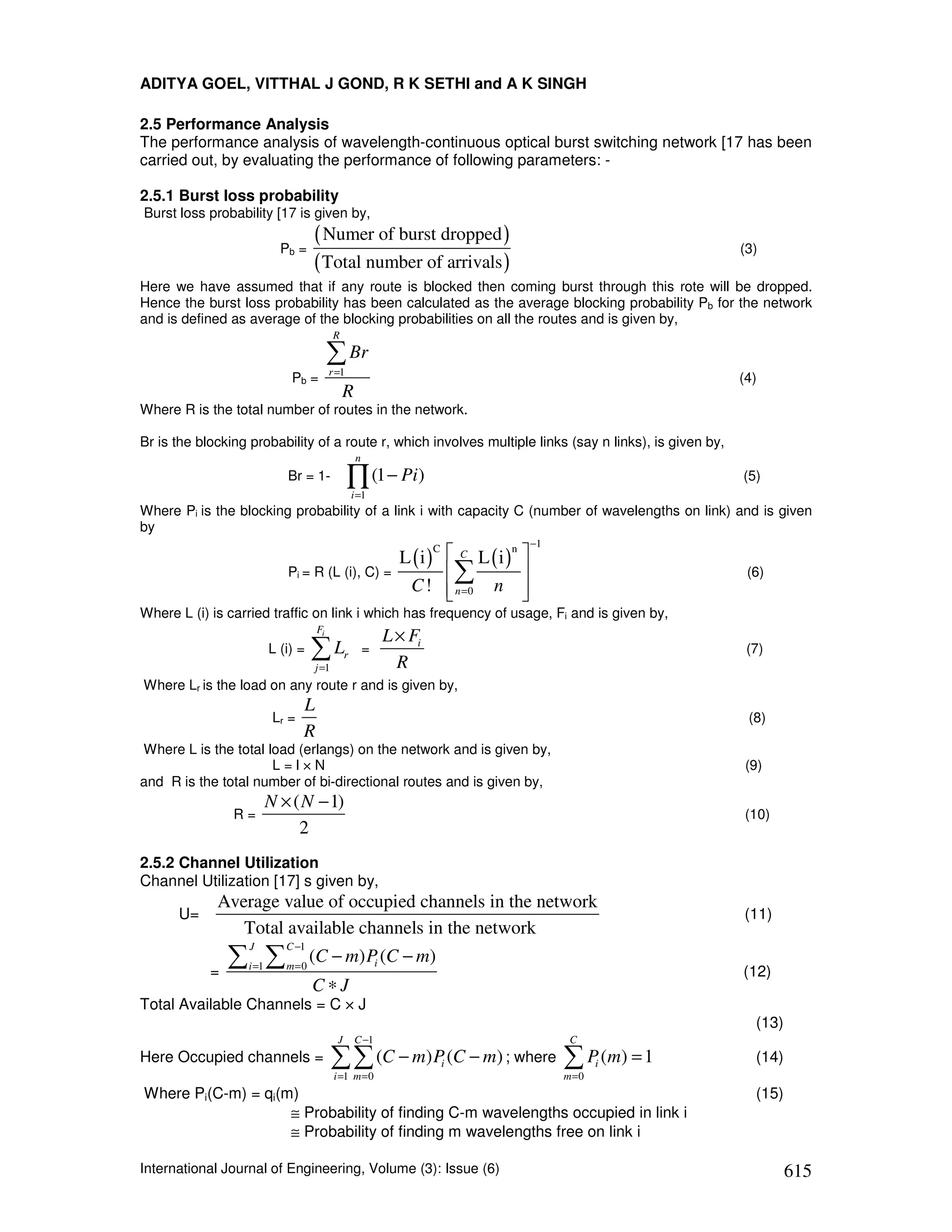 ADITYA GOEL, VITTHAL J GOND, R K SETHI and A K SINGH

2.5 Performance Analysis
The performance analysis of wavelength-continuous optical burst switching network [17 has been
carried out, by evaluating the performance of following parameters: -

2.5.1 Burst loss probability
Burst loss probability [17 is given by,

                           Pb =
                                   ( Numer of burst dropped )                                            (3)
                                   ( Total number of arrivals )
Here we have assumed that if any route is blocked then coming burst through this rote will be dropped.
Hence the burst loss probability has been calculated as the average blocking probability Pb for the network
and is defined as average of the blocking probabilities on all the routes and is given by,
                                           R

                                          ∑ Br
                                          r =1
                             Pb =                                                                        (4)
                                               R
Where R is the total number of routes in the network.

Br is the blocking probability of a route r, which involves multiple links (say n links), is given by,
                                                     n
                            Br = 1-              ∏ (1 − Pi)
                                                    i =1
                                                                                                         (5)

Where Pi is the blocking probability of a link i with capacity C (number of wavelengths on link) and is given
by
                                                                                      −1
                                                               L (i )  C L (i ) 
                                                                     C          n

                            Pi = R (L (i), C) =                        ∑                                (6)
                                                                C !  n =0 n 
                                                                                 
Where L (i) is carried traffic on link i which has frequency of usage, Fi and is given by,
                                     Fi
                                                             L × Fi
                         L (i) =   ∑L
                                   j =1
                                                r        =
                                                               R
                                                                                                          (7)

Where Lr is the load on any route r and is given by,
                                 L
                          Lr =                                                                            (8)
                                 R
Where L is the total load (erlangs) on the network and is given by,
                      L=l×N                                                                               (9)
and R is the total number of bi-directional routes and is given by,
                         N × ( N − 1)
                R=                                                                                       (10)
                              2
2.5.2 Channel Utilization
Channel Utilization [17] s given by,
             Average value of occupied channels in the network
      U=                                                                                                 (11)
                Total available channels in the network
                ∑ ∑
                   J        C −1
                  i =1      m=0
                                   (C − m) Pi (C − m)
            =                                                                                            (12)
                                   C∗J
Total Available Channels = C × J
                                                                                                           (13)
                                            J       C −1                                    C
Here Occupied channels =                  ∑ ∑ (C − m) P (C − m) ; where ∑ P (m) = 1
                                           i =1 m = 0
                                                                      i
                                                                                           m =0
                                                                                                  i        (14)

Where Pi(C-m) = qi(m)                                                                                      (15)
                    ≅ Probability of finding C-m wavelengths occupied in link i
                    ≅ Probability of finding m wavelengths free on link i

International Journal of Engineering, Volume (3): Issue (6)                                                       615
 