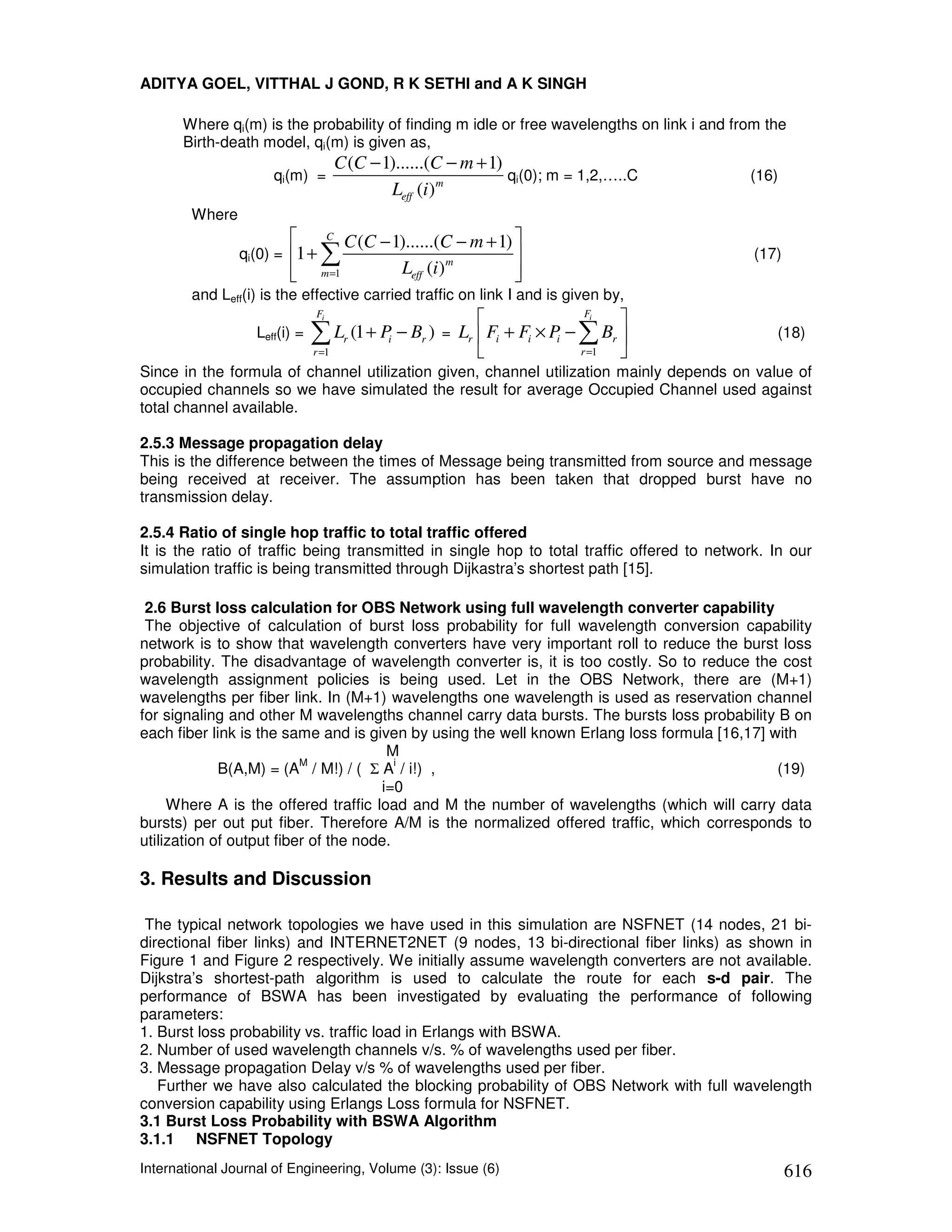 ADITYA GOEL, VITTHAL J GOND, R K SETHI and A K SINGH

       Where qi(m) is the probability of finding m idle or free wavelengths on link i and from the
       Birth-death model, qi(m) is given as,
                                  C (C − 1)......(C − m + 1)
                     qi(m) =                                 qi(0); m = 1,2,…..C            (16)
                                          Leff (i ) m
        Where
                             C
                                 C (C − 1)......(C − m + 1) 
                qi(0) =   1+ ∑                                                             (17)
                           m =1
                                        Leff (i ) m        
                                                            
        and Leff(i) is the effective carried traffic on link I and is given by,
                             Fi
                                                                     Fi
                                                                          
                   Leff(i) = ∑ Lr (1 + P − Br ) = Lr  Fi + Fi × P − ∑ Br 
                                        i                         i                             (18)
                             r =1                                   r =1 
Since in the formula of channel utilization given, channel utilization mainly depends on value of
occupied channels so we have simulated the result for average Occupied Channel used against
total channel available.

2.5.3 Message propagation delay
This is the difference between the times of Message being transmitted from source and message
being received at receiver. The assumption has been taken that dropped burst have no
transmission delay.

2.5.4 Ratio of single hop traffic to total traffic offered
It is the ratio of traffic being transmitted in single hop to total traffic offered to network. In our
simulation traffic is being transmitted through Dijkastra’s shortest path [15].

 2.6 Burst loss calculation for OBS Network using full wavelength converter capability
 The objective of calculation of burst loss probability for full wavelength conversion capability
network is to show that wavelength converters have very important roll to reduce the burst loss
probability. The disadvantage of wavelength converter is, it is too costly. So to reduce the cost
wavelength assignment policies is being used. Let in the OBS Network, there are (M+1)
wavelengths per fiber link. In (M+1) wavelengths one wavelength is used as reservation channel
for signaling and other M wavelengths channel carry data bursts. The bursts loss probability B on
each fiber link is the same and is given by using the well known Erlang loss formula [16,17] with
                                       M
                          M              i
             B(A,M) = (A / M!) / ( Σ A / i!) ,                                                (19)
                                      i=0
     Where A is the offered traffic load and M the number of wavelengths (which will carry data
bursts) per out put fiber. Therefore A/M is the normalized offered traffic, which corresponds to
utilization of output fiber of the node.

3. Results and Discussion

 The typical network topologies we have used in this simulation are NSFNET (14 nodes, 21 bi-
directional fiber links) and INTERNET2NET (9 nodes, 13 bi-directional fiber links) as shown in
Figure 1 and Figure 2 respectively. We initially assume wavelength converters are not available.
Dijkstra’s shortest-path algorithm is used to calculate the route for each s-d pair. The
performance of BSWA has been investigated by evaluating the performance of following
parameters:
1. Burst loss probability vs. traffic load in Erlangs with BSWA.
2. Number of used wavelength channels v/s. % of wavelengths used per fiber.
3. Message propagation Delay v/s % of wavelengths used per fiber.
   Further we have also calculated the blocking probability of OBS Network with full wavelength
conversion capability using Erlangs Loss formula for NSFNET.
3.1 Burst Loss Probability with BSWA Algorithm
3.1.1 NSFNET Topology
International Journal of Engineering, Volume (3): Issue (6)                                         616
 