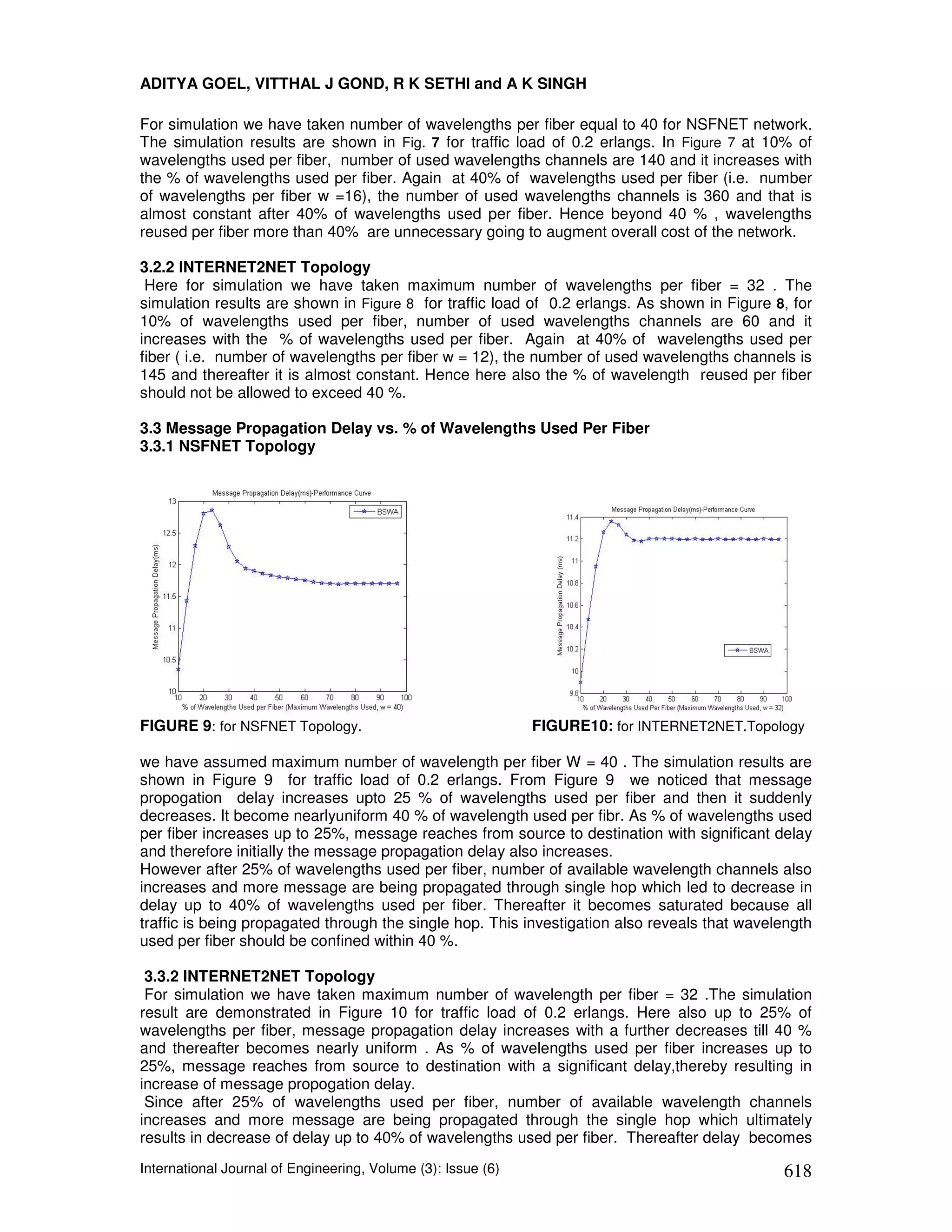 ADITYA GOEL, VITTHAL J GOND, R K SETHI and A K SINGH

For simulation we have taken number of wavelengths per fiber equal to 40 for NSFNET network.
The simulation results are shown in Fig. 7 for traffic load of 0.2 erlangs. In Figure 7 at 10% of
wavelengths used per fiber, number of used wavelengths channels are 140 and it increases with
the % of wavelengths used per fiber. Again at 40% of wavelengths used per fiber (i.e. number
of wavelengths per fiber w =16), the number of used wavelengths channels is 360 and that is
almost constant after 40% of wavelengths used per fiber. Hence beyond 40 % , wavelengths
reused per fiber more than 40% are unnecessary going to augment overall cost of the network.

3.2.2 INTERNET2NET Topology
 Here for simulation we have taken maximum number of wavelengths per fiber = 32 . The
simulation results are shown in Figure 8 for traffic load of 0.2 erlangs. As shown in Figure 8, for
10% of wavelengths used per fiber, number of used wavelengths channels are 60 and it
increases with the % of wavelengths used per fiber. Again at 40% of wavelengths used per
fiber ( i.e. number of wavelengths per fiber w = 12), the number of used wavelengths channels is
145 and thereafter it is almost constant. Hence here also the % of wavelength reused per fiber
should not be allowed to exceed 40 %.

3.3 Message Propagation Delay vs. % of Wavelengths Used Per Fiber
3.3.1 NSFNET Topology




FIGURE 9: for NSFNET Topology.                                FIGURE10: for INTERNET2NET.Topology

we have assumed maximum number of wavelength per fiber W = 40 . The simulation results are
shown in Figure 9 for traffic load of 0.2 erlangs. From Figure 9 we noticed that message
propogation delay increases upto 25 % of wavelengths used per fiber and then it suddenly
decreases. It become nearlyuniform 40 % of wavelength used per fibr. As % of wavelengths used
per fiber increases up to 25%, message reaches from source to destination with significant delay
and therefore initially the message propagation delay also increases.
However after 25% of wavelengths used per fiber, number of available wavelength channels also
increases and more message are being propagated through single hop which led to decrease in
delay up to 40% of wavelengths used per fiber. Thereafter it becomes saturated because all
traffic is being propagated through the single hop. This investigation also reveals that wavelength
used per fiber should be confined within 40 %.

 3.3.2 INTERNET2NET Topology
 For simulation we have taken maximum number of wavelength per fiber = 32 .The simulation
result are demonstrated in Figure 10 for traffic load of 0.2 erlangs. Here also up to 25% of
wavelengths per fiber, message propagation delay increases with a further decreases till 40 %
and thereafter becomes nearly uniform . As % of wavelengths used per fiber increases up to
25%, message reaches from source to destination with a significant delay,thereby resulting in
increase of message propogation delay.
 Since after 25% of wavelengths used per fiber, number of available wavelength channels
increases and more message are being propagated through the single hop which ultimately
results in decrease of delay up to 40% of wavelengths used per fiber. Thereafter delay becomes
International Journal of Engineering, Volume (3): Issue (6)                                   618
 