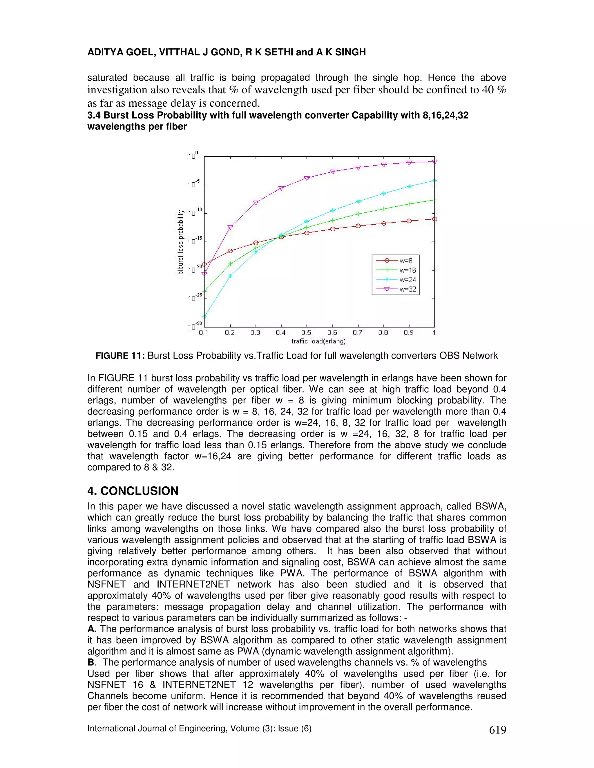 ADITYA GOEL, VITTHAL J GOND, R K SETHI and A K SINGH

saturated because all traffic is being propagated through the single hop. Hence the above
investigation also reveals that % of wavelength used per fiber should be confined to 40 %
as far as message delay is concerned.
3.4 Burst Loss Probability with full wavelength converter Capability with 8,16,24,32
wavelengths per fiber




  FIGURE 11: Burst Loss Probability vs.Traffic Load for full wavelength converters OBS Network

In FIGURE 11 burst loss probability vs traffic load per wavelength in erlangs have been shown for
different number of wavelength per optical fiber. We can see at high traffic load beyond 0.4
erlags, number of wavelengths per fiber w = 8 is giving minimum blocking probability. The
decreasing performance order is w = 8, 16, 24, 32 for traffic load per wavelength more than 0.4
erlangs. The decreasing performance order is w=24, 16, 8, 32 for traffic load per wavelength
between 0.15 and 0.4 erlags. The decreasing order is w =24, 16, 32, 8 for traffic load per
wavelength for traffic load less than 0.15 erlangs. Therefore from the above study we conclude
that wavelength factor w=16,24 are giving better performance for different traffic loads as
compared to 8 & 32.

4. CONCLUSION
In this paper we have discussed a novel static wavelength assignment approach, called BSWA,
which can greatly reduce the burst loss probability by balancing the traffic that shares common
links among wavelengths on those links. We have compared also the burst loss probability of
various wavelength assignment policies and observed that at the starting of traffic load BSWA is
giving relatively better performance among others. It has been also observed that without
incorporating extra dynamic information and signaling cost, BSWA can achieve almost the same
performance as dynamic techniques like PWA. The performance of BSWA algorithm with
NSFNET and INTERNET2NET network has also been studied and it is observed that
approximately 40% of wavelengths used per fiber give reasonably good results with respect to
the parameters: message propagation delay and channel utilization. The performance with
respect to various parameters can be individually summarized as follows: -
A. The performance analysis of burst loss probability vs. traffic load for both networks shows that
it has been improved by BSWA algorithm as compared to other static wavelength assignment
algorithm and it is almost same as PWA (dynamic wavelength assignment algorithm).
B. The performance analysis of number of used wavelengths channels vs. % of wavelengths
Used per fiber shows that after approximately 40% of wavelengths used per fiber (i.e. for
NSFNET 16 & INTERNET2NET 12 wavelengths per fiber), number of used wavelengths
Channels become uniform. Hence it is recommended that beyond 40% of wavelengths reused
per fiber the cost of network will increase without improvement in the overall performance.

International Journal of Engineering, Volume (3): Issue (6)                                   619
 