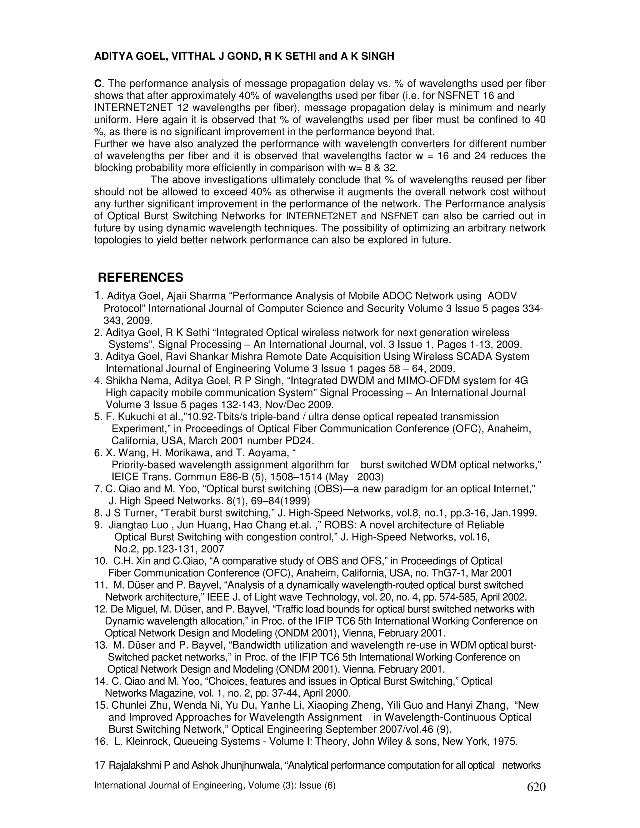 ADITYA GOEL, VITTHAL J GOND, R K SETHI and A K SINGH

C. The performance analysis of message propagation delay vs. % of wavelengths used per fiber
shows that after approximately 40% of wavelengths used per fiber (i.e. for NSFNET 16 and
INTERNET2NET 12 wavelengths per fiber), message propagation delay is minimum and nearly
uniform. Here again it is observed that % of wavelengths used per fiber must be confined to 40
%, as there is no significant improvement in the performance beyond that.
Further we have also analyzed the performance with wavelength converters for different number
of wavelengths per fiber and it is observed that wavelengths factor w = 16 and 24 reduces the
blocking probability more efficiently in comparison with w= 8 & 32.
             The above investigations ultimately conclude that % of wavelengths reused per fiber
should not be allowed to exceed 40% as otherwise it augments the overall network cost without
any further significant improvement in the performance of the network. The Performance analysis
of Optical Burst Switching Networks for INTERNET2NET and NSFNET can also be carried out in
future by using dynamic wavelength techniques. The possibility of optimizing an arbitrary network
topologies to yield better network performance can also be explored in future.


 REFERENCES
1. Aditya Goel, Ajaii Sharma “Performance Analysis of Mobile ADOC Network using AODV
  Protocol” International Journal of Computer Science and Security Volume 3 Issue 5 pages 334-
  343, 2009.
2. Aditya Goel, R K Sethi “Integrated Optical wireless network for next generation wireless
    Systems”, Signal Processing – An International Journal, vol. 3 Issue 1, Pages 1-13, 2009.
3. Aditya Goel, Ravi Shankar Mishra Remote Date Acquisition Using Wireless SCADA System
   International Journal of Engineering Volume 3 Issue 1 pages 58 – 64, 2009.
4. Shikha Nema, Aditya Goel, R P Singh, “Integrated DWDM and MIMO-OFDM system for 4G
   High capacity mobile communication System” Signal Processing – An International Journal
   Volume 3 Issue 5 pages 132-143, Nov/Dec 2009.
5. F. Kukuchi et al.,”10.92-Tbits/s triple-band / ultra dense optical repeated transmission
     Experiment,” in Proceedings of Optical Fiber Communication Conference (OFC), Anaheim,
     California, USA, March 2001 number PD24.
6. X. Wang, H. Morikawa, and T. Aoyama, “
     Priority-based wavelength assignment algorithm for burst switched WDM optical networks,”
     IEICE Trans. Commun E86-B (5), 1508–1514 (May 2003)
7. C. Qiao and M. Yoo, “Optical burst switching (OBS)—a new paradigm for an optical Internet,”
    J. High Speed Networks. 8(1), 69–84(1999)
8. J S Turner, “Terabit burst switching,” J. High-Speed Networks, vol.8, no.1, pp.3-16, Jan.1999.
9. Jiangtao Luo , Jun Huang, Hao Chang et.al. ,” ROBS: A novel architecture of Reliable
      Optical Burst Switching with congestion control,” J. High-Speed Networks, vol.16,
      No.2, pp.123-131, 2007
10. C.H. Xin and C.Qiao, “A comparative study of OBS and OFS,” in Proceedings of Optical
    Fiber Communication Conference (OFC), Anaheim, California, USA, no. ThG7-1, Mar 2001
11. M. Düser and P. Bayvel, “Analysis of a dynamically wavelength-routed optical burst switched
   Network architecture,” IEEE J. of Light wave Technology, vol. 20, no. 4, pp. 574-585, April 2002.
12. De Miguel, M. Düser, and P. Bayvel, “Traffic load bounds for optical burst switched networks with
   Dynamic wavelength allocation,” in Proc. of the IFIP TC6 5th International Working Conference on
   Optical Network Design and Modeling (ONDM 2001), Vienna, February 2001.
13. M. Düser and P. Bayvel, “Bandwidth utilization and wavelength re-use in WDM optical burst-
    Switched packet networks,” in Proc. of the IFIP TC6 5th International Working Conference on
    Optical Network Design and Modeling (ONDM 2001), Vienna, February 2001.
14. C. Qiao and M. Yoo, “Choices, features and issues in Optical Burst Switching,” Optical
   Networks Magazine, vol. 1, no. 2, pp. 37-44, April 2000.
15. Chunlei Zhu, Wenda Ni, Yu Du, Yanhe Li, Xiaoping Zheng, Yili Guo and Hanyi Zhang, “New
    and Improved Approaches for Wavelength Assignment in Wavelength-Continuous Optical
    Burst Switching Network,” Optical Engineering September 2007/vol.46 (9).
16. L. Kleinrock, Queueing Systems - Volume I: Theory, John Wiley & sons, New York, 1975.

17 Rajalakshmi P and Ashok Jhunjhunwala, “Analytical performance computation for all optical networks
International Journal of Engineering, Volume (3): Issue (6)                                      620
 