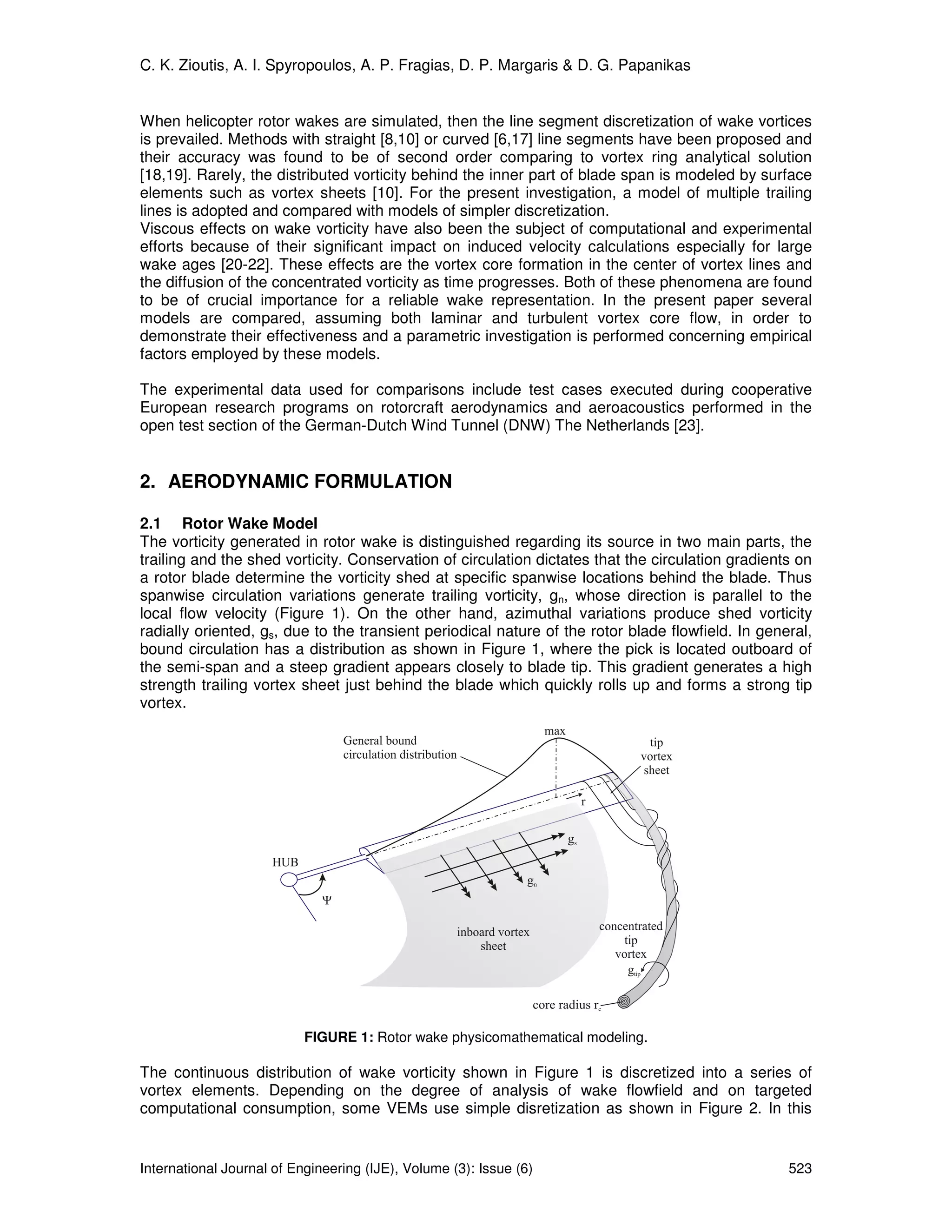 C. K. Zioutis, A. I. Spyropoulos, A. P. Fragias, D. P. Margaris & D. G. Papanikas


When helicopter rotor wakes are simulated, then the line segment discretization of wake vortices
is prevailed. Methods with straight [8,10] or curved [6,17] line segments have been proposed and
their accuracy was found to be of second order comparing to vortex ring analytical solution
[18,19]. Rarely, the distributed vorticity behind the inner part of blade span is modeled by surface
elements such as vortex sheets [10]. For the present investigation, a model of multiple trailing
lines is adopted and compared with models of simpler discretization.
Viscous effects on wake vorticity have also been the subject of computational and experimental
efforts because of their significant impact on induced velocity calculations especially for large
wake ages [20-22]. These effects are the vortex core formation in the center of vortex lines and
the diffusion of the concentrated vorticity as time progresses. Both of these phenomena are found
to be of crucial importance for a reliable wake representation. In the present paper several
models are compared, assuming both laminar and turbulent vortex core flow, in order to
demonstrate their effectiveness and a parametric investigation is performed concerning empirical
factors employed by these models.

The experimental data used for comparisons include test cases executed during cooperative
European research programs on rotorcraft aerodynamics and aeroacoustics performed in the
open test section of the German-Dutch Wind Tunnel (DNW) The Netherlands [23].


2. AERODYNAMIC FORMULATION

2.1 Rotor Wake Model
The vorticity generated in rotor wake is distinguished regarding its source in two main parts, the
trailing and the shed vorticity. Conservation of circulation dictates that the circulation gradients on
a rotor blade determine the vorticity shed at specific spanwise locations behind the blade. Thus
spanwise circulation variations generate trailing vorticity, gn, whose direction is parallel to the
local flow velocity (Figure 1). On the other hand, azimuthal variations produce shed vorticity
radially oriented, gs, due to the transient periodical nature of the rotor blade flowfield. In general,
bound circulation has a distribution as shown in Figure 1, where the pick is located outboard of
the semi-span and a steep gradient appears closely to blade tip. This gradient generates a high
strength trailing vortex sheet just behind the blade which quickly rolls up and forms a strong tip
vortex.




                           FIGURE 1: Rotor wake physicomathematical modeling.

The continuous distribution of wake vorticity shown in Figure 1 is discretized into a series of
vortex elements. Depending on the degree of analysis of wake flowfield and on targeted
computational consumption, some VEMs use simple disretization as shown in Figure 2. In this


International Journal of Engineering (IJE), Volume (3): Issue (6)                                  523
 