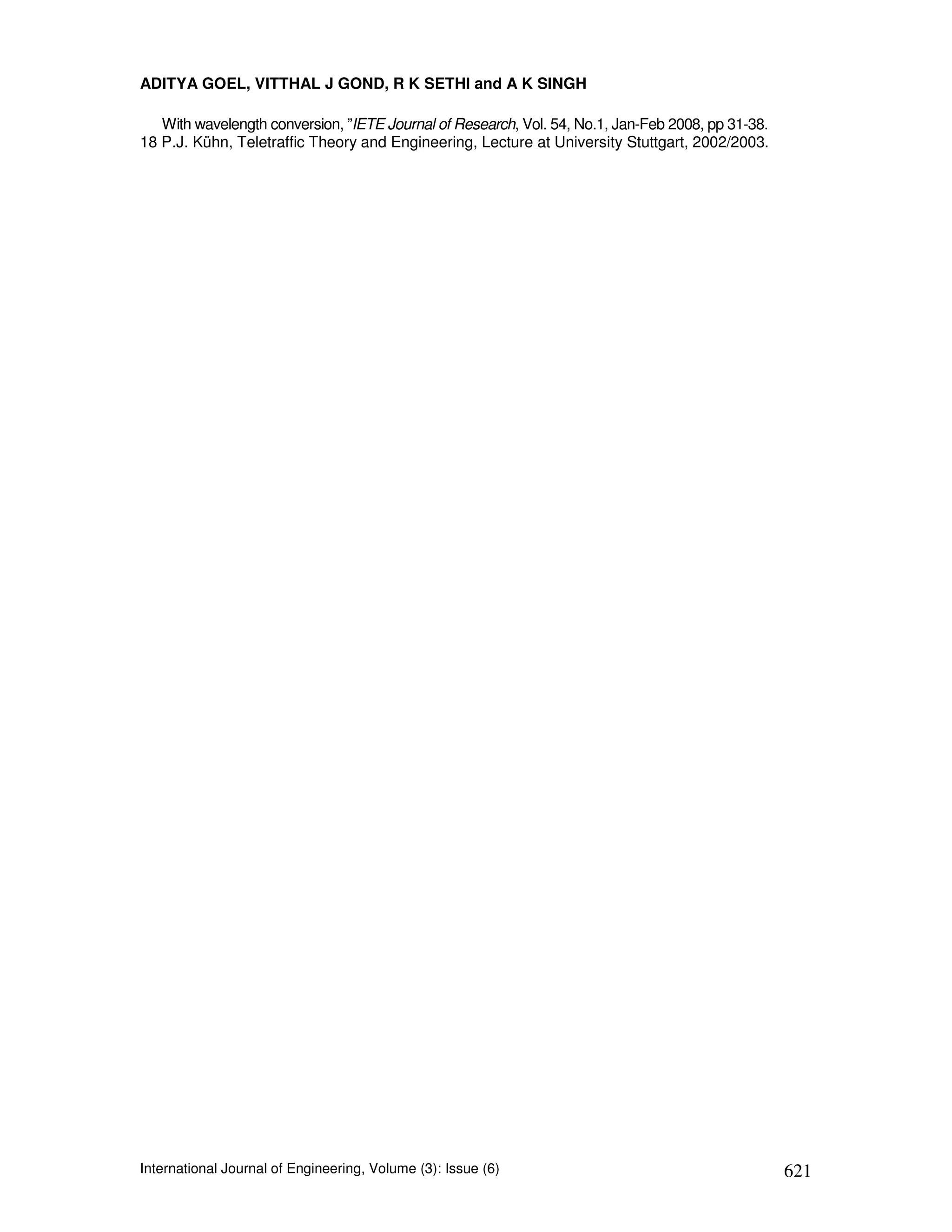ADITYA GOEL, VITTHAL J GOND, R K SETHI and A K SINGH

   With wavelength conversion, ”IETE Journal of Research, Vol. 54, No.1, Jan-Feb 2008, pp 31-38.
18 P.J. Kühn, Teletraffic Theory and Engineering, Lecture at University Stuttgart, 2002/2003.




International Journal of Engineering, Volume (3): Issue (6)                                        621
 