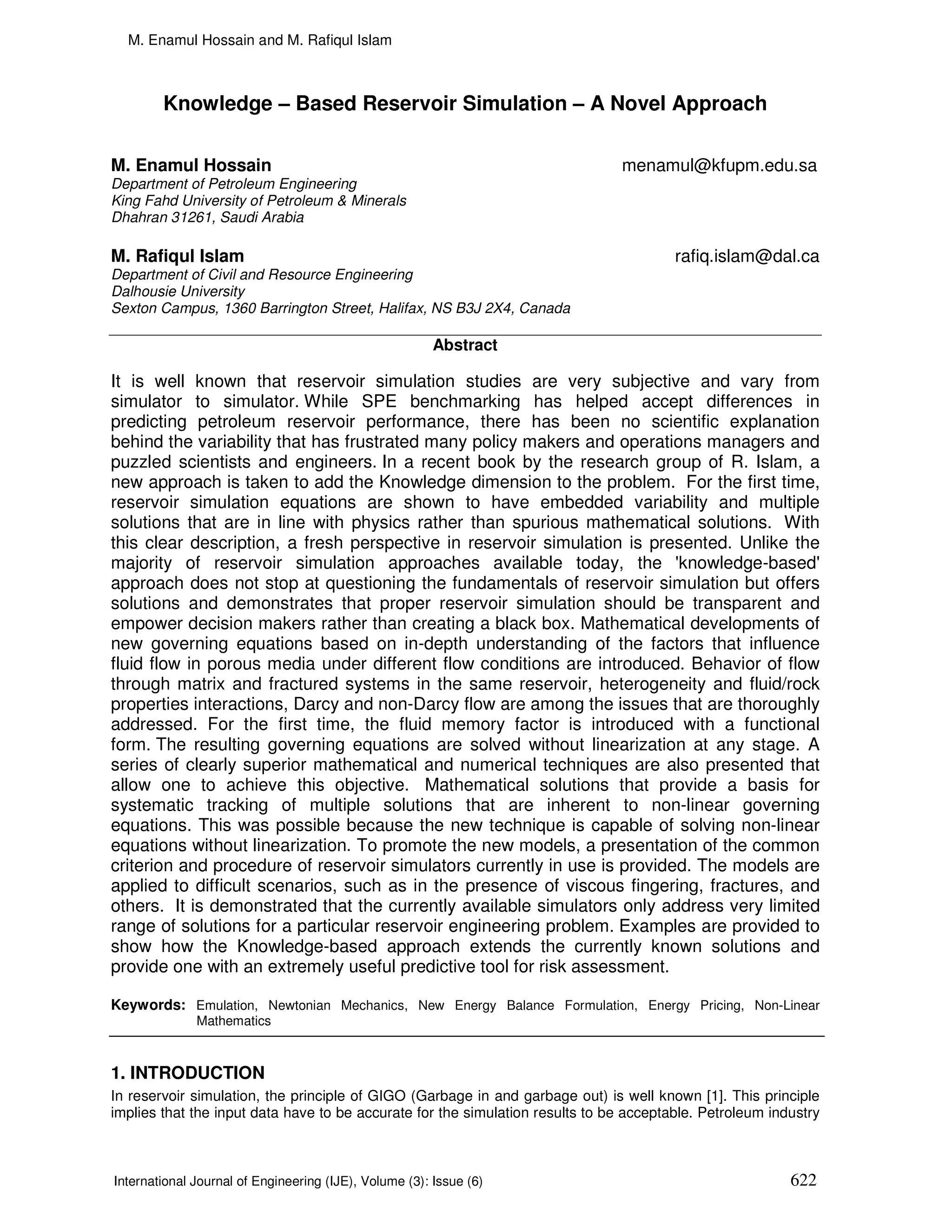 M. Enamul Hossain and M. Rafiqul Islam



        Knowledge – Based Reservoir Simulation – A Novel Approach

M. Enamul Hossain                                                               menamul@kfupm.edu.sa
Department of Petroleum Engineering
King Fahd University of Petroleum & Minerals
Dhahran 31261, Saudi Arabia

M. Rafiqul Islam                                                                        rafiq.islam@dal.ca
Department of Civil and Resource Engineering
Dalhousie University
Sexton Campus, 1360 Barrington Street, Halifax, NS B3J 2X4, Canada

                                                        Abstract

It is well known that reservoir simulation studies are very subjective and vary from
simulator to simulator. While SPE benchmarking has helped accept differences in
predicting petroleum reservoir performance, there has been no scientific explanation
behind the variability that has frustrated many policy makers and operations managers and
puzzled scientists and engineers. In a recent book by the research group of R. Islam, a
new approach is taken to add the Knowledge dimension to the problem. For the first time,
reservoir simulation equations are shown to have embedded variability and multiple
solutions that are in line with physics rather than spurious mathematical solutions. With
this clear description, a fresh perspective in reservoir simulation is presented. Unlike the
majority of reservoir simulation approaches available today, the 'knowledge-based'
approach does not stop at questioning the fundamentals of reservoir simulation but offers
solutions and demonstrates that proper reservoir simulation should be transparent and
empower decision makers rather than creating a black box. Mathematical developments of
new governing equations based on in-depth understanding of the factors that influence
fluid flow in porous media under different flow conditions are introduced. Behavior of flow
through matrix and fractured systems in the same reservoir, heterogeneity and fluid/rock
properties interactions, Darcy and non-Darcy flow are among the issues that are thoroughly
addressed. For the first time, the fluid memory factor is introduced with a functional
form. The resulting governing equations are solved without linearization at any stage. A
series of clearly superior mathematical and numerical techniques are also presented that
allow one to achieve this objective. Mathematical solutions that provide a basis for
systematic tracking of multiple solutions that are inherent to non-linear governing
equations. This was possible because the new technique is capable of solving non-linear
equations without linearization. To promote the new models, a presentation of the common
criterion and procedure of reservoir simulators currently in use is provided. The models are
applied to difficult scenarios, such as in the presence of viscous fingering, fractures, and
others. It is demonstrated that the currently available simulators only address very limited
range of solutions for a particular reservoir engineering problem. Examples are provided to
show how the Knowledge-based approach extends the currently known solutions and
provide one with an extremely useful predictive tool for risk assessment.

Keywords: Emulation, Newtonian Mechanics, New Energy Balance Formulation, Energy Pricing, Non-Linear
              Mathematics



1. INTRODUCTION
In reservoir simulation, the principle of GIGO (Garbage in and garbage out) is well known [1]. This principle
implies that the input data have to be accurate for the simulation results to be acceptable. Petroleum industry



International Journal of Engineering (IJE), Volume (3): Issue (6)                                         622
 