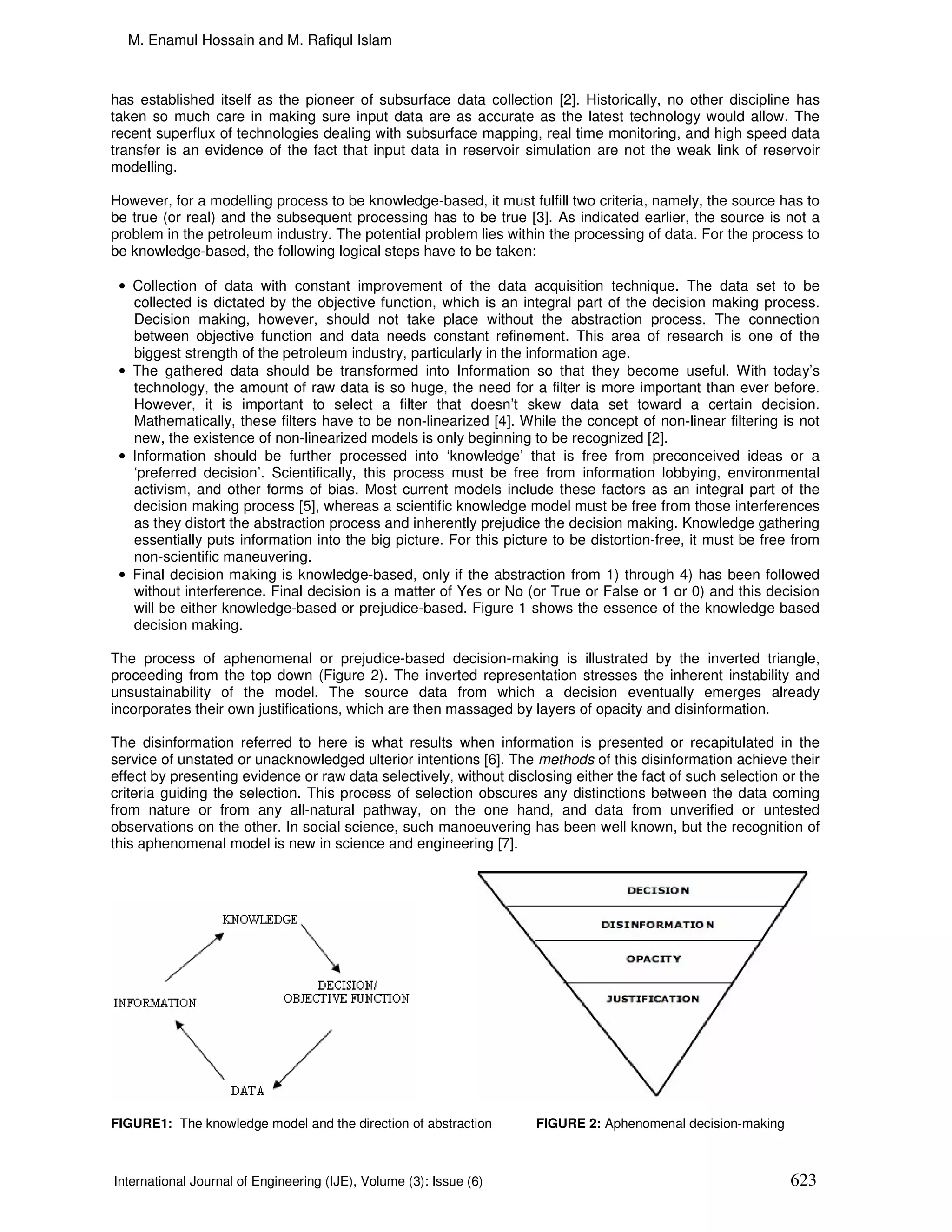 M. Enamul Hossain and M. Rafiqul Islam



has established itself as the pioneer of subsurface data collection [2]. Historically, no other discipline has
taken so much care in making sure input data are as accurate as the latest technology would allow. The
recent superflux of technologies dealing with subsurface mapping, real time monitoring, and high speed data
transfer is an evidence of the fact that input data in reservoir simulation are not the weak link of reservoir
modelling.

However, for a modelling process to be knowledge-based, it must fulfill two criteria, namely, the source has to
be true (or real) and the subsequent processing has to be true [3]. As indicated earlier, the source is not a
problem in the petroleum industry. The potential problem lies within the processing of data. For the process to
be knowledge-based, the following logical steps have to be taken:

 • Collection of data with constant improvement of the data acquisition technique. The data set to be
   collected is dictated by the objective function, which is an integral part of the decision making process.
   Decision making, however, should not take place without the abstraction process. The connection
   between objective function and data needs constant refinement. This area of research is one of the
   biggest strength of the petroleum industry, particularly in the information age.
 • The gathered data should be transformed into Information so that they become useful. With today’s
   technology, the amount of raw data is so huge, the need for a filter is more important than ever before.
   However, it is important to select a filter that doesn’t skew data set toward a certain decision.
   Mathematically, these filters have to be non-linearized [4]. While the concept of non-linear filtering is not
   new, the existence of non-linearized models is only beginning to be recognized [2].
 • Information should be further processed into ‘knowledge’ that is free from preconceived ideas or a
   ‘preferred decision’. Scientifically, this process must be free from information lobbying, environmental
   activism, and other forms of bias. Most current models include these factors as an integral part of the
   decision making process [5], whereas a scientific knowledge model must be free from those interferences
   as they distort the abstraction process and inherently prejudice the decision making. Knowledge gathering
   essentially puts information into the big picture. For this picture to be distortion-free, it must be free from
   non-scientific maneuvering.
 • Final decision making is knowledge-based, only if the abstraction from 1) through 4) has been followed
   without interference. Final decision is a matter of Yes or No (or True or False or 1 or 0) and this decision
   will be either knowledge-based or prejudice-based. Figure 1 shows the essence of the knowledge based
   decision making.

The process of aphenomenal or prejudice-based decision-making is illustrated by the inverted triangle,
proceeding from the top down (Figure 2). The inverted representation stresses the inherent instability and
unsustainability of the model. The source data from which a decision eventually emerges already
incorporates their own justifications, which are then massaged by layers of opacity and disinformation.

The disinformation referred to here is what results when information is presented or recapitulated in the
service of unstated or unacknowledged ulterior intentions [6]. The methods of this disinformation achieve their
effect by presenting evidence or raw data selectively, without disclosing either the fact of such selection or the
criteria guiding the selection. This process of selection obscures any distinctions between the data coming
from nature or from any all-natural pathway, on the one hand, and data from unverified or untested
observations on the other. In social science, such manoeuvering has been well known, but the recognition of
this aphenomenal model is new in science and engineering [7].




FIGURE1: The knowledge model and the direction of abstraction       FIGURE 2: Aphenomenal decision-making



International Journal of Engineering (IJE), Volume (3): Issue (6)                                            623
 