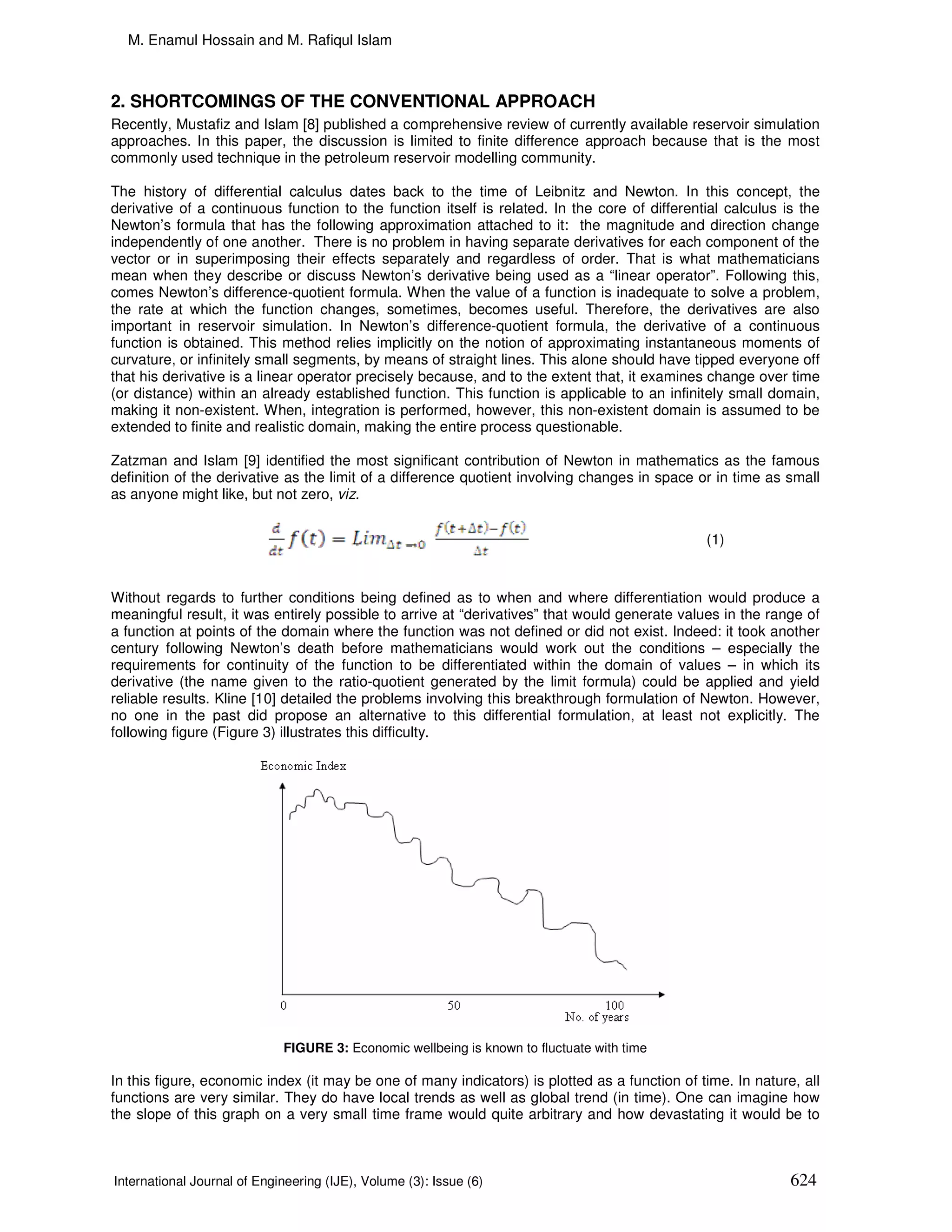 M. Enamul Hossain and M. Rafiqul Islam



2. SHORTCOMINGS OF THE CONVENTIONAL APPROACH
Recently, Mustafiz and Islam [8] published a comprehensive review of currently available reservoir simulation
approaches. In this paper, the discussion is limited to finite difference approach because that is the most
commonly used technique in the petroleum reservoir modelling community.

The history of differential calculus dates back to the time of Leibnitz and Newton. In this concept, the
derivative of a continuous function to the function itself is related. In the core of differential calculus is the
Newton’s formula that has the following approximation attached to it: the magnitude and direction change
independently of one another. There is no problem in having separate derivatives for each component of the
vector or in superimposing their effects separately and regardless of order. That is what mathematicians
mean when they describe or discuss Newton’s derivative being used as a “linear operator”. Following this,
comes Newton’s difference-quotient formula. When the value of a function is inadequate to solve a problem,
the rate at which the function changes, sometimes, becomes useful. Therefore, the derivatives are also
important in reservoir simulation. In Newton’s difference-quotient formula, the derivative of a continuous
function is obtained. This method relies implicitly on the notion of approximating instantaneous moments of
curvature, or infinitely small segments, by means of straight lines. This alone should have tipped everyone off
that his derivative is a linear operator precisely because, and to the extent that, it examines change over time
(or distance) within an already established function. This function is applicable to an infinitely small domain,
making it non-existent. When, integration is performed, however, this non-existent domain is assumed to be
extended to finite and realistic domain, making the entire process questionable.

Zatzman and Islam [9] identified the most significant contribution of Newton in mathematics as the famous
definition of the derivative as the limit of a difference quotient involving changes in space or in time as small
as anyone might like, but not zero, viz.


                                                                                               (1)


Without regards to further conditions being defined as to when and where differentiation would produce a
meaningful result, it was entirely possible to arrive at “derivatives” that would generate values in the range of
a function at points of the domain where the function was not defined or did not exist. Indeed: it took another
century following Newton’s death before mathematicians would work out the conditions – especially the
requirements for continuity of the function to be differentiated within the domain of values – in which its
derivative (the name given to the ratio-quotient generated by the limit formula) could be applied and yield
reliable results. Kline [10] detailed the problems involving this breakthrough formulation of Newton. However,
no one in the past did propose an alternative to this differential formulation, at least not explicitly. The
following figure (Figure 3) illustrates this difficulty.




                             FIGURE 3: Economic wellbeing is known to fluctuate with time

In this figure, economic index (it may be one of many indicators) is plotted as a function of time. In nature, all
functions are very similar. They do have local trends as well as global trend (in time). One can imagine how
the slope of this graph on a very small time frame would quite arbitrary and how devastating it would be to



International Journal of Engineering (IJE), Volume (3): Issue (6)                                            624
 