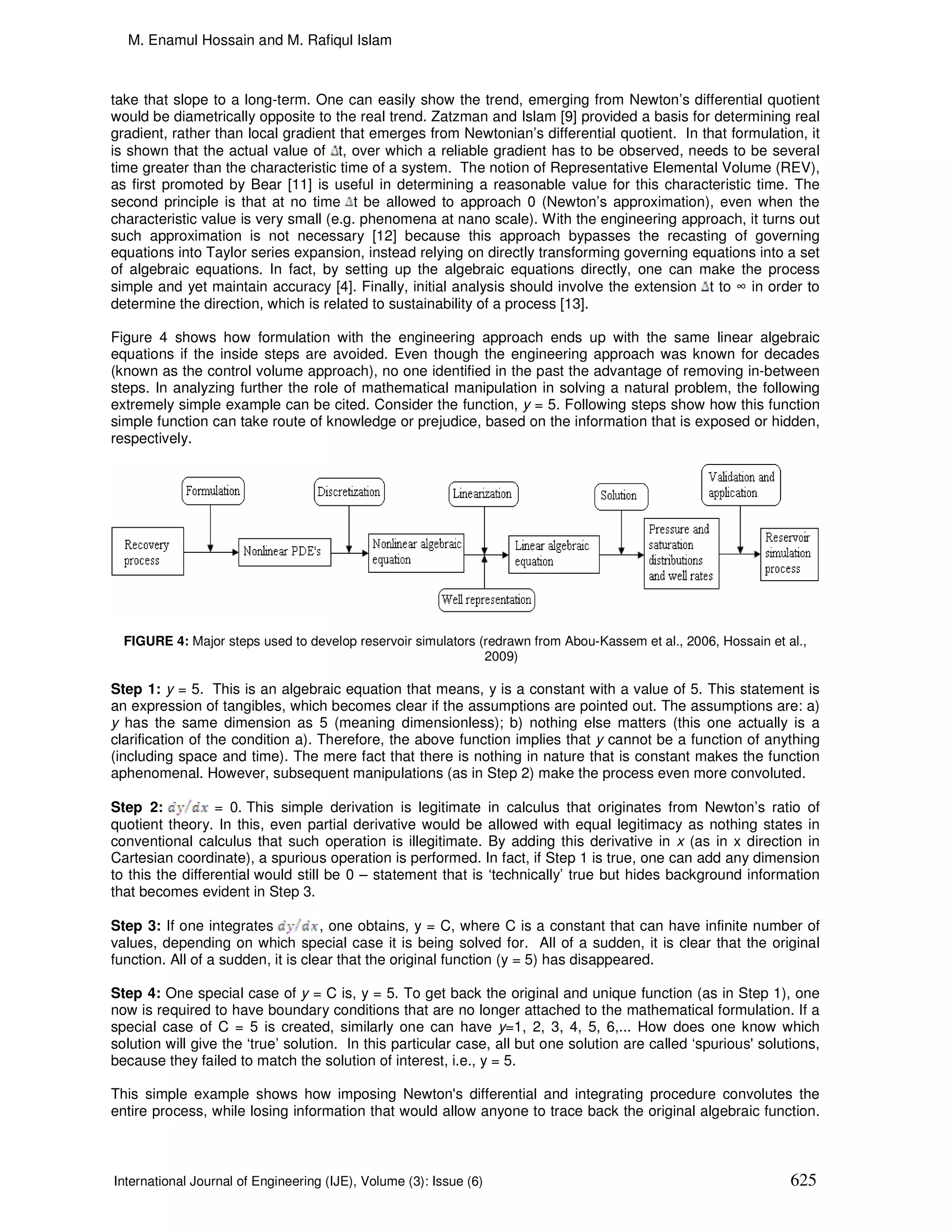 M. Enamul Hossain and M. Rafiqul Islam



take that slope to a long-term. One can easily show the trend, emerging from Newton’s differential quotient
would be diametrically opposite to the real trend. Zatzman and Islam [9] provided a basis for determining real
gradient, rather than local gradient that emerges from Newtonian’s differential quotient. In that formulation, it
is shown that the actual value of t, over which a reliable gradient has to be observed, needs to be several
time greater than the characteristic time of a system. The notion of Representative Elemental Volume (REV),
as first promoted by Bear [11] is useful in determining a reasonable value for this characteristic time. The
second principle is that at no time t be allowed to approach 0 (Newton’s approximation), even when the
characteristic value is very small (e.g. phenomena at nano scale). With the engineering approach, it turns out
such approximation is not necessary [12] because this approach bypasses the recasting of governing
equations into Taylor series expansion, instead relying on directly transforming governing equations into a set
of algebraic equations. In fact, by setting up the algebraic equations directly, one can make the process
simple and yet maintain accuracy [4]. Finally, initial analysis should involve the extension t to ∞ in order to
determine the direction, which is related to sustainability of a process [13].

Figure 4 shows how formulation with the engineering approach ends up with the same linear algebraic
equations if the inside steps are avoided. Even though the engineering approach was known for decades
(known as the control volume approach), no one identified in the past the advantage of removing in-between
steps. In analyzing further the role of mathematical manipulation in solving a natural problem, the following
extremely simple example can be cited. Consider the function, y = 5. Following steps show how this function
simple function can take route of knowledge or prejudice, based on the information that is exposed or hidden,
respectively.




  FIGURE 4: Major steps used to develop reservoir simulators (redrawn from Abou-Kassem et al., 2006, Hossain et al.,
                                                              2009)

Step 1: y = 5. This is an algebraic equation that means, y is a constant with a value of 5. This statement is
an expression of tangibles, which becomes clear if the assumptions are pointed out. The assumptions are: a)
y has the same dimension as 5 (meaning dimensionless); b) nothing else matters (this one actually is a
clarification of the condition a). Therefore, the above function implies that y cannot be a function of anything
(including space and time). The mere fact that there is nothing in nature that is constant makes the function
aphenomenal. However, subsequent manipulations (as in Step 2) make the process even more convoluted.

Step 2:           = 0. This simple derivation is legitimate in calculus that originates from Newton’s ratio of
quotient theory. In this, even partial derivative would be allowed with equal legitimacy as nothing states in
conventional calculus that such operation is illegitimate. By adding this derivative in x (as in x direction in
Cartesian coordinate), a spurious operation is performed. In fact, if Step 1 is true, one can add any dimension
to this the differential would still be 0 – statement that is ‘technically’ true but hides background information
that becomes evident in Step 3.

Step 3: If one integrates           , one obtains, y = C, where C is a constant that can have infinite number of
values, depending on which special case it is being solved for. All of a sudden, it is clear that the original
function. All of a sudden, it is clear that the original function (y = 5) has disappeared.

Step 4: One special case of y = C is, y = 5. To get back the original and unique function (as in Step 1), one
now is required to have boundary conditions that are no longer attached to the mathematical formulation. If a
special case of C = 5 is created, similarly one can have y=1, 2, 3, 4, 5, 6,... How does one know which
solution will give the ‘true’ solution. In this particular case, all but one solution are called ‘spurious' solutions,
because they failed to match the solution of interest, i.e., y = 5.

This simple example shows how imposing Newton's differential and integrating procedure convolutes the
entire process, while losing information that would allow anyone to trace back the original algebraic function.



International Journal of Engineering (IJE), Volume (3): Issue (6)                                                625
 