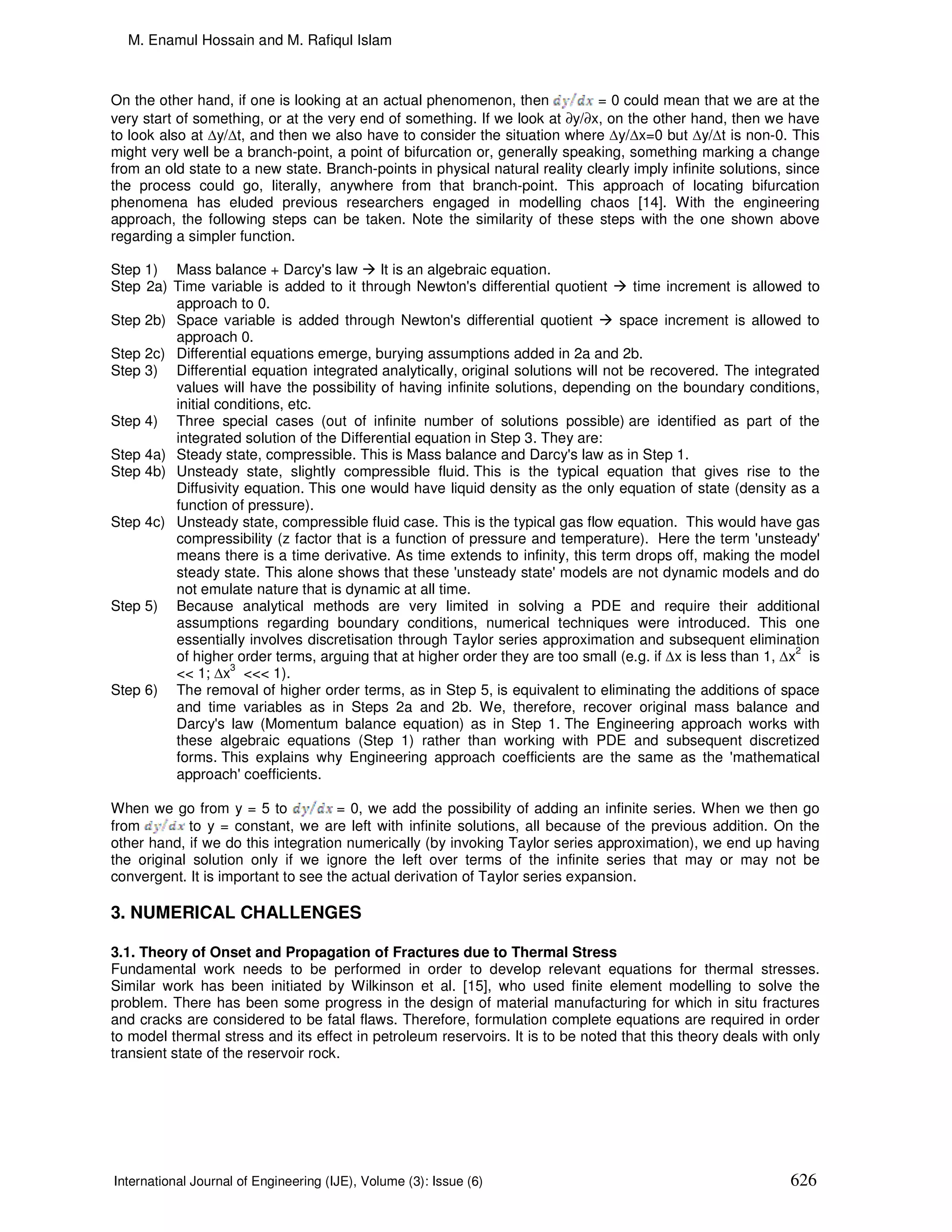 M. Enamul Hossain and M. Rafiqul Islam



On the other hand, if one is looking at an actual phenomenon, then            = 0 could mean that we are at the
very start of something, or at the very end of something. If we look at ∂y/∂x, on the other hand, then we have
to look also at ∆y/∆t, and then we also have to consider the situation where ∆y/∆x=0 but ∆y/∆t is non-0. This
might very well be a branch-point, a point of bifurcation or, generally speaking, something marking a change
from an old state to a new state. Branch-points in physical natural reality clearly imply infinite solutions, since
the process could go, literally, anywhere from that branch-point. This approach of locating bifurcation
phenomena has eluded previous researchers engaged in modelling chaos [14]. With the engineering
approach, the following steps can be taken. Note the similarity of these steps with the one shown above
regarding a simpler function.

Step 1) Mass balance + Darcy's law         It is an algebraic equation.
Step 2a) Time variable is added to it through Newton's differential quotient        time increment is allowed to
         approach to 0.
Step 2b) Space variable is added through Newton's differential quotient          space increment is allowed to
         approach 0.
Step 2c) Differential equations emerge, burying assumptions added in 2a and 2b.
Step 3) Differential equation integrated analytically, original solutions will not be recovered. The integrated
         values will have the possibility of having infinite solutions, depending on the boundary conditions,
         initial conditions, etc.
Step 4) Three special cases (out of infinite number of solutions possible) are identified as part of the
         integrated solution of the Differential equation in Step 3. They are:
Step 4a) Steady state, compressible. This is Mass balance and Darcy's law as in Step 1.
Step 4b) Unsteady state, slightly compressible fluid. This is the typical equation that gives rise to the
         Diffusivity equation. This one would have liquid density as the only equation of state (density as a
         function of pressure).
Step 4c) Unsteady state, compressible fluid case. This is the typical gas flow equation. This would have gas
         compressibility (z factor that is a function of pressure and temperature). Here the term 'unsteady'
         means there is a time derivative. As time extends to infinity, this term drops off, making the model
         steady state. This alone shows that these 'unsteady state' models are not dynamic models and do
         not emulate nature that is dynamic at all time.
Step 5) Because analytical methods are very limited in solving a PDE and require their additional
         assumptions regarding boundary conditions, numerical techniques were introduced. This one
         essentially involves discretisation through Taylor series approximation and subsequent elimination
                                                                                                              2
         of higher order terms, arguing that at higher order they are too small (e.g. if ∆x is less than 1, ∆x is
         << 1; ∆x3 <<< 1).
Step 6) The removal of higher order terms, as in Step 5, is equivalent to eliminating the additions of space
         and time variables as in Steps 2a and 2b. We, therefore, recover original mass balance and
         Darcy's law (Momentum balance equation) as in Step 1. The Engineering approach works with
         these algebraic equations (Step 1) rather than working with PDE and subsequent discretized
         forms. This explains why Engineering approach coefficients are the same as the 'mathematical
         approach' coefficients.

When we go from y = 5 to             = 0, we add the possibility of adding an infinite series. When we then go
from        to y = constant, we are left with infinite solutions, all because of the previous addition. On the
other hand, if we do this integration numerically (by invoking Taylor series approximation), we end up having
the original solution only if we ignore the left over terms of the infinite series that may or may not be
convergent. It is important to see the actual derivation of Taylor series expansion.

3. NUMERICAL CHALLENGES

3.1. Theory of Onset and Propagation of Fractures due to Thermal Stress
Fundamental work needs to be performed in order to develop relevant equations for thermal stresses.
Similar work has been initiated by Wilkinson et al. [15], who used finite element modelling to solve the
problem. There has been some progress in the design of material manufacturing for which in situ fractures
and cracks are considered to be fatal flaws. Therefore, formulation complete equations are required in order
to model thermal stress and its effect in petroleum reservoirs. It is to be noted that this theory deals with only
transient state of the reservoir rock.




International Journal of Engineering (IJE), Volume (3): Issue (6)                                             626
 