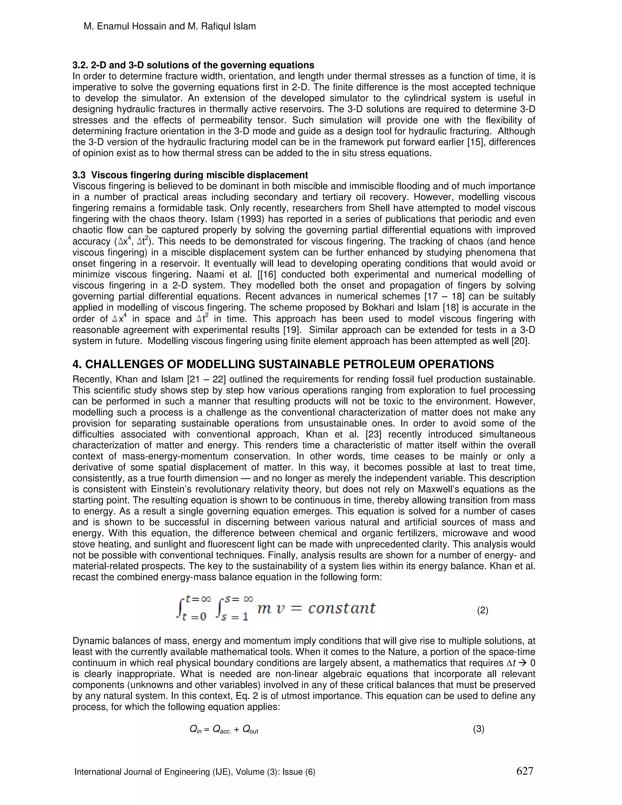M. Enamul Hossain and M. Rafiqul Islam



3.2. 2-D and 3-D solutions of the governing equations
In order to determine fracture width, orientation, and length under thermal stresses as a function of time, it is
imperative to solve the governing equations first in 2-D. The finite difference is the most accepted technique
to develop the simulator. An extension of the developed simulator to the cylindrical system is useful in
designing hydraulic fractures in thermally active reservoirs. The 3-D solutions are required to determine 3-D
stresses and the effects of permeability tensor. Such simulation will provide one with the flexibility of
determining fracture orientation in the 3-D mode and guide as a design tool for hydraulic fracturing. Although
the 3-D version of the hydraulic fracturing model can be in the framework put forward earlier [15], differences
of opinion exist as to how thermal stress can be added to the in situ stress equations.

3.3 Viscous fingering during miscible displacement
Viscous fingering is believed to be dominant in both miscible and immiscible flooding and of much importance
in a number of practical areas including secondary and tertiary oil recovery. However, modelling viscous
fingering remains a formidable task. Only recently, researchers from Shell have attempted to model viscous
fingering with the chaos theory. Islam (1993) has reported in a series of publications that periodic and even
chaotic flow can be captured properly by solving the governing partial differential equations with improved
accuracy ( x4, t2). This needs to be demonstrated for viscous fingering. The tracking of chaos (and hence
viscous fingering) in a miscible displacement system can be further enhanced by studying phenomena that
onset fingering in a reservoir. It eventually will lead to developing operating conditions that would avoid or
minimize viscous fingering. Naami et al. [[16] conducted both experimental and numerical modelling of
viscous fingering in a 2-D system. They modelled both the onset and propagation of fingers by solving
governing partial differential equations. Recent advances in numerical schemes [17 – 18] can be suitably
applied in modelling of viscous fingering. The scheme proposed by Bokhari and Islam [18] is accurate in the
             4                   2
order of x in space and t in time. This approach has been used to model viscous fingering with
reasonable agreement with experimental results [19]. Similar approach can be extended for tests in a 3-D
system in future. Modelling viscous fingering using finite element approach has been attempted as well [20].

4. CHALLENGES OF MODELLING SUSTAINABLE PETROLEUM OPERATIONS
Recently, Khan and Islam [21 – 22] outlined the requirements for rending fossil fuel production sustainable.
This scientific study shows step by step how various operations ranging from exploration to fuel processing
can be performed in such a manner that resulting products will not be toxic to the environment. However,
modelling such a process is a challenge as the conventional characterization of matter does not make any
provision for separating sustainable operations from unsustainable ones. In order to avoid some of the
difficulties associated with conventional approach, Khan et al. [23] recently introduced simultaneous
characterization of matter and energy. This renders time a characteristic of matter itself within the overall
context of mass-energy-momentum conservation. In other words, time ceases to be mainly or only a
derivative of some spatial displacement of matter. In this way, it becomes possible at last to treat time,
consistently, as a true fourth dimension — and no longer as merely the independent variable. This description
is consistent with Einstein’s revolutionary relativity theory, but does not rely on Maxwell’s equations as the
starting point. The resulting equation is shown to be continuous in time, thereby allowing transition from mass
to energy. As a result a single governing equation emerges. This equation is solved for a number of cases
and is shown to be successful in discerning between various natural and artificial sources of mass and
energy. With this equation, the difference between chemical and organic fertilizers, microwave and wood
stove heating, and sunlight and fluorescent light can be made with unprecedented clarity. This analysis would
not be possible with conventional techniques. Finally, analysis results are shown for a number of energy- and
material-related prospects. The key to the sustainability of a system lies within its energy balance. Khan et al.
recast the combined energy-mass balance equation in the following form:


                                                                                                  (2)


Dynamic balances of mass, energy and momentum imply conditions that will give rise to multiple solutions, at
least with the currently available mathematical tools. When it comes to the Nature, a portion of the space-time
continuum in which real physical boundary conditions are largely absent, a mathematics that requires ∆t       0
is clearly inappropriate. What is needed are non-linear algebraic equations that incorporate all relevant
components (unknowns and other variables) involved in any of these critical balances that must be preserved
by any natural system. In this context, Eq. 2 is of utmost importance. This equation can be used to define any
process, for which the following equation applies:

                              Qin = Qacc. + Qout                                                 (3)



International Journal of Engineering (IJE), Volume (3): Issue (6)                                           627
 