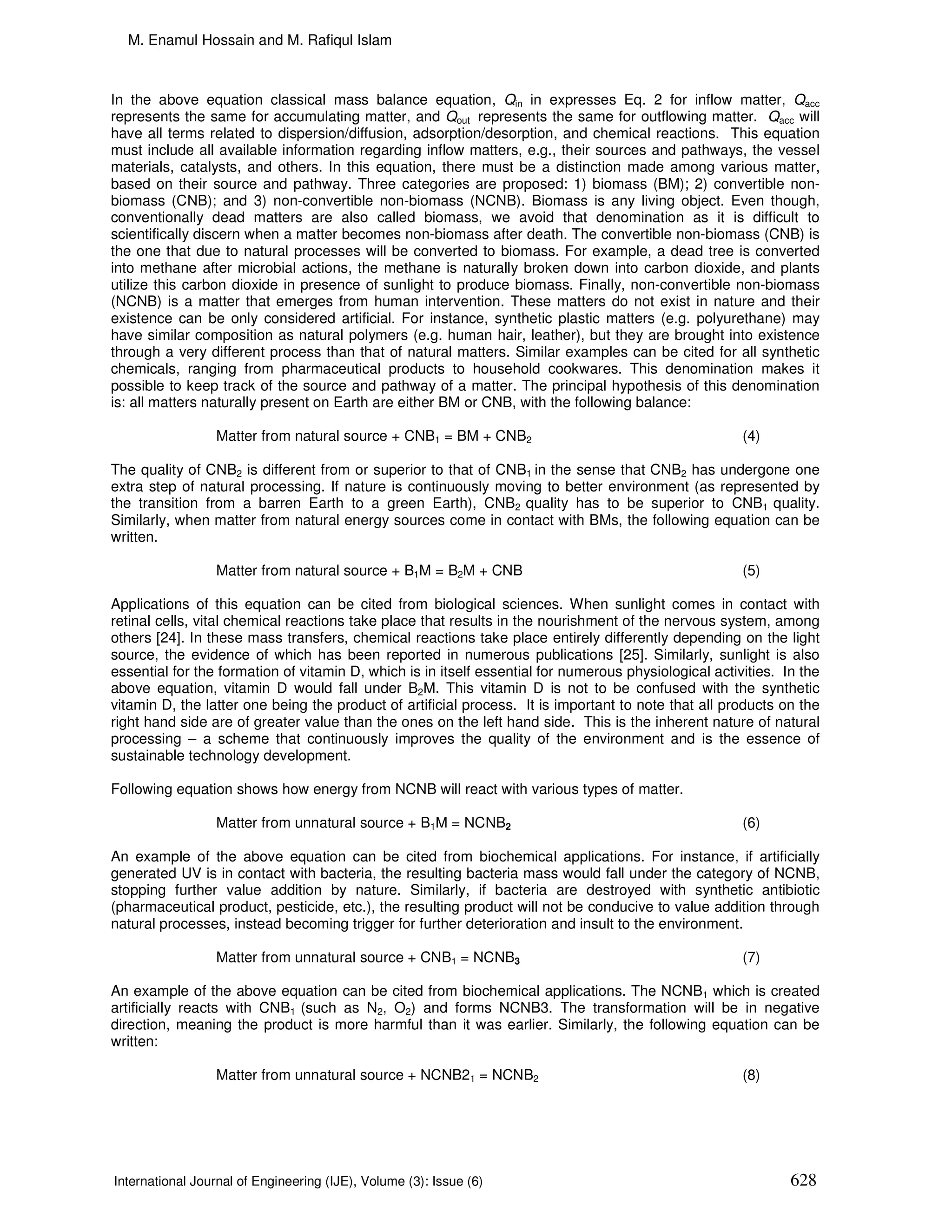 M. Enamul Hossain and M. Rafiqul Islam



In the above equation classical mass balance equation, Qin in expresses Eq. 2 for inflow matter, Qacc
represents the same for accumulating matter, and Qout represents the same for outflowing matter. Qacc will
have all terms related to dispersion/diffusion, adsorption/desorption, and chemical reactions. This equation
must include all available information regarding inflow matters, e.g., their sources and pathways, the vessel
materials, catalysts, and others. In this equation, there must be a distinction made among various matter,
based on their source and pathway. Three categories are proposed: 1) biomass (BM); 2) convertible non-
biomass (CNB); and 3) non-convertible non-biomass (NCNB). Biomass is any living object. Even though,
conventionally dead matters are also called biomass, we avoid that denomination as it is difficult to
scientifically discern when a matter becomes non-biomass after death. The convertible non-biomass (CNB) is
the one that due to natural processes will be converted to biomass. For example, a dead tree is converted
into methane after microbial actions, the methane is naturally broken down into carbon dioxide, and plants
utilize this carbon dioxide in presence of sunlight to produce biomass. Finally, non-convertible non-biomass
(NCNB) is a matter that emerges from human intervention. These matters do not exist in nature and their
existence can be only considered artificial. For instance, synthetic plastic matters (e.g. polyurethane) may
have similar composition as natural polymers (e.g. human hair, leather), but they are brought into existence
through a very different process than that of natural matters. Similar examples can be cited for all synthetic
chemicals, ranging from pharmaceutical products to household cookwares. This denomination makes it
possible to keep track of the source and pathway of a matter. The principal hypothesis of this denomination
is: all matters naturally present on Earth are either BM or CNB, with the following balance:

                  Matter from natural source + CNB1 = BM + CNB2                                        (4)

The quality of CNB2 is different from or superior to that of CNB1 in the sense that CNB2 has undergone one
extra step of natural processing. If nature is continuously moving to better environment (as represented by
the transition from a barren Earth to a green Earth), CNB2 quality has to be superior to CNB1 quality.
Similarly, when matter from natural energy sources come in contact with BMs, the following equation can be
written.

                  Matter from natural source + B1M = B2M + CNB                                         (5)

Applications of this equation can be cited from biological sciences. When sunlight comes in contact with
retinal cells, vital chemical reactions take place that results in the nourishment of the nervous system, among
others [24]. In these mass transfers, chemical reactions take place entirely differently depending on the light
source, the evidence of which has been reported in numerous publications [25]. Similarly, sunlight is also
essential for the formation of vitamin D, which is in itself essential for numerous physiological activities. In the
above equation, vitamin D would fall under B2M. This vitamin D is not to be confused with the synthetic
vitamin D, the latter one being the product of artificial process. It is important to note that all products on the
right hand side are of greater value than the ones on the left hand side. This is the inherent nature of natural
processing – a scheme that continuously improves the quality of the environment and is the essence of
sustainable technology development.

Following equation shows how energy from NCNB will react with various types of matter.

                  Matter from unnatural source + B1M = NCNB2                                           (6)

An example of the above equation can be cited from biochemical applications. For instance, if artificially
generated UV is in contact with bacteria, the resulting bacteria mass would fall under the category of NCNB,
stopping further value addition by nature. Similarly, if bacteria are destroyed with synthetic antibiotic
(pharmaceutical product, pesticide, etc.), the resulting product will not be conducive to value addition through
natural processes, instead becoming trigger for further deterioration and insult to the environment.

                  Matter from unnatural source + CNB1 = NCNB3                                          (7)

An example of the above equation can be cited from biochemical applications. The NCNB1 which is created
artificially reacts with CNB1 (such as N2, O2) and forms NCNB3. The transformation will be in negative
direction, meaning the product is more harmful than it was earlier. Similarly, the following equation can be
written:

                  Matter from unnatural source + NCNB21 = NCNB2                                        (8)




International Journal of Engineering (IJE), Volume (3): Issue (6)                                              628
 