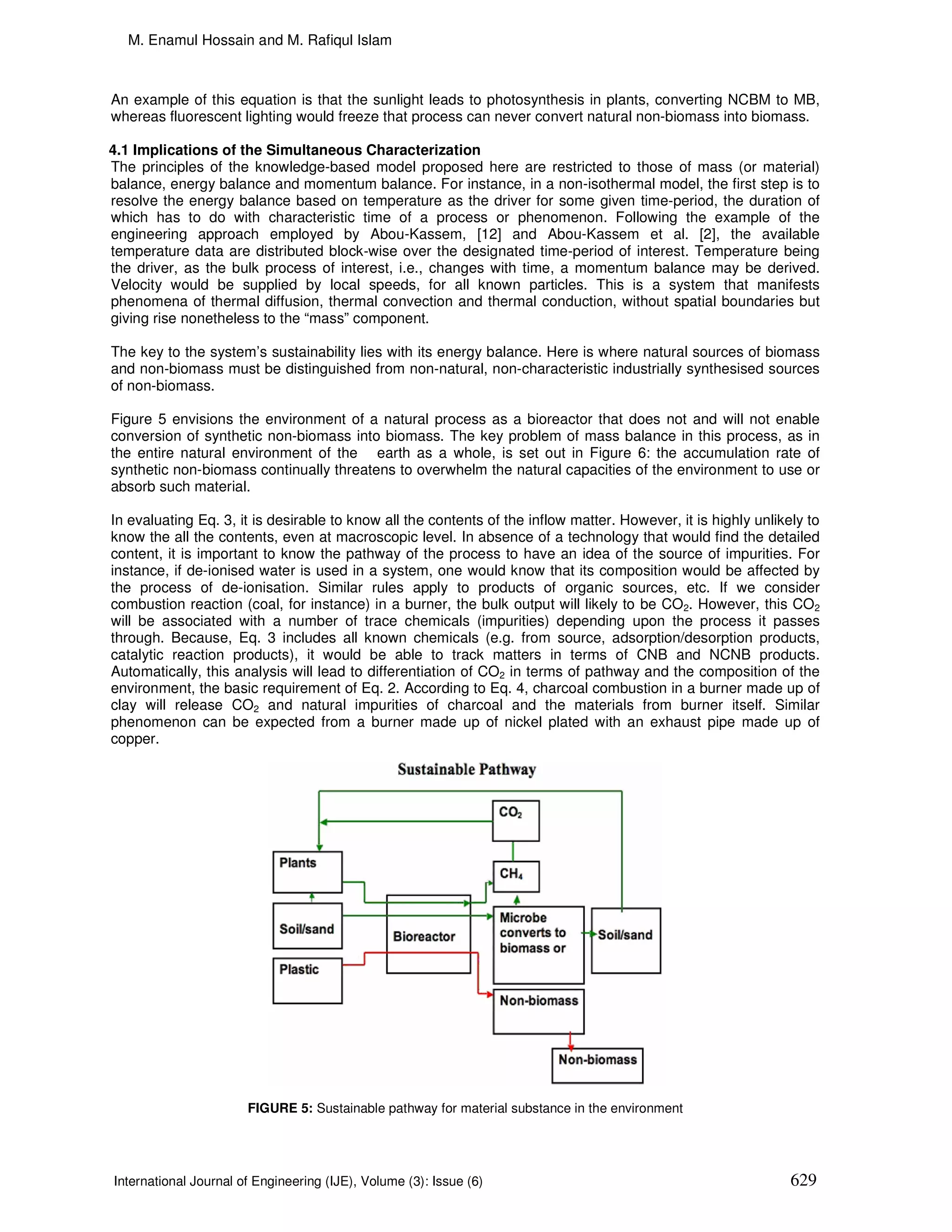 M. Enamul Hossain and M. Rafiqul Islam



An example of this equation is that the sunlight leads to photosynthesis in plants, converting NCBM to MB,
whereas fluorescent lighting would freeze that process can never convert natural non-biomass into biomass.

4.1 Implications of the Simultaneous Characterization
The principles of the knowledge-based model proposed here are restricted to those of mass (or material)
balance, energy balance and momentum balance. For instance, in a non-isothermal model, the first step is to
resolve the energy balance based on temperature as the driver for some given time-period, the duration of
which has to do with characteristic time of a process or phenomenon. Following the example of the
engineering approach employed by Abou-Kassem, [12] and Abou-Kassem et al. [2], the available
temperature data are distributed block-wise over the designated time-period of interest. Temperature being
the driver, as the bulk process of interest, i.e., changes with time, a momentum balance may be derived.
Velocity would be supplied by local speeds, for all known particles. This is a system that manifests
phenomena of thermal diffusion, thermal convection and thermal conduction, without spatial boundaries but
giving rise nonetheless to the “mass” component.

The key to the system’s sustainability lies with its energy balance. Here is where natural sources of biomass
and non-biomass must be distinguished from non-natural, non-characteristic industrially synthesised sources
of non-biomass.

Figure 5 envisions the environment of a natural process as a bioreactor that does not and will not enable
conversion of synthetic non-biomass into biomass. The key problem of mass balance in this process, as in
the entire natural environment of the earth as a whole, is set out in Figure 6: the accumulation rate of
synthetic non-biomass continually threatens to overwhelm the natural capacities of the environment to use or
absorb such material.

In evaluating Eq. 3, it is desirable to know all the contents of the inflow matter. However, it is highly unlikely to
know the all the contents, even at macroscopic level. In absence of a technology that would find the detailed
content, it is important to know the pathway of the process to have an idea of the source of impurities. For
instance, if de-ionised water is used in a system, one would know that its composition would be affected by
the process of de-ionisation. Similar rules apply to products of organic sources, etc. If we consider
combustion reaction (coal, for instance) in a burner, the bulk output will likely to be CO2. However, this CO2
will be associated with a number of trace chemicals (impurities) depending upon the process it passes
through. Because, Eq. 3 includes all known chemicals (e.g. from source, adsorption/desorption products,
catalytic reaction products), it would be able to track matters in terms of CNB and NCNB products.
Automatically, this analysis will lead to differentiation of CO2 in terms of pathway and the composition of the
environment, the basic requirement of Eq. 2. According to Eq. 4, charcoal combustion in a burner made up of
clay will release CO2 and natural impurities of charcoal and the materials from burner itself. Similar
phenomenon can be expected from a burner made up of nickel plated with an exhaust pipe made up of
copper.




                       FIGURE 5: Sustainable pathway for material substance in the environment




International Journal of Engineering (IJE), Volume (3): Issue (6)                                               629
 