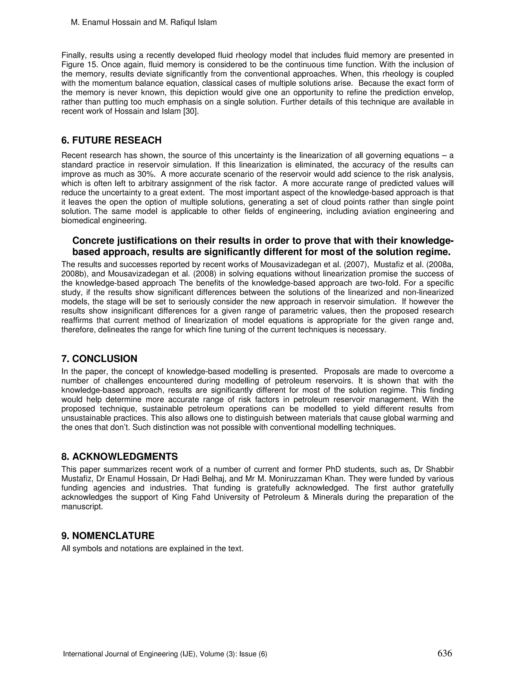 M. Enamul Hossain and M. Rafiqul Islam



Finally, results using a recently developed fluid rheology model that includes fluid memory are presented in
Figure 15. Once again, fluid memory is considered to be the continuous time function. With the inclusion of
the memory, results deviate significantly from the conventional approaches. When, this rheology is coupled
with the momentum balance equation, classical cases of multiple solutions arise. Because the exact form of
the memory is never known, this depiction would give one an opportunity to refine the prediction envelop,
rather than putting too much emphasis on a single solution. Further details of this technique are available in
recent work of Hossain and Islam [30].


6. FUTURE RESEACH
Recent research has shown, the source of this uncertainty is the linearization of all governing equations – a
standard practice in reservoir simulation. If this linearization is eliminated, the accuracy of the results can
improve as much as 30%. A more accurate scenario of the reservoir would add science to the risk analysis,
which is often left to arbitrary assignment of the risk factor. A more accurate range of predicted values will
reduce the uncertainty to a great extent. The most important aspect of the knowledge-based approach is that
it leaves the open the option of multiple solutions, generating a set of cloud points rather than single point
solution. The same model is applicable to other fields of engineering, including aviation engineering and
biomedical engineering.

   Concrete justifications on their results in order to prove that with their knowledge-
   based approach, results are significantly different for most of the solution regime.
The results and successes reported by recent works of Mousavizadegan et al. (2007), Mustafiz et al. (2008a,
2008b), and Mousavizadegan et al. (2008) in solving equations without linearization promise the success of
the knowledge-based approach The benefits of the knowledge-based approach are two-fold. For a specific
study, if the results show significant differences between the solutions of the linearized and non-linearized
models, the stage will be set to seriously consider the new approach in reservoir simulation. If however the
results show insignificant differences for a given range of parametric values, then the proposed research
reaffirms that current method of linearization of model equations is appropriate for the given range and,
therefore, delineates the range for which fine tuning of the current techniques is necessary.


7. CONCLUSION
In the paper, the concept of knowledge-based modelling is presented. Proposals are made to overcome a
number of challenges encountered during modelling of petroleum reservoirs. It is shown that with the
knowledge-based approach, results are significantly different for most of the solution regime. This finding
would help determine more accurate range of risk factors in petroleum reservoir management. With the
proposed technique, sustainable petroleum operations can be modelled to yield different results from
unsustainable practices. This also allows one to distinguish between materials that cause global warming and
the ones that don’t. Such distinction was not possible with conventional modelling techniques.


8. ACKNOWLEDGMENTS
This paper summarizes recent work of a number of current and former PhD students, such as, Dr Shabbir
Mustafiz, Dr Enamul Hossain, Dr Hadi Belhaj, and Mr M. Moniruzzaman Khan. They were funded by various
funding agencies and industries. That funding is gratefully acknowledged. The first author gratefully
acknowledges the support of King Fahd University of Petroleum & Minerals during the preparation of the
manuscript.


9. NOMENCLATURE
All symbols and notations are explained in the text.




International Journal of Engineering (IJE), Volume (3): Issue (6)                                         636
 