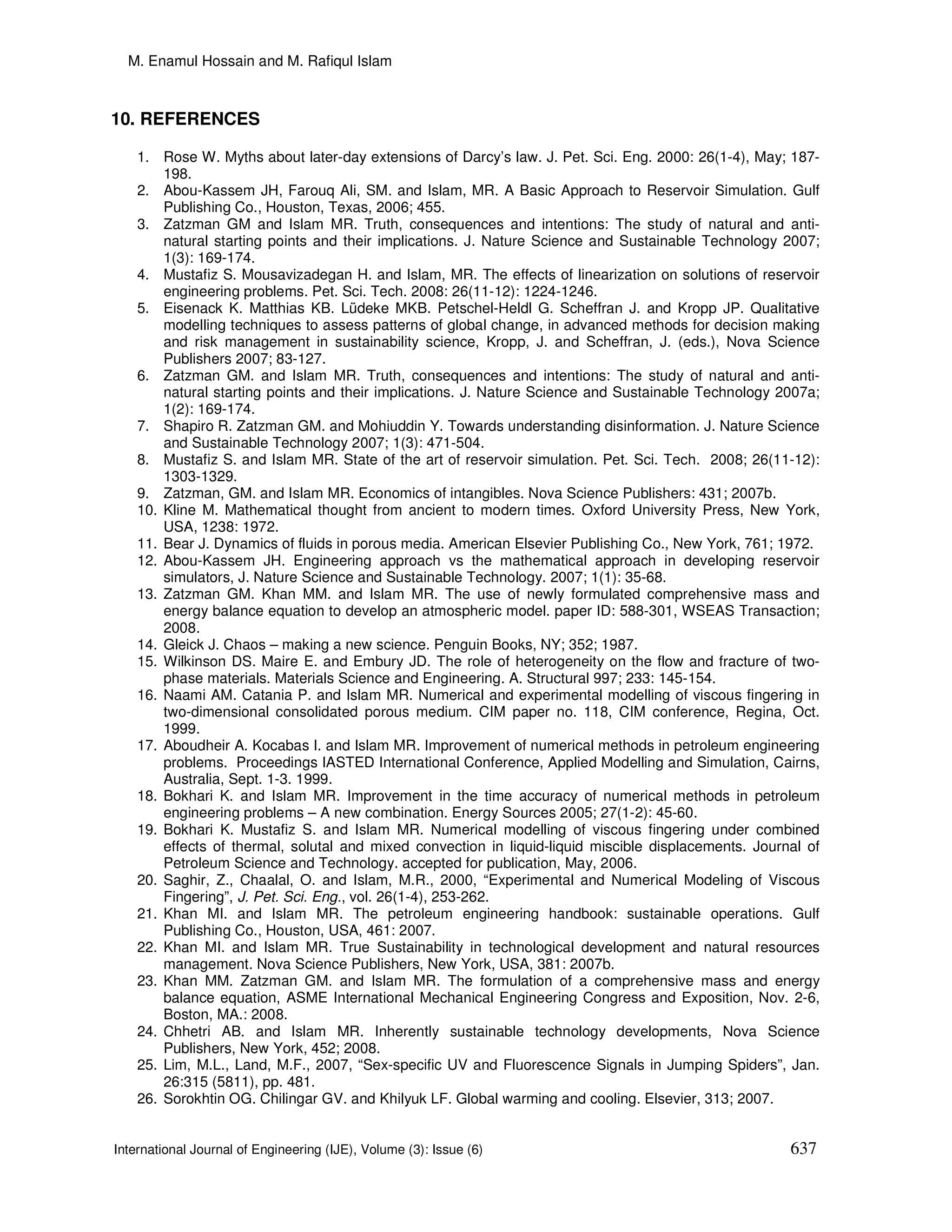 M. Enamul Hossain and M. Rafiqul Islam



10. REFERENCES

    1. Rose W. Myths about later-day extensions of Darcy’s law. J. Pet. Sci. Eng. 2000: 26(1-4), May; 187-
        198.
    2. Abou-Kassem JH, Farouq Ali, SM. and Islam, MR. A Basic Approach to Reservoir Simulation. Gulf
        Publishing Co., Houston, Texas, 2006; 455.
    3. Zatzman GM and Islam MR. Truth, consequences and intentions: The study of natural and anti-
        natural starting points and their implications. J. Nature Science and Sustainable Technology 2007;
        1(3): 169-174.
    4. Mustafiz S. Mousavizadegan H. and Islam, MR. The effects of linearization on solutions of reservoir
        engineering problems. Pet. Sci. Tech. 2008: 26(11-12): 1224-1246.
    5. Eisenack K. Matthias KB. Lüdeke MKB. Petschel-Heldl G. Scheffran J. and Kropp JP. Qualitative
        modelling techniques to assess patterns of global change, in advanced methods for decision making
        and risk management in sustainability science, Kropp, J. and Scheffran, J. (eds.), Nova Science
        Publishers 2007; 83-127.
    6. Zatzman GM. and Islam MR. Truth, consequences and intentions: The study of natural and anti-
        natural starting points and their implications. J. Nature Science and Sustainable Technology 2007a;
        1(2): 169-174.
    7. Shapiro R. Zatzman GM. and Mohiuddin Y. Towards understanding disinformation. J. Nature Science
        and Sustainable Technology 2007; 1(3): 471-504.
    8. Mustafiz S. and Islam MR. State of the art of reservoir simulation. Pet. Sci. Tech. 2008; 26(11-12):
        1303-1329.
    9. Zatzman, GM. and Islam MR. Economics of intangibles. Nova Science Publishers: 431; 2007b.
    10. Kline M. Mathematical thought from ancient to modern times. Oxford University Press, New York,
        USA, 1238: 1972.
    11. Bear J. Dynamics of fluids in porous media. American Elsevier Publishing Co., New York, 761; 1972.
    12. Abou-Kassem JH. Engineering approach vs the mathematical approach in developing reservoir
        simulators, J. Nature Science and Sustainable Technology. 2007; 1(1): 35-68.
    13. Zatzman GM. Khan MM. and Islam MR. The use of newly formulated comprehensive mass and
        energy balance equation to develop an atmospheric model. paper ID: 588-301, WSEAS Transaction;
        2008.
    14. Gleick J. Chaos – making a new science. Penguin Books, NY; 352; 1987.
    15. Wilkinson DS. Maire E. and Embury JD. The role of heterogeneity on the flow and fracture of two-
        phase materials. Materials Science and Engineering. A. Structural 997; 233: 145-154.
    16. Naami AM. Catania P. and Islam MR. Numerical and experimental modelling of viscous fingering in
        two-dimensional consolidated porous medium. CIM paper no. 118, CIM conference, Regina, Oct.
        1999.
    17. Aboudheir A. Kocabas I. and Islam MR. Improvement of numerical methods in petroleum engineering
        problems. Proceedings IASTED International Conference, Applied Modelling and Simulation, Cairns,
        Australia, Sept. 1-3. 1999.
    18. Bokhari K. and Islam MR. Improvement in the time accuracy of numerical methods in petroleum
        engineering problems – A new combination. Energy Sources 2005; 27(1-2): 45-60.
    19. Bokhari K. Mustafiz S. and Islam MR. Numerical modelling of viscous fingering under combined
        effects of thermal, solutal and mixed convection in liquid-liquid miscible displacements. Journal of
        Petroleum Science and Technology. accepted for publication, May, 2006.
    20. Saghir, Z., Chaalal, O. and Islam, M.R., 2000, “Experimental and Numerical Modeling of Viscous
        Fingering”, J. Pet. Sci. Eng., vol. 26(1-4), 253-262.
    21. Khan MI. and Islam MR. The petroleum engineering handbook: sustainable operations. Gulf
        Publishing Co., Houston, USA, 461: 2007.
    22. Khan MI. and Islam MR. True Sustainability in technological development and natural resources
        management. Nova Science Publishers, New York, USA, 381: 2007b.
    23. Khan MM. Zatzman GM. and Islam MR. The formulation of a comprehensive mass and energy
        balance equation, ASME International Mechanical Engineering Congress and Exposition, Nov. 2-6,
        Boston, MA.: 2008.
    24. Chhetri AB. and Islam MR. Inherently sustainable technology developments, Nova Science
        Publishers, New York, 452; 2008.
    25. Lim, M.L., Land, M.F., 2007, “Sex-specific UV and Fluorescence Signals in Jumping Spiders”, Jan.
        26:315 (5811), pp. 481.
    26. Sorokhtin OG. Chilingar GV. and Khilyuk LF. Global warming and cooling. Elsevier, 313; 2007.


International Journal of Engineering (IJE), Volume (3): Issue (6)                                      637
 