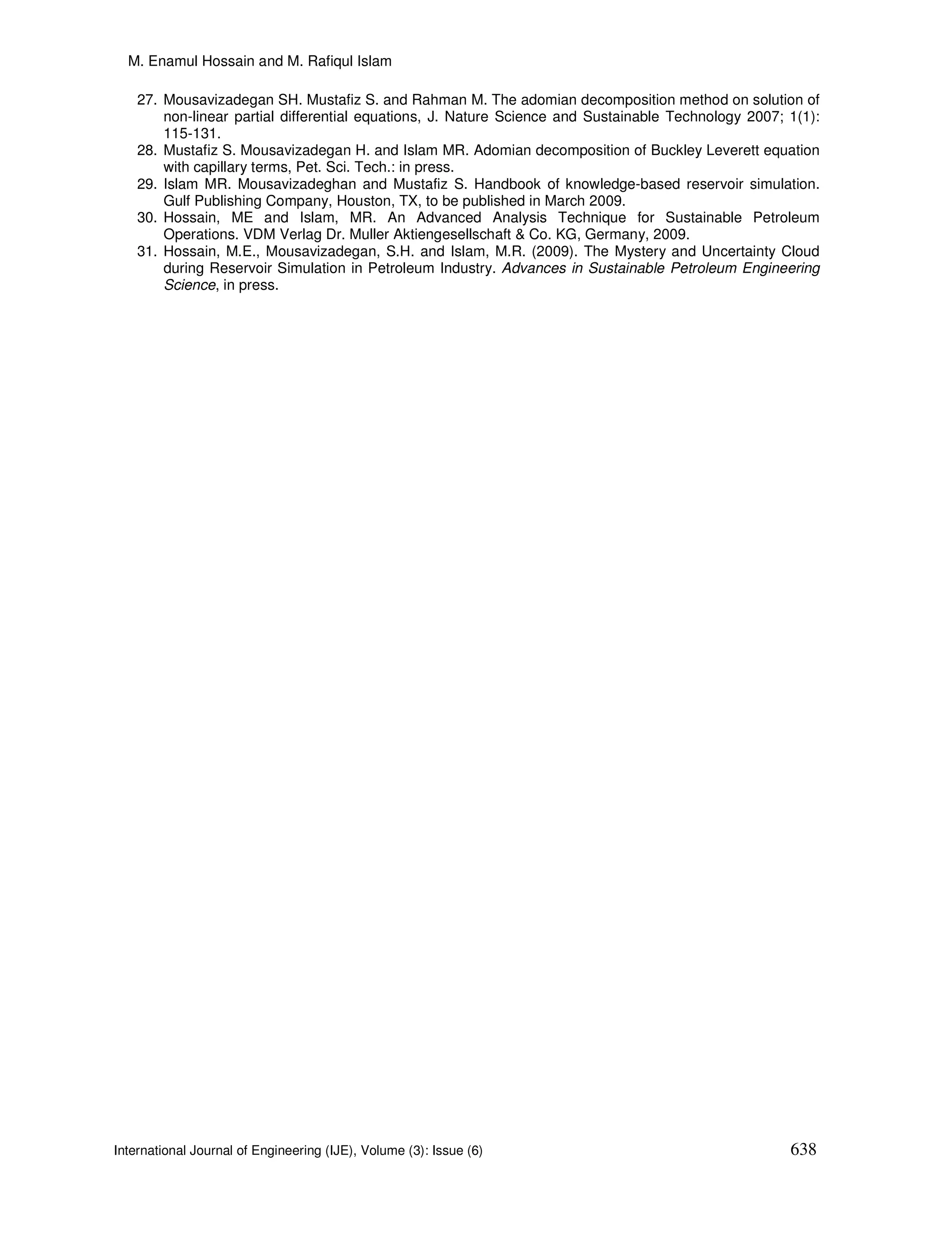 M. Enamul Hossain and M. Rafiqul Islam

    27. Mousavizadegan SH. Mustafiz S. and Rahman M. The adomian decomposition method on solution of
        non-linear partial differential equations, J. Nature Science and Sustainable Technology 2007; 1(1):
        115-131.
    28. Mustafiz S. Mousavizadegan H. and Islam MR. Adomian decomposition of Buckley Leverett equation
        with capillary terms, Pet. Sci. Tech.: in press.
    29. Islam MR. Mousavizadeghan and Mustafiz S. Handbook of knowledge-based reservoir simulation.
        Gulf Publishing Company, Houston, TX, to be published in March 2009.
    30. Hossain, ME and Islam, MR. An Advanced Analysis Technique for Sustainable Petroleum
        Operations. VDM Verlag Dr. Muller Aktiengesellschaft & Co. KG, Germany, 2009.
    31. Hossain, M.E., Mousavizadegan, S.H. and Islam, M.R. (2009). The Mystery and Uncertainty Cloud
        during Reservoir Simulation in Petroleum Industry. Advances in Sustainable Petroleum Engineering
        Science, in press.




International Journal of Engineering (IJE), Volume (3): Issue (6)                                     638
 