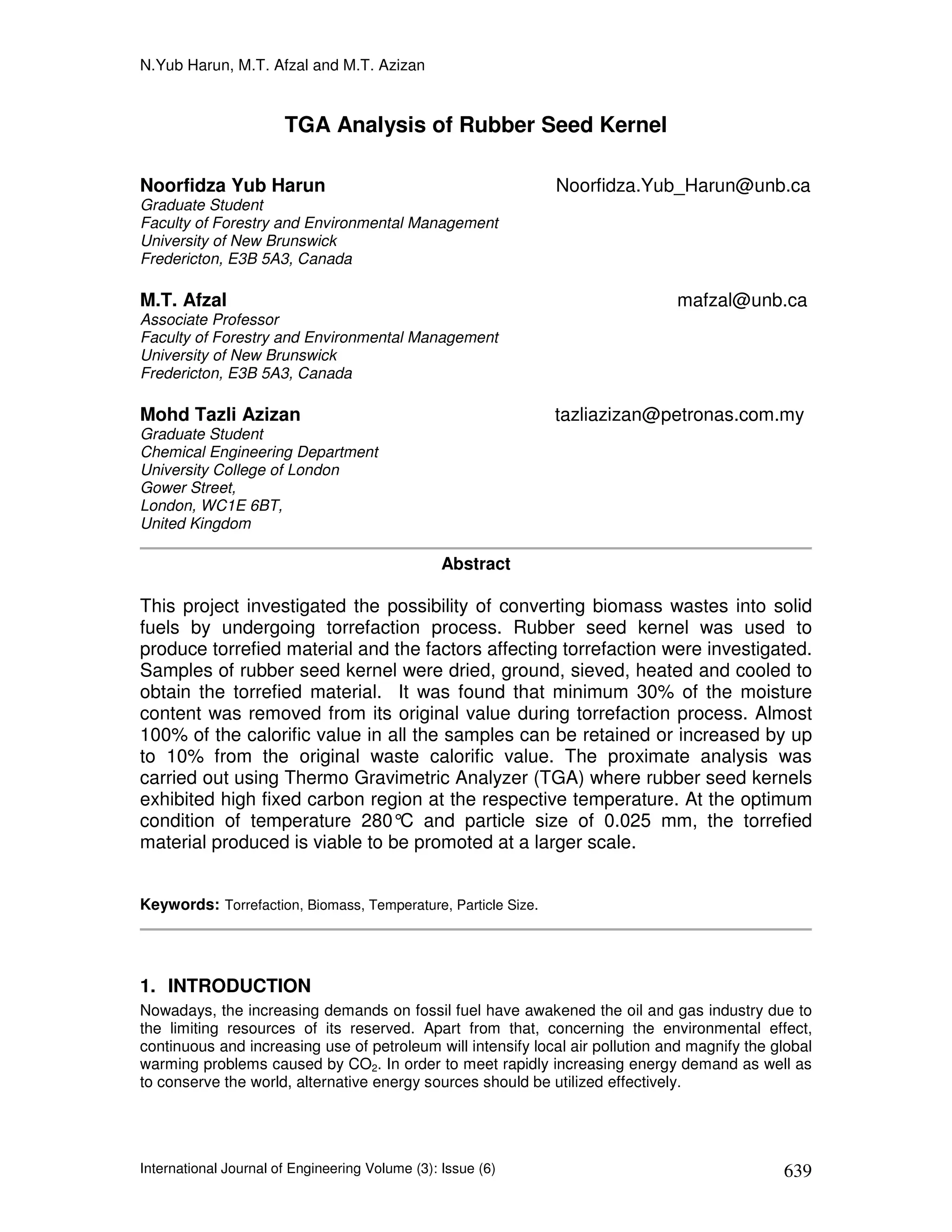 N.Yub Harun, M.T. Afzal and M.T. Azizan


                       TGA Analysis of Rubber Seed Kernel

Noorfidza Yub Harun                                            Noorfidza.Yub_Harun@unb.ca
Graduate Student
Faculty of Forestry and Environmental Management
University of New Brunswick
Fredericton, E3B 5A3, Canada

M.T. Afzal                                                                     mafzal@unb.ca
Associate Professor
Faculty of Forestry and Environmental Management
University of New Brunswick
Fredericton, E3B 5A3, Canada

Mohd Tazli Azizan                                              tazliazizan@petronas.com.my
Graduate Student
Chemical Engineering Department
University College of London
Gower Street,
London, WC1E 6BT,
United Kingdom

                                                 Abstract

This project investigated the possibility of converting biomass wastes into solid
fuels by undergoing torrefaction process. Rubber seed kernel was used to
produce torrefied material and the factors affecting torrefaction were investigated.
Samples of rubber seed kernel were dried, ground, sieved, heated and cooled to
obtain the torrefied material. It was found that minimum 30% of the moisture
content was removed from its original value during torrefaction process. Almost
100% of the calorific value in all the samples can be retained or increased by up
to 10% from the original waste calorific value. The proximate analysis was
carried out using Thermo Gravimetric Analyzer (TGA) where rubber seed kernels
exhibited high fixed carbon region at the respective temperature. At the optimum
condition of temperature 280° and particle size of 0.025 mm, the torrefied
                                C
material produced is viable to be promoted at a larger scale.


Keywords: Torrefaction, Biomass, Temperature, Particle Size.




1. INTRODUCTION
Nowadays, the increasing demands on fossil fuel have awakened the oil and gas industry due to
the limiting resources of its reserved. Apart from that, concerning the environmental effect,
continuous and increasing use of petroleum will intensify local air pollution and magnify the global
warming problems caused by CO2. In order to meet rapidly increasing energy demand as well as
to conserve the world, alternative energy sources should be utilized effectively.




International Journal of Engineering Volume (3): Issue (6)                                     639
 