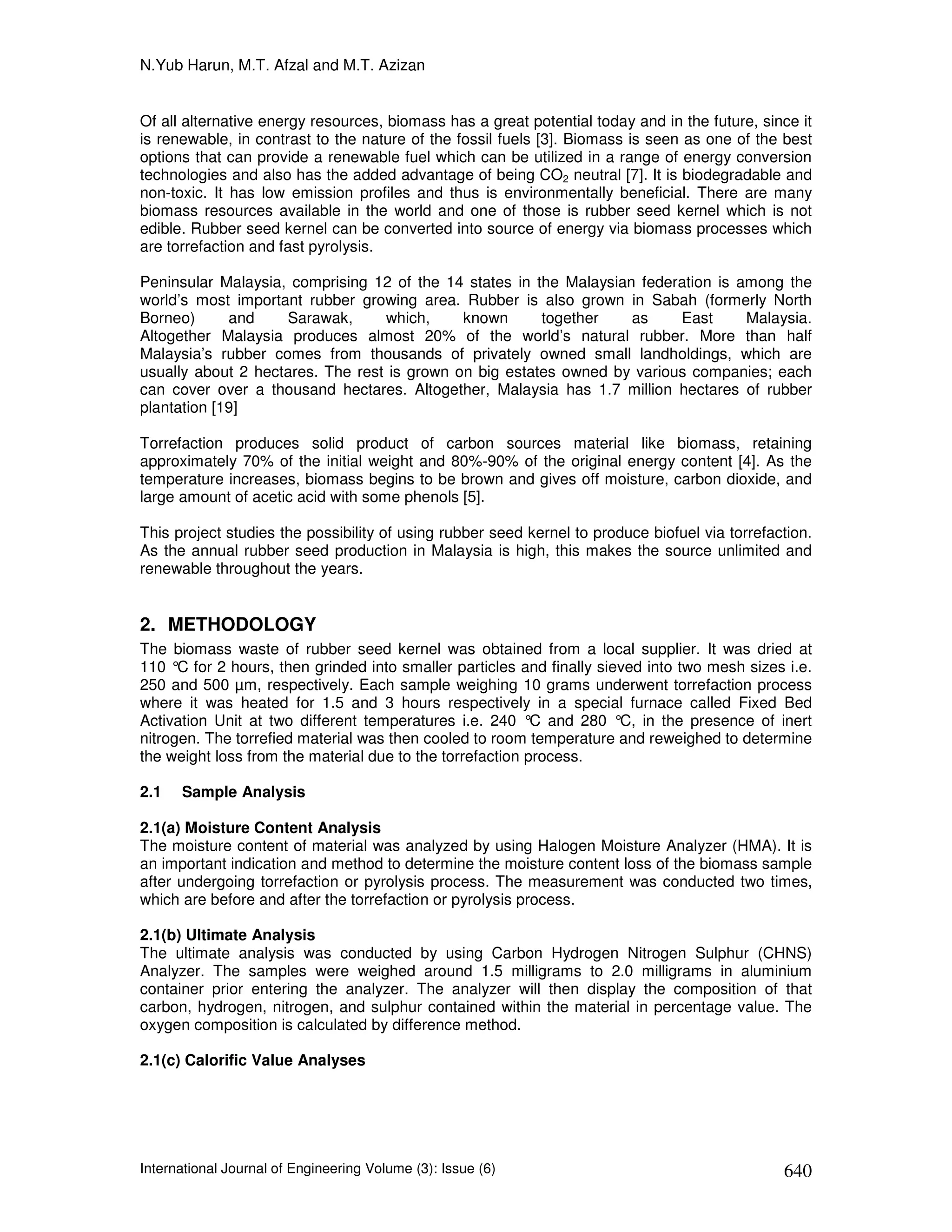 N.Yub Harun, M.T. Afzal and M.T. Azizan


Of all alternative energy resources, biomass has a great potential today and in the future, since it
is renewable, in contrast to the nature of the fossil fuels [3]. Biomass is seen as one of the best
options that can provide a renewable fuel which can be utilized in a range of energy conversion
technologies and also has the added advantage of being CO2 neutral [7]. It is biodegradable and
non-toxic. It has low emission profiles and thus is environmentally beneficial. There are many
biomass resources available in the world and one of those is rubber seed kernel which is not
edible. Rubber seed kernel can be converted into source of energy via biomass processes which
are torrefaction and fast pyrolysis.

Peninsular Malaysia, comprising 12 of the 14 states in the Malaysian federation is among the
world’s most important rubber growing area. Rubber is also grown in Sabah (formerly North
Borneo)      and    Sarawak,      which,     known      together    as    East      Malaysia.
Altogether Malaysia produces almost 20% of the world’s natural rubber. More than half
Malaysia’s rubber comes from thousands of privately owned small landholdings, which are
usually about 2 hectares. The rest is grown on big estates owned by various companies; each
can cover over a thousand hectares. Altogether, Malaysia has 1.7 million hectares of rubber
plantation [19]

Torrefaction produces solid product of carbon sources material like biomass, retaining
approximately 70% of the initial weight and 80%-90% of the original energy content [4]. As the
temperature increases, biomass begins to be brown and gives off moisture, carbon dioxide, and
large amount of acetic acid with some phenols [5].

This project studies the possibility of using rubber seed kernel to produce biofuel via torrefaction.
As the annual rubber seed production in Malaysia is high, this makes the source unlimited and
renewable throughout the years.


2. METHODOLOGY
The biomass waste of rubber seed kernel was obtained from a local supplier. It was dried at
110 °C for 2 hours, then grinded into smaller particles and finally sieved into two mesh sizes i.e.
250 and 500 µm, respectively. Each sample weighing 10 grams underwent torrefaction process
where it was heated for 1.5 and 3 hours respectively in a special furnace called Fixed Bed
Activation Unit at two different temperatures i.e. 240 ° and 280 °C, in the presence of inert
                                                           C
nitrogen. The torrefied material was then cooled to room temperature and reweighed to determine
the weight loss from the material due to the torrefaction process.

2.1   Sample Analysis

2.1(a) Moisture Content Analysis
The moisture content of material was analyzed by using Halogen Moisture Analyzer (HMA). It is
an important indication and method to determine the moisture content loss of the biomass sample
after undergoing torrefaction or pyrolysis process. The measurement was conducted two times,
which are before and after the torrefaction or pyrolysis process.

2.1(b) Ultimate Analysis
The ultimate analysis was conducted by using Carbon Hydrogen Nitrogen Sulphur (CHNS)
Analyzer. The samples were weighed around 1.5 milligrams to 2.0 milligrams in aluminium
container prior entering the analyzer. The analyzer will then display the composition of that
carbon, hydrogen, nitrogen, and sulphur contained within the material in percentage value. The
oxygen composition is calculated by difference method.

2.1(c) Calorific Value Analyses




International Journal of Engineering Volume (3): Issue (6)                                      640
 