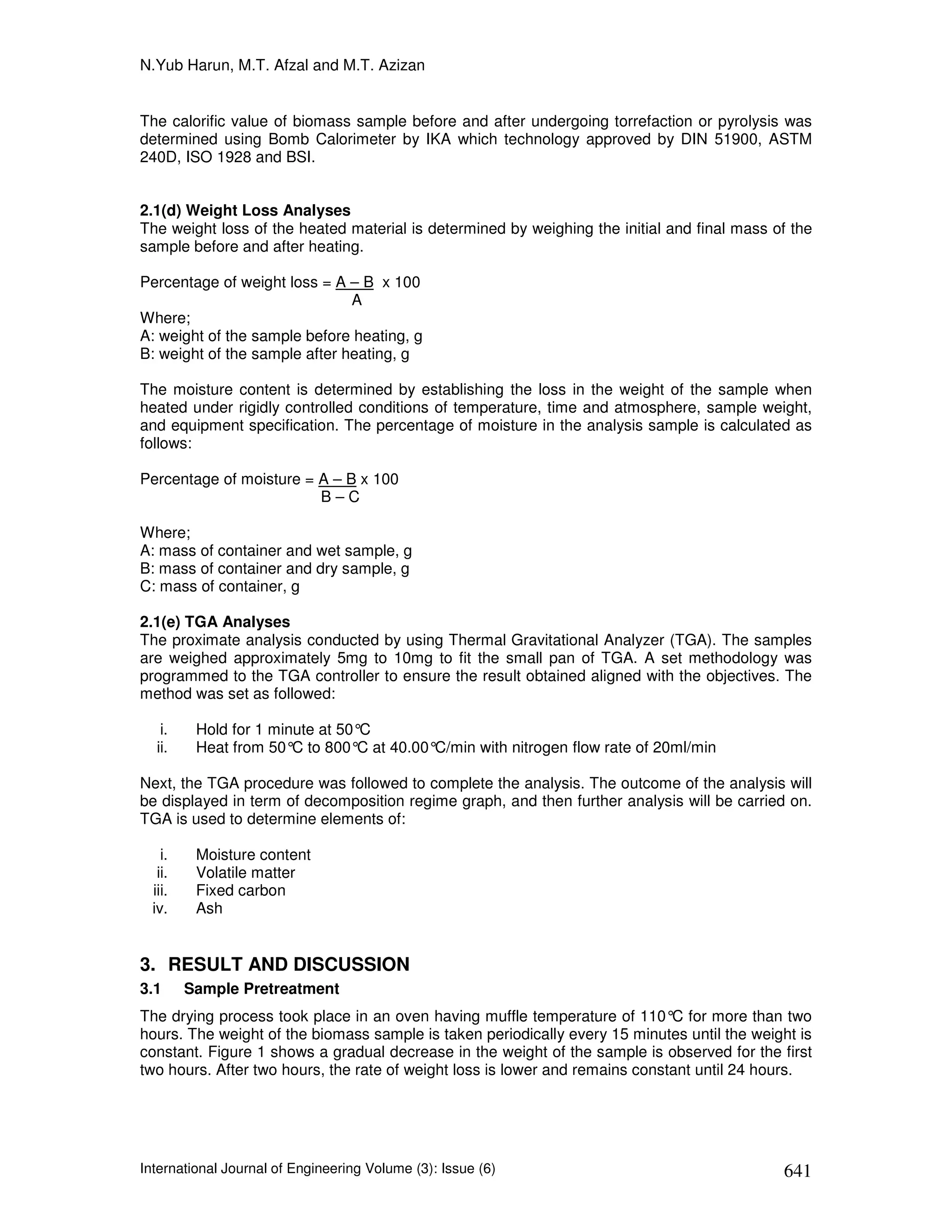 N.Yub Harun, M.T. Afzal and M.T. Azizan


The calorific value of biomass sample before and after undergoing torrefaction or pyrolysis was
determined using Bomb Calorimeter by IKA which technology approved by DIN 51900, ASTM
240D, ISO 1928 and BSI.


2.1(d) Weight Loss Analyses
The weight loss of the heated material is determined by weighing the initial and final mass of the
sample before and after heating.

Percentage of weight loss = A – B x 100
                               A
Where;
A: weight of the sample before heating, g
B: weight of the sample after heating, g

The moisture content is determined by establishing the loss in the weight of the sample when
heated under rigidly controlled conditions of temperature, time and atmosphere, sample weight,
and equipment specification. The percentage of moisture in the analysis sample is calculated as
follows:

Percentage of moisture = A – B x 100
                         B–C

Where;
A: mass of container and wet sample, g
B: mass of container and dry sample, g
C: mass of container, g

2.1(e) TGA Analyses
The proximate analysis conducted by using Thermal Gravitational Analyzer (TGA). The samples
are weighed approximately 5mg to 10mg to fit the small pan of TGA. A set methodology was
programmed to the TGA controller to ensure the result obtained aligned with the objectives. The
method was set as followed:

    i.    Hold for 1 minute at 50°C
   ii.    Heat from 50° to 800°C at 40.00°
                        C                 C/min with nitrogen flow rate of 20ml/min

Next, the TGA procedure was followed to complete the analysis. The outcome of the analysis will
be displayed in term of decomposition regime graph, and then further analysis will be carried on.
TGA is used to determine elements of:

    i.    Moisture content
   ii.    Volatile matter
  iii.    Fixed carbon
  iv.     Ash


3. RESULT AND DISCUSSION
3.1      Sample Pretreatment
The drying process took place in an oven having muffle temperature of 110° for more than two
                                                                              C
hours. The weight of the biomass sample is taken periodically every 15 minutes until the weight is
constant. Figure 1 shows a gradual decrease in the weight of the sample is observed for the first
two hours. After two hours, the rate of weight loss is lower and remains constant until 24 hours.




International Journal of Engineering Volume (3): Issue (6)                                   641
 