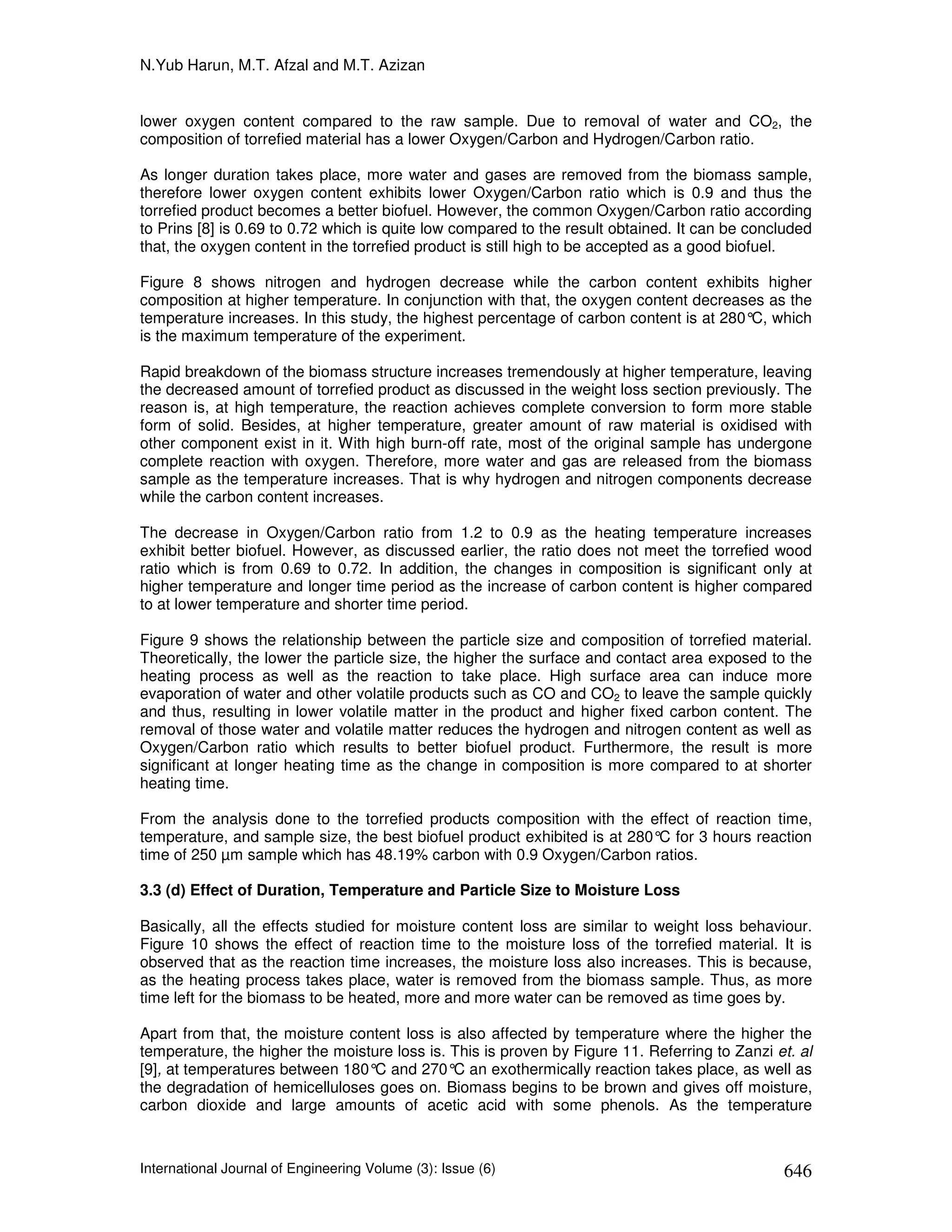 N.Yub Harun, M.T. Afzal and M.T. Azizan


lower oxygen content compared to the raw sample. Due to removal of water and CO2, the
composition of torrefied material has a lower Oxygen/Carbon and Hydrogen/Carbon ratio.

As longer duration takes place, more water and gases are removed from the biomass sample,
therefore lower oxygen content exhibits lower Oxygen/Carbon ratio which is 0.9 and thus the
torrefied product becomes a better biofuel. However, the common Oxygen/Carbon ratio according
to Prins [8] is 0.69 to 0.72 which is quite low compared to the result obtained. It can be concluded
that, the oxygen content in the torrefied product is still high to be accepted as a good biofuel.

Figure 8 shows nitrogen and hydrogen decrease while the carbon content exhibits higher
composition at higher temperature. In conjunction with that, the oxygen content decreases as the
temperature increases. In this study, the highest percentage of carbon content is at 280° which
                                                                                         C,
is the maximum temperature of the experiment.

Rapid breakdown of the biomass structure increases tremendously at higher temperature, leaving
the decreased amount of torrefied product as discussed in the weight loss section previously. The
reason is, at high temperature, the reaction achieves complete conversion to form more stable
form of solid. Besides, at higher temperature, greater amount of raw material is oxidised with
other component exist in it. With high burn-off rate, most of the original sample has undergone
complete reaction with oxygen. Therefore, more water and gas are released from the biomass
sample as the temperature increases. That is why hydrogen and nitrogen components decrease
while the carbon content increases.

The decrease in Oxygen/Carbon ratio from 1.2 to 0.9 as the heating temperature increases
exhibit better biofuel. However, as discussed earlier, the ratio does not meet the torrefied wood
ratio which is from 0.69 to 0.72. In addition, the changes in composition is significant only at
higher temperature and longer time period as the increase of carbon content is higher compared
to at lower temperature and shorter time period.

Figure 9 shows the relationship between the particle size and composition of torrefied material.
Theoretically, the lower the particle size, the higher the surface and contact area exposed to the
heating process as well as the reaction to take place. High surface area can induce more
evaporation of water and other volatile products such as CO and CO2 to leave the sample quickly
and thus, resulting in lower volatile matter in the product and higher fixed carbon content. The
removal of those water and volatile matter reduces the hydrogen and nitrogen content as well as
Oxygen/Carbon ratio which results to better biofuel product. Furthermore, the result is more
significant at longer heating time as the change in composition is more compared to at shorter
heating time.

From the analysis done to the torrefied products composition with the effect of reaction time,
temperature, and sample size, the best biofuel product exhibited is at 280° for 3 hours reaction
                                                                           C
time of 250 µm sample which has 48.19% carbon with 0.9 Oxygen/Carbon ratios.

3.3 (d) Effect of Duration, Temperature and Particle Size to Moisture Loss

Basically, all the effects studied for moisture content loss are similar to weight loss behaviour.
Figure 10 shows the effect of reaction time to the moisture loss of the torrefied material. It is
observed that as the reaction time increases, the moisture loss also increases. This is because,
as the heating process takes place, water is removed from the biomass sample. Thus, as more
time left for the biomass to be heated, more and more water can be removed as time goes by.

Apart from that, the moisture content loss is also affected by temperature where the higher the
temperature, the higher the moisture loss is. This is proven by Figure 11. Referring to Zanzi et. al
[9], at temperatures between 180° and 270° an exothermically reaction takes place, as well as
                                  C           C
the degradation of hemicelluloses goes on. Biomass begins to be brown and gives off moisture,
carbon dioxide and large amounts of acetic acid with some phenols. As the temperature



International Journal of Engineering Volume (3): Issue (6)                                     646
 