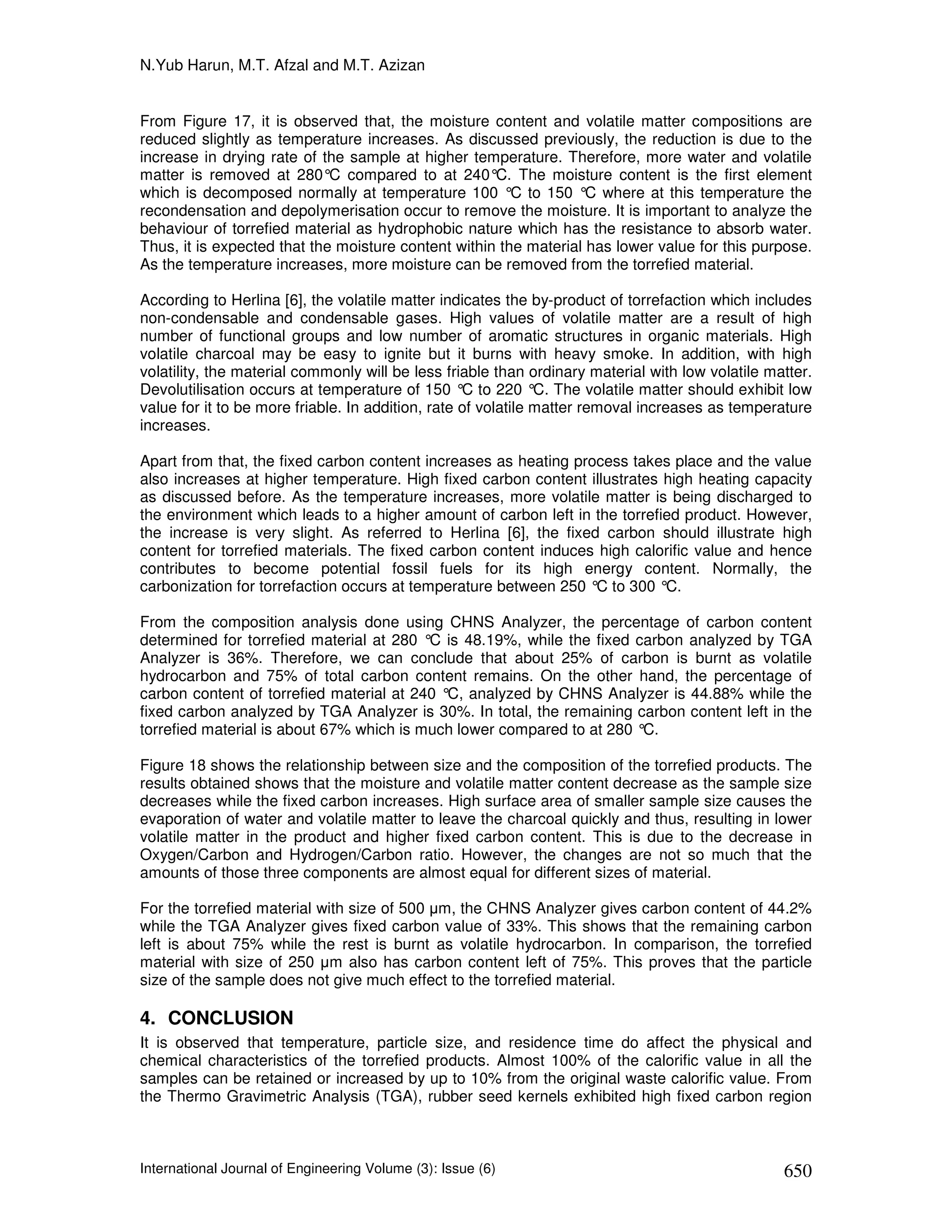 N.Yub Harun, M.T. Afzal and M.T. Azizan


From Figure 17, it is observed that, the moisture content and volatile matter compositions are
reduced slightly as temperature increases. As discussed previously, the reduction is due to the
increase in drying rate of the sample at higher temperature. Therefore, more water and volatile
matter is removed at 280°C compared to at 240° The moisture content is the first element
                                                     C.
which is decomposed normally at temperature 100 °C to 150 ° where at this temperature the
                                                                   C
recondensation and depolymerisation occur to remove the moisture. It is important to analyze the
behaviour of torrefied material as hydrophobic nature which has the resistance to absorb water.
Thus, it is expected that the moisture content within the material has lower value for this purpose.
As the temperature increases, more moisture can be removed from the torrefied material.

According to Herlina [6], the volatile matter indicates the by-product of torrefaction which includes
non-condensable and condensable gases. High values of volatile matter are a result of high
number of functional groups and low number of aromatic structures in organic materials. High
volatile charcoal may be easy to ignite but it burns with heavy smoke. In addition, with high
volatility, the material commonly will be less friable than ordinary material with low volatile matter.
Devolutilisation occurs at temperature of 150 ° to 220 ° The volatile matter should exhibit low
                                                   C           C.
value for it to be more friable. In addition, rate of volatile matter removal increases as temperature
increases.

Apart from that, the fixed carbon content increases as heating process takes place and the value
also increases at higher temperature. High fixed carbon content illustrates high heating capacity
as discussed before. As the temperature increases, more volatile matter is being discharged to
the environment which leads to a higher amount of carbon left in the torrefied product. However,
the increase is very slight. As referred to Herlina [6], the fixed carbon should illustrate high
content for torrefied materials. The fixed carbon content induces high calorific value and hence
contributes to become potential fossil fuels for its high energy content. Normally, the
carbonization for torrefaction occurs at temperature between 250 ° to 300 °C.
                                                                  C

From the composition analysis done using CHNS Analyzer, the percentage of carbon content
determined for torrefied material at 280 ° is 48.19%, while the fixed carbon analyzed by TGA
                                          C
Analyzer is 36%. Therefore, we can conclude that about 25% of carbon is burnt as volatile
hydrocarbon and 75% of total carbon content remains. On the other hand, the percentage of
carbon content of torrefied material at 240 ° analyzed by CHNS Analyzer is 44.88% while the
                                             C,
fixed carbon analyzed by TGA Analyzer is 30%. In total, the remaining carbon content left in the
torrefied material is about 67% which is much lower compared to at 280 °C.

Figure 18 shows the relationship between size and the composition of the torrefied products. The
results obtained shows that the moisture and volatile matter content decrease as the sample size
decreases while the fixed carbon increases. High surface area of smaller sample size causes the
evaporation of water and volatile matter to leave the charcoal quickly and thus, resulting in lower
volatile matter in the product and higher fixed carbon content. This is due to the decrease in
Oxygen/Carbon and Hydrogen/Carbon ratio. However, the changes are not so much that the
amounts of those three components are almost equal for different sizes of material.

For the torrefied material with size of 500 µm, the CHNS Analyzer gives carbon content of 44.2%
while the TGA Analyzer gives fixed carbon value of 33%. This shows that the remaining carbon
left is about 75% while the rest is burnt as volatile hydrocarbon. In comparison, the torrefied
material with size of 250 µm also has carbon content left of 75%. This proves that the particle
size of the sample does not give much effect to the torrefied material.

4. CONCLUSION
It is observed that temperature, particle size, and residence time do affect the physical and
chemical characteristics of the torrefied products. Almost 100% of the calorific value in all the
samples can be retained or increased by up to 10% from the original waste calorific value. From
the Thermo Gravimetric Analysis (TGA), rubber seed kernels exhibited high fixed carbon region



International Journal of Engineering Volume (3): Issue (6)                                        650
 
