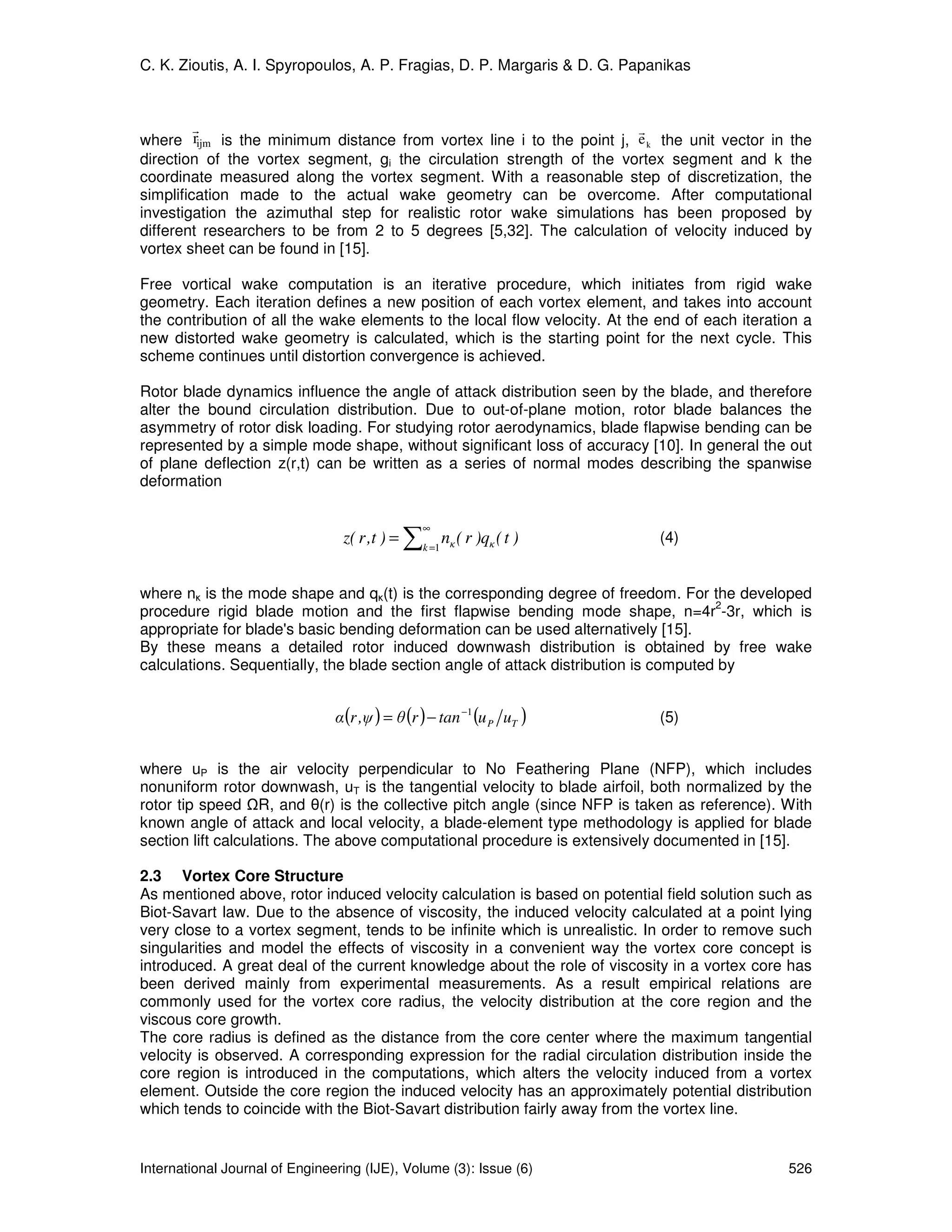 C. K. Zioutis, A. I. Spyropoulos, A. P. Fragias, D. P. Margaris & D. G. Papanikas



         r                                                            r
where rijm is the minimum distance from vortex line i to the point j, e k the unit vector in the
direction of the vortex segment, gi the circulation strength of the vortex segment and k the
coordinate measured along the vortex segment. With a reasonable step of discretization, the
simplification made to the actual wake geometry can be overcome. After computational
investigation the azimuthal step for realistic rotor wake simulations has been proposed by
different researchers to be from 2 to 5 degrees [5,32]. The calculation of velocity induced by
vortex sheet can be found in [15].

Free vortical wake computation is an iterative procedure, which initiates from rigid wake
geometry. Each iteration defines a new position of each vortex element, and takes into account
the contribution of all the wake elements to the local flow velocity. At the end of each iteration a
new distorted wake geometry is calculated, which is the starting point for the next cycle. This
scheme continues until distortion convergence is achieved.

Rotor blade dynamics influence the angle of attack distribution seen by the blade, and therefore
alter the bound circulation distribution. Due to out-of-plane motion, rotor blade balances the
asymmetry of rotor disk loading. For studying rotor aerodynamics, blade flapwise bending can be
represented by a simple mode shape, without significant loss of accuracy [10]. In general the out
of plane deflection z(r,t) can be written as a series of normal modes describing the spanwise
deformation


                                               ∑
                                                   ∞
                                 z( r ,t ) =           n ( r )qκ ( t )       (4)
                                                   k =1 κ



where nκ is the mode shape and qκ(t) is the corresponding degree of freedom. For the developed
                                                                                      2
procedure rigid blade motion and the first flapwise bending mode shape, n=4r -3r, which is
appropriate for blade's basic bending deformation can be used alternatively [15].
By these means a detailed rotor induced downwash distribution is obtained by free wake
calculations. Sequentially, the blade section angle of attack distribution is computed by


                                α (r ,ψ ) = θ (r ) − tan −1 (u P uT )        (5)


where uP is the air velocity perpendicular to No Feathering Plane (NFP), which includes
nonuniform rotor downwash, uT is the tangential velocity to blade airfoil, both normalized by the
rotor tip speed R, and θ(r) is the collective pitch angle (since NFP is taken as reference). With
known angle of attack and local velocity, a blade-element type methodology is applied for blade
section lift calculations. The above computational procedure is extensively documented in [15].

2.3 Vortex Core Structure
As mentioned above, rotor induced velocity calculation is based on potential field solution such as
Biot-Savart law. Due to the absence of viscosity, the induced velocity calculated at a point lying
very close to a vortex segment, tends to be infinite which is unrealistic. In order to remove such
singularities and model the effects of viscosity in a convenient way the vortex core concept is
introduced. A great deal of the current knowledge about the role of viscosity in a vortex core has
been derived mainly from experimental measurements. As a result empirical relations are
commonly used for the vortex core radius, the velocity distribution at the core region and the
viscous core growth.
The core radius is defined as the distance from the core center where the maximum tangential
velocity is observed. A corresponding expression for the radial circulation distribution inside the
core region is introduced in the computations, which alters the velocity induced from a vortex
element. Outside the core region the induced velocity has an approximately potential distribution
which tends to coincide with the Biot-Savart distribution fairly away from the vortex line.


International Journal of Engineering (IJE), Volume (3): Issue (6)                               526
 