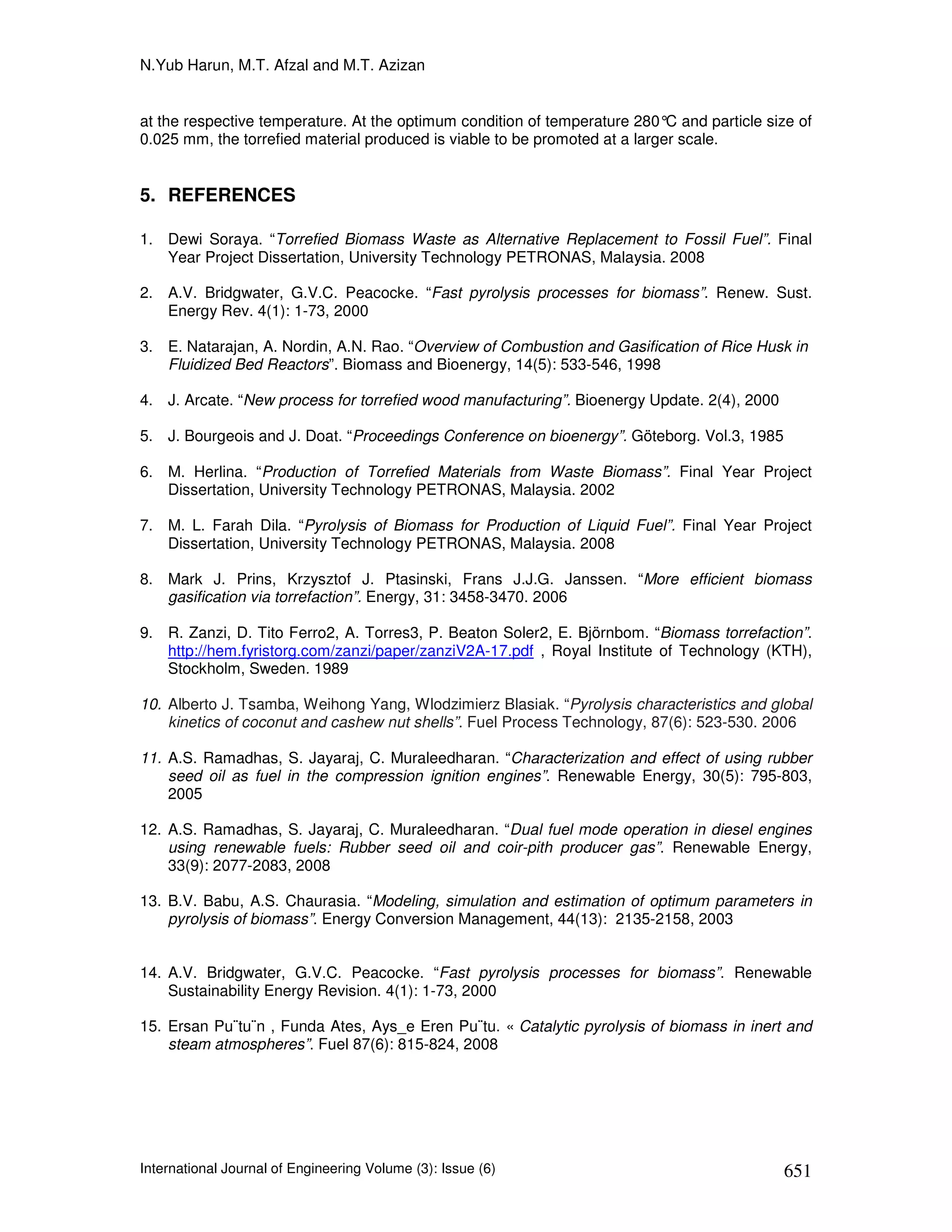 N.Yub Harun, M.T. Afzal and M.T. Azizan


at the respective temperature. At the optimum condition of temperature 280° and particle size of
                                                                             C
0.025 mm, the torrefied material produced is viable to be promoted at a larger scale.


5. REFERENCES

1. Dewi Soraya. “Torrefied Biomass Waste as Alternative Replacement to Fossil Fuel”. Final
   Year Project Dissertation, University Technology PETRONAS, Malaysia. 2008

2. A.V. Bridgwater, G.V.C. Peacocke. “Fast pyrolysis processes for biomass”. Renew. Sust.
   Energy Rev. 4(1): 1-73, 2000

3. E. Natarajan, A. Nordin, A.N. Rao. “Overview of Combustion and Gasification of Rice Husk in
   Fluidized Bed Reactors”. Biomass and Bioenergy, 14(5): 533-546, 1998

4. J. Arcate. “New process for torrefied wood manufacturing”. Bioenergy Update. 2(4), 2000

5. J. Bourgeois and J. Doat. “Proceedings Conference on bioenergy”. Göteborg. Vol.3, 1985

6. M. Herlina. “Production of Torrefied Materials from Waste Biomass”. Final Year Project
   Dissertation, University Technology PETRONAS, Malaysia. 2002

7. M. L. Farah Dila. “Pyrolysis of Biomass for Production of Liquid Fuel”. Final Year Project
   Dissertation, University Technology PETRONAS, Malaysia. 2008

8. Mark J. Prins, Krzysztof J. Ptasinski, Frans J.J.G. Janssen. “More efficient biomass
   gasification via torrefaction”. Energy, 31: 3458-3470. 2006

9. R. Zanzi, D. Tito Ferro2, A. Torres3, P. Beaton Soler2, E. Björnbom. “Biomass torrefaction”.
   http://hem.fyristorg.com/zanzi/paper/zanziV2A-17.pdf , Royal Institute of Technology (KTH),
   Stockholm, Sweden. 1989

10. Alberto J. Tsamba, Weihong Yang, Wlodzimierz Blasiak. “Pyrolysis characteristics and global
    kinetics of coconut and cashew nut shells”. Fuel Process Technology, 87(6): 523-530. 2006

11. A.S. Ramadhas, S. Jayaraj, C. Muraleedharan. “Characterization and effect of using rubber
    seed oil as fuel in the compression ignition engines”. Renewable Energy, 30(5): 795-803,
    2005

12. A.S. Ramadhas, S. Jayaraj, C. Muraleedharan. “Dual fuel mode operation in diesel engines
    using renewable fuels: Rubber seed oil and coir-pith producer gas”. Renewable Energy,
    33(9): 2077-2083, 2008

13. B.V. Babu, A.S. Chaurasia. “Modeling, simulation and estimation of optimum parameters in
    pyrolysis of biomass”. Energy Conversion Management, 44(13): 2135-2158, 2003


14. A.V. Bridgwater, G.V.C. Peacocke. “Fast pyrolysis processes for biomass”. Renewable
    Sustainability Energy Revision. 4(1): 1-73, 2000

15. Ersan Pu¨tu¨n , Funda Ates, Ays_e Eren Pu¨tu. « Catalytic pyrolysis of biomass in inert and
    steam atmospheres”. Fuel 87(6): 815-824, 2008




International Journal of Engineering Volume (3): Issue (6)                                   651
 