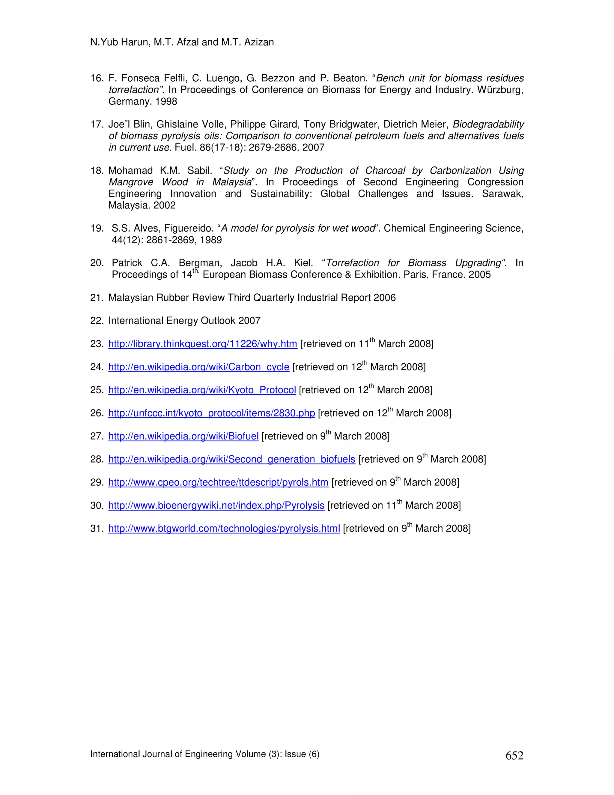 N.Yub Harun, M.T. Afzal and M.T. Azizan


16. F. Fonseca Felfli, C. Luengo, G. Bezzon and P. Beaton. “Bench unit for biomass residues
    torrefaction”. In Proceedings of Conference on Biomass for Energy and Industry. Würzburg,
    Germany. 1998

17. Joe¨l Blin, Ghislaine Volle, Philippe Girard, Tony Bridgwater, Dietrich Meier, Biodegradability
    of biomass pyrolysis oils: Comparison to conventional petroleum fuels and alternatives fuels
    in current use. Fuel. 86(17-18): 2679-2686. 2007

18. Mohamad K.M. Sabil. “Study on the Production of Charcoal by Carbonization Using
    Mangrove Wood in Malaysia”. In Proceedings of Second Engineering Congression
    Engineering Innovation and Sustainability: Global Challenges and Issues. Sarawak,
    Malaysia. 2002

19. S.S. Alves, Figuereido. “A model for pyrolysis for wet wood”. Chemical Engineering Science,
    44(12): 2861-2869, 1989

20. Patrick C.A. Bergman, Jacob H.A. Kiel. “Torrefaction for Biomass Upgrading“. In
                     th.
    Proceedings of 14 European Biomass Conference & Exhibition. Paris, France. 2005

21. Malaysian Rubber Review Third Quarterly Industrial Report 2006

22. International Energy Outlook 2007
                                                                       th
23. http://library.thinkquest.org/11226/why.htm [retrieved on 11 March 2008]
                                                                  th
24. http://en.wikipedia.org/wiki/Carbon_cycle [retrieved on 12 March 2008]
                                                                       th
25. http://en.wikipedia.org/wiki/Kyoto_Protocol [retrieved on 12 March 2008]
                                                                            th
26. http://unfccc.int/kyoto_protocol/items/2830.php [retrieved on 12 March 2008]
                                                             th
27. http://en.wikipedia.org/wiki/Biofuel [retrieved on 9 March 2008]
                                                                                           th
28. http://en.wikipedia.org/wiki/Second_generation_biofuels [retrieved on 9 March 2008]
                                                                                 th
29. http://www.cpeo.org/techtree/ttdescript/pyrols.htm [retrieved on 9 March 2008]
                                                                                 th
30. http://www.bioenergywiki.net/index.php/Pyrolysis [retrieved on 11 March 2008]
                                                                                      th
31. http://www.btgworld.com/technologies/pyrolysis.html [retrieved on 9 March 2008]




International Journal of Engineering Volume (3): Issue (6)                                      652
 