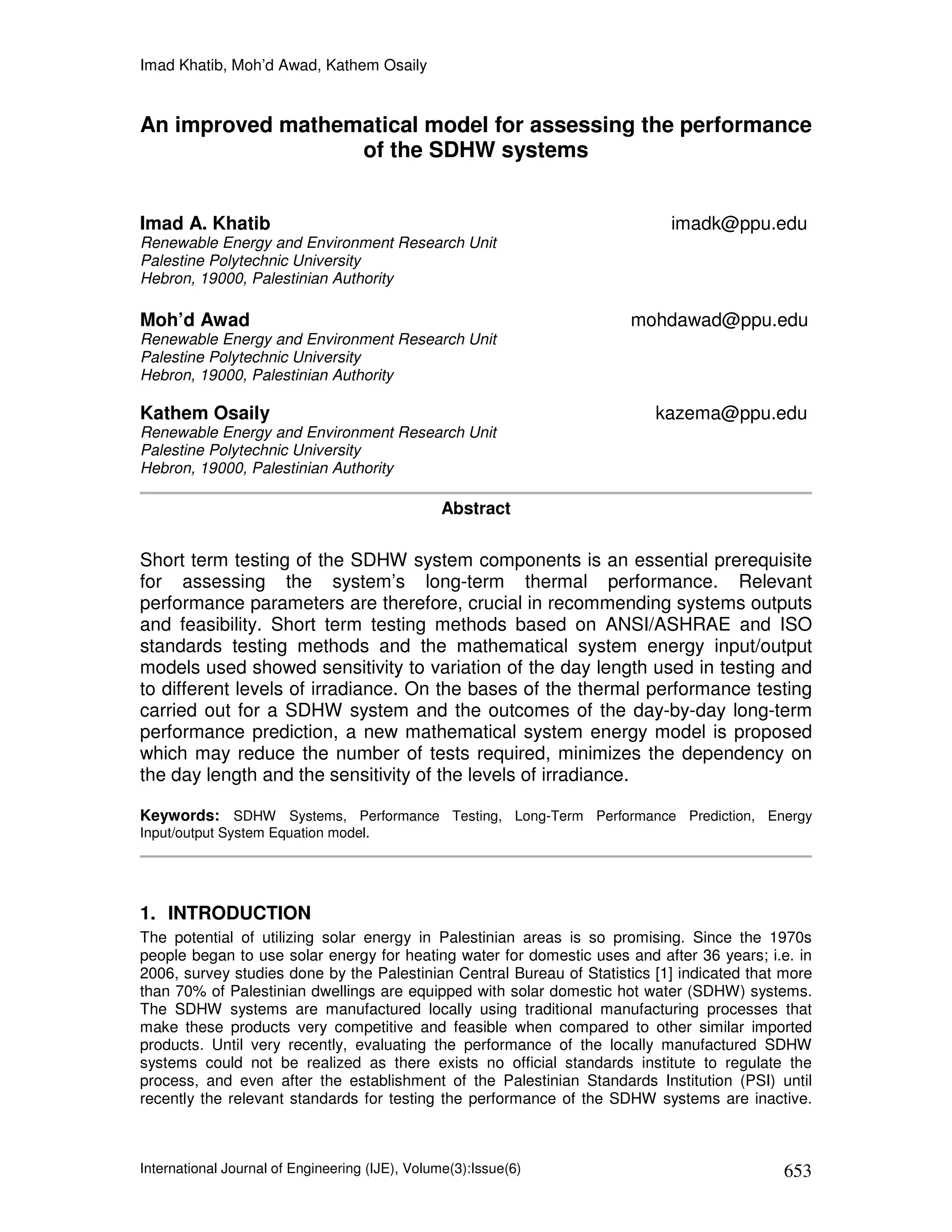 Imad Khatib, Moh’d Awad, Kathem Osaily


An improved mathematical model for assessing the performance
                  of the SDHW systems


Imad A. Khatib                                                              imadk@ppu.edu
Renewable Energy and Environment Research Unit
Palestine Polytechnic University
Hebron, 19000, Palestinian Authority

Moh’d Awad                                                            mohdawad@ppu.edu
Renewable Energy and Environment Research Unit
Palestine Polytechnic University
Hebron, 19000, Palestinian Authority

Kathem Osaily                                                             kazema@ppu.edu
Renewable Energy and Environment Research Unit
Palestine Polytechnic University
Hebron, 19000, Palestinian Authority

                                                 Abstract


Short term testing of the SDHW system components is an essential prerequisite
for assessing the system’s long-term thermal performance. Relevant
performance parameters are therefore, crucial in recommending systems outputs
and feasibility. Short term testing methods based on ANSI/ASHRAE and ISO
standards testing methods and the mathematical system energy input/output
models used showed sensitivity to variation of the day length used in testing and
to different levels of irradiance. On the bases of the thermal performance testing
carried out for a SDHW system and the outcomes of the day-by-day long-term
performance prediction, a new mathematical system energy model is proposed
which may reduce the number of tests required, minimizes the dependency on
the day length and the sensitivity of the levels of irradiance.

Keywords: SDHW Systems, Performance Testing, Long-Term Performance Prediction, Energy
Input/output System Equation model.




1. INTRODUCTION
The potential of utilizing solar energy in Palestinian areas is so promising. Since the 1970s
people began to use solar energy for heating water for domestic uses and after 36 years; i.e. in
2006, survey studies done by the Palestinian Central Bureau of Statistics [1] indicated that more
than 70% of Palestinian dwellings are equipped with solar domestic hot water (SDHW) systems.
The SDHW systems are manufactured locally using traditional manufacturing processes that
make these products very competitive and feasible when compared to other similar imported
products. Until very recently, evaluating the performance of the locally manufactured SDHW
systems could not be realized as there exists no official standards institute to regulate the
process, and even after the establishment of the Palestinian Standards Institution (PSI) until
recently the relevant standards for testing the performance of the SDHW systems are inactive.



International Journal of Engineering (IJE), Volume(3):Issue(6)                              653
 