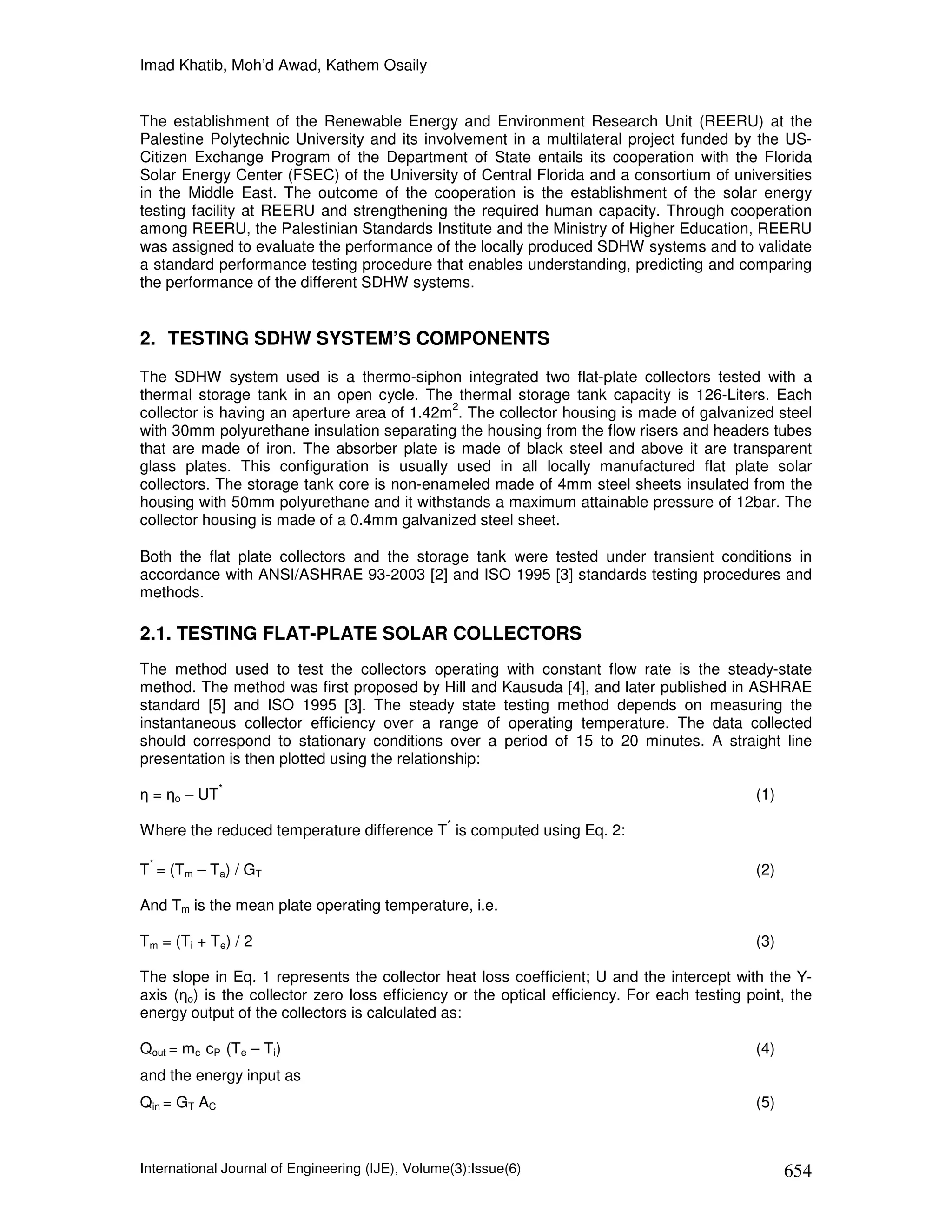 Imad Khatib, Moh’d Awad, Kathem Osaily


The establishment of the Renewable Energy and Environment Research Unit (REERU) at the
Palestine Polytechnic University and its involvement in a multilateral project funded by the US-
Citizen Exchange Program of the Department of State entails its cooperation with the Florida
Solar Energy Center (FSEC) of the University of Central Florida and a consortium of universities
in the Middle East. The outcome of the cooperation is the establishment of the solar energy
testing facility at REERU and strengthening the required human capacity. Through cooperation
among REERU, the Palestinian Standards Institute and the Ministry of Higher Education, REERU
was assigned to evaluate the performance of the locally produced SDHW systems and to validate
a standard performance testing procedure that enables understanding, predicting and comparing
the performance of the different SDHW systems.


2. TESTING SDHW SYSTEM’S COMPONENTS
The SDHW system used is a thermo-siphon integrated two flat-plate collectors tested with a
thermal storage tank in an open cycle. The thermal storage tank capacity is 126-Liters. Each
                                             2
collector is having an aperture area of 1.42m . The collector housing is made of galvanized steel
with 30mm polyurethane insulation separating the housing from the flow risers and headers tubes
that are made of iron. The absorber plate is made of black steel and above it are transparent
glass plates. This configuration is usually used in all locally manufactured flat plate solar
collectors. The storage tank core is non-enameled made of 4mm steel sheets insulated from the
housing with 50mm polyurethane and it withstands a maximum attainable pressure of 12bar. The
collector housing is made of a 0.4mm galvanized steel sheet.

Both the flat plate collectors and the storage tank were tested under transient conditions in
accordance with ANSI/ASHRAE 93-2003 [2] and ISO 1995 [3] standards testing procedures and
methods.

2.1. TESTING FLAT-PLATE SOLAR COLLECTORS
The method used to test the collectors operating with constant flow rate is the steady-state
method. The method was first proposed by Hill and Kausuda [4], and later published in ASHRAE
standard [5] and ISO 1995 [3]. The steady state testing method depends on measuring the
instantaneous collector efficiency over a range of operating temperature. The data collected
should correspond to stationary conditions over a period of 15 to 20 minutes. A straight line
presentation is then plotted using the relationship:
              *
η = ηo – UT                                                                                  (1)
                                                 *
Where the reduced temperature difference T is computed using Eq. 2:

 *
T = (Tm – Ta) / GT                                                                           (2)

And Tm is the mean plate operating temperature, i.e.

Tm = (Ti + Te) / 2                                                                           (3)

The slope in Eq. 1 represents the collector heat loss coefficient; U and the intercept with the Y-
axis (ηo) is the collector zero loss efficiency or the optical efficiency. For each testing point, the
energy output of the collectors is calculated as:

Qout = mc cP (Te – Ti)                                                                       (4)
and the energy input as
Qin = GT AC                                                                                  (5)



International Journal of Engineering (IJE), Volume(3):Issue(6)                                     654
 