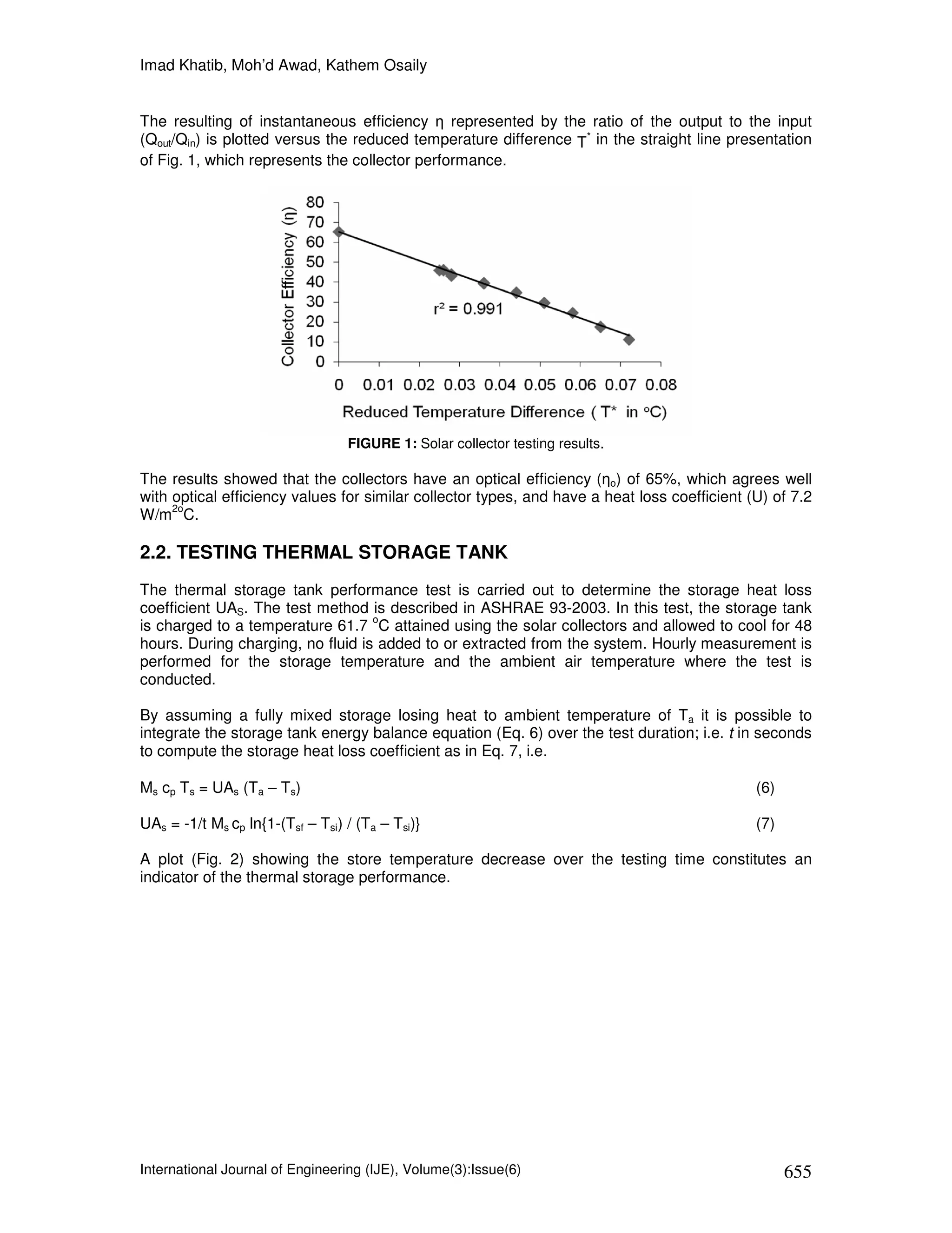 Imad Khatib, Moh’d Awad, Kathem Osaily


The resulting of instantaneous efficiency η represented by the ratio of the output to the input
(Qout/Qin) is plotted versus the reduced temperature difference T* in the straight line presentation
of Fig. 1, which represents the collector performance.




                                  FIGURE 1: Solar collector testing results.

The results showed that the collectors have an optical efficiency (ηo) of 65%, which agrees well
with optical efficiency values for similar collector types, and have a heat loss coefficient (U) of 7.2
     2o
W/m C.

2.2. TESTING THERMAL STORAGE TANK
The thermal storage tank performance test is carried out to determine the storage heat loss
coefficient UAS. The test method is described in ASHRAE 93-2003. In this test, the storage tank
                                   o
is charged to a temperature 61.7 C attained using the solar collectors and allowed to cool for 48
hours. During charging, no fluid is added to or extracted from the system. Hourly measurement is
performed for the storage temperature and the ambient air temperature where the test is
conducted.

By assuming a fully mixed storage losing heat to ambient temperature of Ta it is possible to
integrate the storage tank energy balance equation (Eq. 6) over the test duration; i.e. t in seconds
to compute the storage heat loss coefficient as in Eq. 7, i.e.

Ms cp Ts = UAs (Ta – Ts)                                                                      (6)

UAs = -1/t Ms cp ln{1-(Tsf – Tsi) / (Ta – Tsi)}                                               (7)

A plot (Fig. 2) showing the store temperature decrease over the testing time constitutes an
indicator of the thermal storage performance.




International Journal of Engineering (IJE), Volume(3):Issue(6)                                      655
 