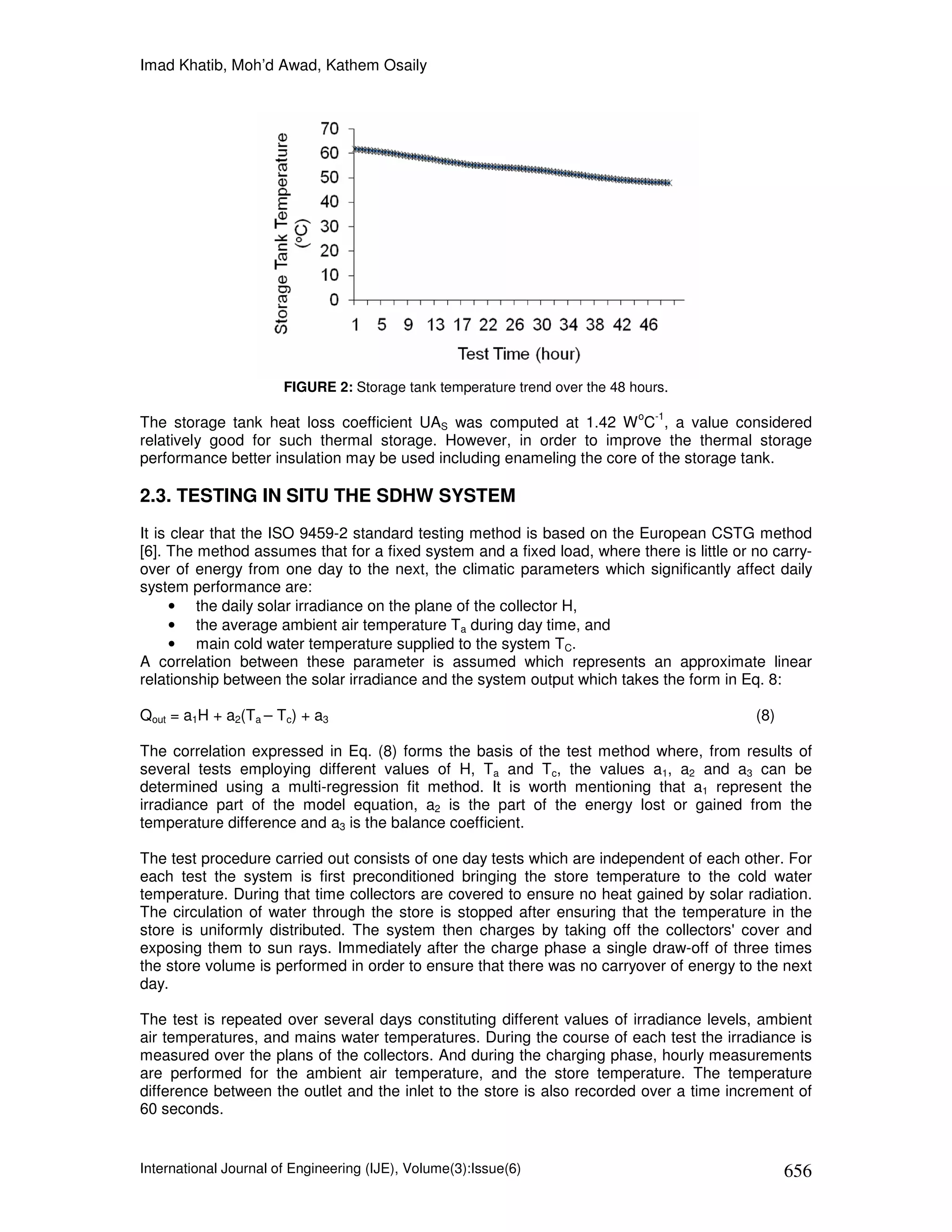 Imad Khatib, Moh’d Awad, Kathem Osaily




                       FIGURE 2: Storage tank temperature trend over the 48 hours.
                                                                             o   -1
The storage tank heat loss coefficient UAS was computed at 1.42 W C , a value considered
relatively good for such thermal storage. However, in order to improve the thermal storage
performance better insulation may be used including enameling the core of the storage tank.

2.3. TESTING IN SITU THE SDHW SYSTEM
It is clear that the ISO 9459-2 standard testing method is based on the European CSTG method
[6]. The method assumes that for a fixed system and a fixed load, where there is little or no carry-
over of energy from one day to the next, the climatic parameters which significantly affect daily
system performance are:
      • the daily solar irradiance on the plane of the collector H,
      • the average ambient air temperature Ta during day time, and
      • main cold water temperature supplied to the system TC.
A correlation between these parameter is assumed which represents an approximate linear
relationship between the solar irradiance and the system output which takes the form in Eq. 8:

Qout = a1H + a2(Ta – Tc) + a3                                                              (8)

The correlation expressed in Eq. (8) forms the basis of the test method where, from results of
several tests employing different values of H, Ta and Tc, the values a1, a2 and a3 can be
determined using a multi-regression fit method. It is worth mentioning that a1 represent the
irradiance part of the model equation, a2 is the part of the energy lost or gained from the
temperature difference and a3 is the balance coefficient.

The test procedure carried out consists of one day tests which are independent of each other. For
each test the system is first preconditioned bringing the store temperature to the cold water
temperature. During that time collectors are covered to ensure no heat gained by solar radiation.
The circulation of water through the store is stopped after ensuring that the temperature in the
store is uniformly distributed. The system then charges by taking off the collectors' cover and
exposing them to sun rays. Immediately after the charge phase a single draw-off of three times
the store volume is performed in order to ensure that there was no carryover of energy to the next
day.

The test is repeated over several days constituting different values of irradiance levels, ambient
air temperatures, and mains water temperatures. During the course of each test the irradiance is
measured over the plans of the collectors. And during the charging phase, hourly measurements
are performed for the ambient air temperature, and the store temperature. The temperature
difference between the outlet and the inlet to the store is also recorded over a time increment of
60 seconds.


International Journal of Engineering (IJE), Volume(3):Issue(6)                                   656
 