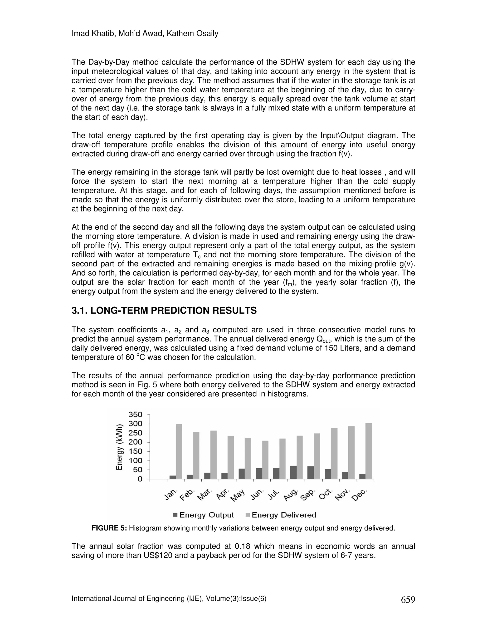 Imad Khatib, Moh’d Awad, Kathem Osaily


The Day-by-Day method calculate the performance of the SDHW system for each day using the
input meteorological values of that day, and taking into account any energy in the system that is
carried over from the previous day. The method assumes that if the water in the storage tank is at
a temperature higher than the cold water temperature at the beginning of the day, due to carry-
over of energy from the previous day, this energy is equally spread over the tank volume at start
of the next day (i.e. the storage tank is always in a fully mixed state with a uniform temperature at
the start of each day).

The total energy captured by the first operating day is given by the InputOutput diagram. The
draw-off temperature profile enables the division of this amount of energy into useful energy
extracted during draw-off and energy carried over through using the fraction f(v).

The energy remaining in the storage tank will partly be lost overnight due to heat losses , and will
force the system to start the next morning at a temperature higher than the cold supply
temperature. At this stage, and for each of following days, the assumption mentioned before is
made so that the energy is uniformly distributed over the store, leading to a uniform temperature
at the beginning of the next day.

At the end of the second day and all the following days the system output can be calculated using
the morning store temperature. A division is made in used and remaining energy using the draw-
off profile f(v). This energy output represent only a part of the total energy output, as the system
refilled with water at temperature Tc and not the morning store temperature. The division of the
second part of the extracted and remaining energies is made based on the mixing-profile g(v).
And so forth, the calculation is performed day-by-day, for each month and for the whole year. The
output are the solar fraction for each month of the year (fm), the yearly solar fraction (f), the
energy output from the system and the energy delivered to the system.

3.1. LONG-TERM PREDICTION RESULTS
The system coefficients a1, a2 and a3 computed are used in three consecutive model runs to
predict the annual system performance. The annual delivered energy Qout, which is the sum of the
daily delivered energy, was calculated using a fixed demand volume of 150 Liters, and a demand
                   o
temperature of 60 C was chosen for the calculation.

The results of the annual performance prediction using the day-by-day performance prediction
method is seen in Fig. 5 where both energy delivered to the SDHW system and energy extracted
for each month of the year considered are presented in histograms.




      FIGURE 5: Histogram showing monthly variations between energy output and energy delivered.

The annaul solar fraction was computed at 0.18 which means in economic words an annual
saving of more than US$120 and a payback period for the SDHW system of 6-7 years.




International Journal of Engineering (IJE), Volume(3):Issue(6)                                     659
 