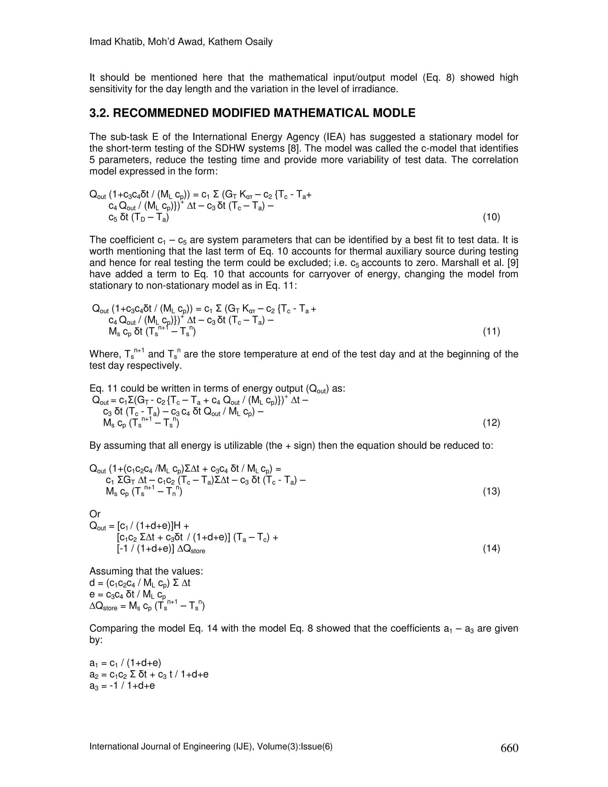 Imad Khatib, Moh’d Awad, Kathem Osaily


It should be mentioned here that the mathematical input/output model (Eq. 8) showed high
sensitivity for the day length and the variation in the level of irradiance.

3.2. RECOMMEDNED MODIFIED MATHEMATICAL MODLE
The sub-task E of the International Energy Agency (IEA) has suggested a stationary model for
the short-term testing of the SDHW systems [8]. The model was called the c-model that identifies
5 parameters, reduce the testing time and provide more variability of test data. The correlation
model expressed in the form:

Qout (1+c3c4δt / (ML cp)) = c1 Σ (GT Kατ – c2 {Tc - Ta+
                        +
     c4 Qout / (ML cp)}) ∆t – c3 δt (Tc – Ta) –
     c5 δt (TD – Ta)                                                                         (10)

The coefficient c1 – c5 are system parameters that can be identified by a best fit to test data. It is
worth mentioning that the last term of Eq. 10 accounts for thermal auxiliary source during testing
and hence for real testing the term could be excluded; i.e. c5 accounts to zero. Marshall et al. [9]
have added a term to Eq. 10 that accounts for carryover of energy, changing the model from
stationary to non-stationary model as in Eq. 11:

Qout (1+c3c4δt / (ML cp)) = c1 Σ (GT Kατ – c2 {Tc - Ta +
                       +
    c4 Qout / (ML cp)}) ∆t – c3 δt (Tc – Ta) –
                 n+1     n
    Ms cp δt (Ts – Ts )                                                                      (11)
           n+1        n
Where, Ts and Ts are the store temperature at end of the test day and at the beginning of the
test day respectively.

Eq. 11 could be written in terms of energy output (Qout) as:
                                                 +
Qout = c1Σ(GT - c2 {Tc – Ta + c4 Qout / (ML cp)}) ∆t –
   c3 δt (Tc - Ta) – c3 c4 δt Qout / ML cp) –
             n+1     n
   Ms cp (Ts – Ts )                                                                          (12)

By assuming that all energy is utilizable (the + sign) then the equation should be reduced to:

Qout (1+(c1c2c4 /ML cp)Σ∆t + c3c4 δt / ML cp) =
    c1 ΣGT ∆t – c1c2 (Tc – Ta)Σ∆t – c3 δt (Tc - Ta) –
             n+1     n
    Ms cp (Ts – Tn )                                                                         (13)

Or
Qout = [c1 / (1+d+e)]H +
       [c1c2 Σ∆t + c3δt / (1+d+e)] (Ta – Tc) +
       [-1 / (1+d+e)] ∆Qstore                                                                (14)

Assuming that the values:
d = (c1c2c4 / ML cp) Σ ∆t
e = c3c4 δt / ML cp
                    n+1   n
∆Qstore = Ms cp (Ts – Ts )

Comparing the model Eq. 14 with the model Eq. 8 showed that the coefficients a1 – a3 are given
by:

a1 = c1 / (1+d+e)
a2 = c1c2 Σ δt + c3 t / 1+d+e
a3 = -1 / 1+d+e




International Journal of Engineering (IJE), Volume(3):Issue(6)                                      660
 