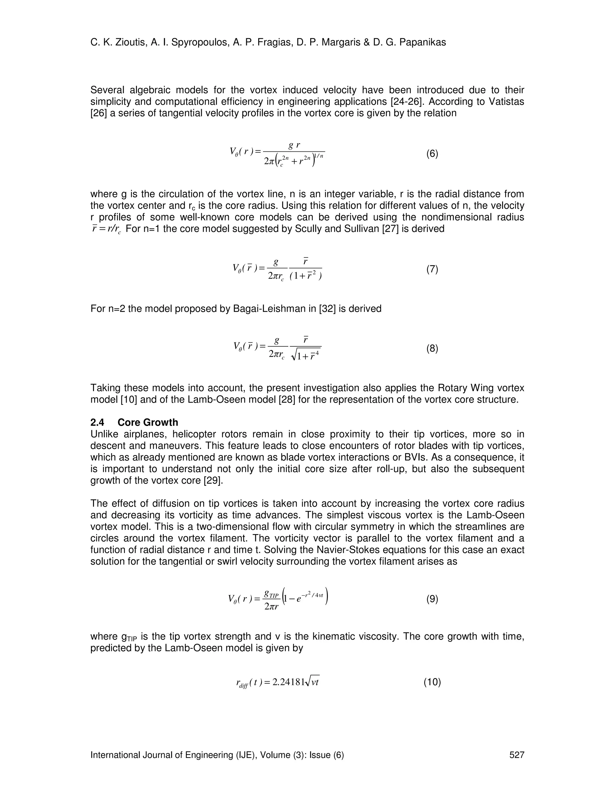 C. K. Zioutis, A. I. Spyropoulos, A. P. Fragias, D. P. Margaris & D. G. Papanikas



Several algebraic models for the vortex induced velocity have been introduced due to their
simplicity and computational efficiency in engineering applications [24-26]. According to Vatistas
[26] a series of tangential velocity profiles in the vortex core is given by the relation


                                                           gr
                                   Vθ ( r ) =                                    (6)
                                                   (
                                                2π r   c
                                                        2n
                                                             + r 2n   )
                                                                      1/ n




where g is the circulation of the vortex line, n is an integer variable, r is the radial distance from
the vortex center and rc is the core radius. Using this relation for different values of n, the velocity
r profiles of some well-known core models can be derived using the nondimensional radius
 r = r/rc For n=1 the core model suggested by Scully and Sullivan [27] is derived


                                                  g        r
                                    Vθ ( r ) =                                   (7)
                                                 2πrc ( 1 + r 2 )


For n=2 the model proposed by Bagai-Leishman in [32] is derived


                                                  g             r
                                    Vθ ( r ) =                                   (8)
                                                 2πrc         1+ r 4


Taking these models into account, the present investigation also applies the Rotary Wing vortex
model [10] and of the Lamb-Oseen model [28] for the representation of the vortex core structure.

2.4 Core Growth
Unlike airplanes, helicopter rotors remain in close proximity to their tip vortices, more so in
descent and maneuvers. This feature leads to close encounters of rotor blades with tip vortices,
which as already mentioned are known as blade vortex interactions or BVIs. As a consequence, it
is important to understand not only the initial core size after roll-up, but also the subsequent
growth of the vortex core [29].

The effect of diffusion on tip vortices is taken into account by increasing the vortex core radius
and decreasing its vorticity as time advances. The simplest viscous vortex is the Lamb-Oseen
vortex model. This is a two-dimensional flow with circular symmetry in which the streamlines are
circles around the vortex filament. The vorticity vector is parallel to the vortex filament and a
function of radial distance r and time t. Solving the Navier-Stokes equations for this case an exact
solution for the tangential or swirl velocity surrounding the vortex filament arises as


                                   Vθ ( r ) =
                                                gTIP
                                                2πr
                                                       (     2
                                                     1 − e −r / 4 νt         )   (9)


where gTIP is the tip vortex strength and ν is the kinematic viscosity. The core growth with time,
predicted by the Lamb-Oseen model is given by


                                     rdiff ( t ) = 2.24181 νt                    (10)




International Journal of Engineering (IJE), Volume (3): Issue (6)                                   527
 