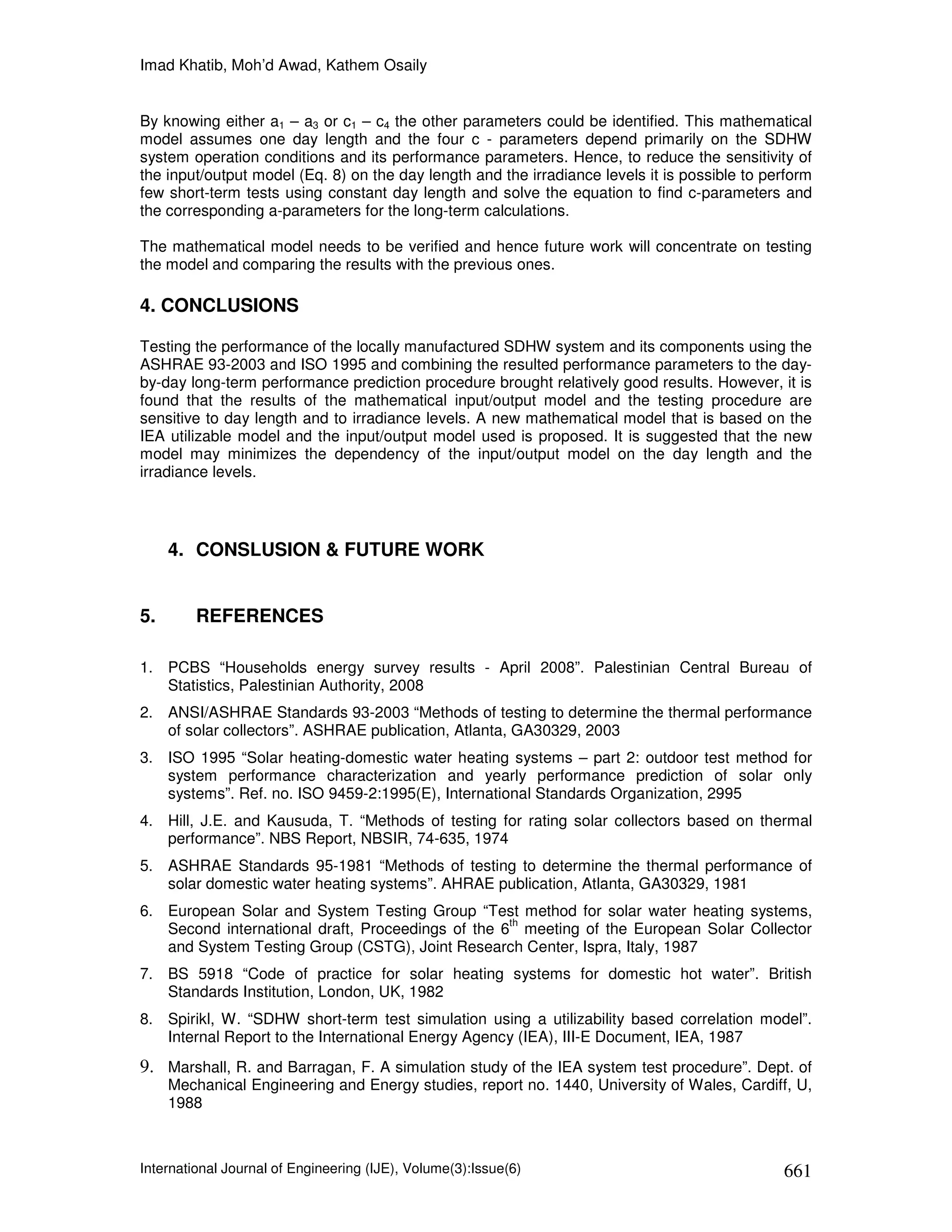 Imad Khatib, Moh’d Awad, Kathem Osaily


By knowing either a1 – a3 or c1 – c4 the other parameters could be identified. This mathematical
model assumes one day length and the four c - parameters depend primarily on the SDHW
system operation conditions and its performance parameters. Hence, to reduce the sensitivity of
the input/output model (Eq. 8) on the day length and the irradiance levels it is possible to perform
few short-term tests using constant day length and solve the equation to find c-parameters and
the corresponding a-parameters for the long-term calculations.

The mathematical model needs to be verified and hence future work will concentrate on testing
the model and comparing the results with the previous ones.

4. CONCLUSIONS

Testing the performance of the locally manufactured SDHW system and its components using the
ASHRAE 93-2003 and ISO 1995 and combining the resulted performance parameters to the day-
by-day long-term performance prediction procedure brought relatively good results. However, it is
found that the results of the mathematical input/output model and the testing procedure are
sensitive to day length and to irradiance levels. A new mathematical model that is based on the
IEA utilizable model and the input/output model used is proposed. It is suggested that the new
model may minimizes the dependency of the input/output model on the day length and the
irradiance levels.




     4. CONSLUSION & FUTURE WORK


5.       REFERENCES

1. PCBS “Households energy survey results - April 2008”. Palestinian Central Bureau of
   Statistics, Palestinian Authority, 2008
2. ANSI/ASHRAE Standards 93-2003 “Methods of testing to determine the thermal performance
   of solar collectors”. ASHRAE publication, Atlanta, GA30329, 2003
3. ISO 1995 “Solar heating-domestic water heating systems – part 2: outdoor test method for
   system performance characterization and yearly performance prediction of solar only
   systems”. Ref. no. ISO 9459-2:1995(E), International Standards Organization, 2995
4. Hill, J.E. and Kausuda, T. “Methods of testing for rating solar collectors based on thermal
   performance”. NBS Report, NBSIR, 74-635, 1974
5. ASHRAE Standards 95-1981 “Methods of testing to determine the thermal performance of
   solar domestic water heating systems”. AHRAE publication, Atlanta, GA30329, 1981
6. European Solar and System Testing Group “Test method for solar water heating systems,
                                                   th
   Second international draft, Proceedings of the 6 meeting of the European Solar Collector
   and System Testing Group (CSTG), Joint Research Center, Ispra, Italy, 1987
7. BS 5918 “Code of practice for solar heating systems for domestic hot water”. British
   Standards Institution, London, UK, 1982
8. Spirikl, W. “SDHW short-term test simulation using a utilizability based correlation model”.
   Internal Report to the International Energy Agency (IEA), III-E Document, IEA, 1987
9. Marshall, R. and Barragan, F. A simulation study of the IEA system test procedure”. Dept. of
     Mechanical Engineering and Energy studies, report no. 1440, University of Wales, Cardiff, U,
     1988



International Journal of Engineering (IJE), Volume(3):Issue(6)                                 661
 