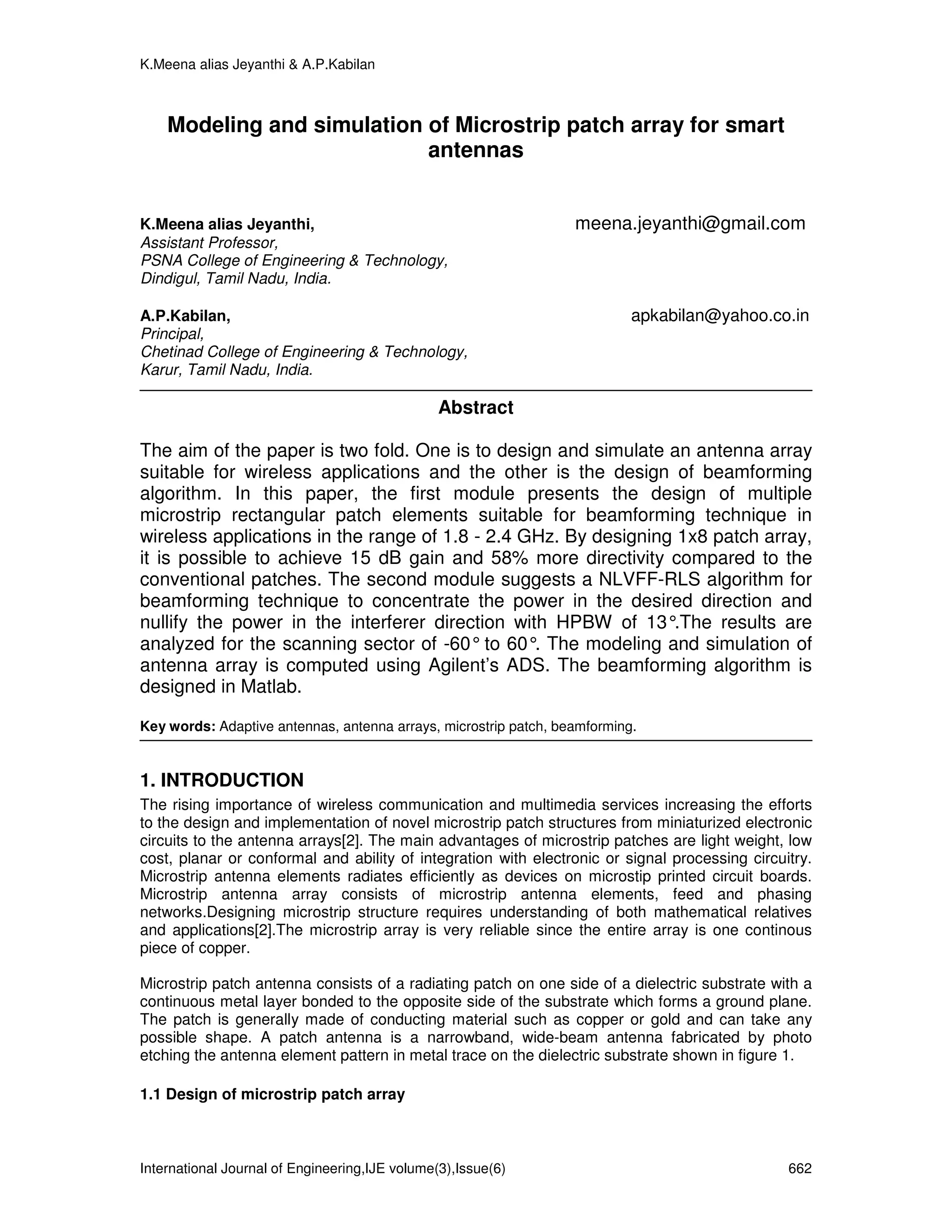 K.Meena alias Jeyanthi & A.P.Kabilan



    Modeling and simulation of Microstrip patch array for smart
                            antennas


K.Meena alias Jeyanthi,                                           meena.jeyanthi@gmail.com
Assistant Professor,
PSNA College of Engineering & Technology,
Dindigul, Tamil Nadu, India.

A.P.Kabilan,                                                               apkabilan@yahoo.co.in
Principal,
Chetinad College of Engineering & Technology,
Karur, Tamil Nadu, India.

                                                Abstract

The aim of the paper is two fold. One is to design and simulate an antenna array
suitable for wireless applications and the other is the design of beamforming
algorithm. In this paper, the first module presents the design of multiple
microstrip rectangular patch elements suitable for beamforming technique in
wireless applications in the range of 1.8 - 2.4 GHz. By designing 1x8 patch array,
it is possible to achieve 15 dB gain and 58% more directivity compared to the
conventional patches. The second module suggests a NLVFF-RLS algorithm for
beamforming technique to concentrate the power in the desired direction and
nullify the power in the interferer direction with HPBW of 13°   .The results are
analyzed for the scanning sector of -60° to 60° The modeling and simulation of
                                                 .
antenna array is computed using Agilent’s ADS. The beamforming algorithm is
designed in Matlab.

Key words: Adaptive antennas, antenna arrays, microstrip patch, beamforming.


1. INTRODUCTION
The rising importance of wireless communication and multimedia services increasing the efforts
to the design and implementation of novel microstrip patch structures from miniaturized electronic
circuits to the antenna arrays[2]. The main advantages of microstrip patches are light weight, low
cost, planar or conformal and ability of integration with electronic or signal processing circuitry.
Microstrip antenna elements radiates efficiently as devices on microstip printed circuit boards.
Microstrip antenna array consists of microstrip antenna elements, feed and phasing
networks.Designing microstrip structure requires understanding of both mathematical relatives
and applications[2].The microstrip array is very reliable since the entire array is one continous
piece of copper.

Microstrip patch antenna consists of a radiating patch on one side of a dielectric substrate with a
continuous metal layer bonded to the opposite side of the substrate which forms a ground plane.
The patch is generally made of conducting material such as copper or gold and can take any
possible shape. A patch antenna is a narrowband, wide-beam antenna fabricated by photo
etching the antenna element pattern in metal trace on the dielectric substrate shown in figure 1.

1.1 Design of microstrip patch array



International Journal of Engineering,IJE volume(3),Issue(6)                                     662
 