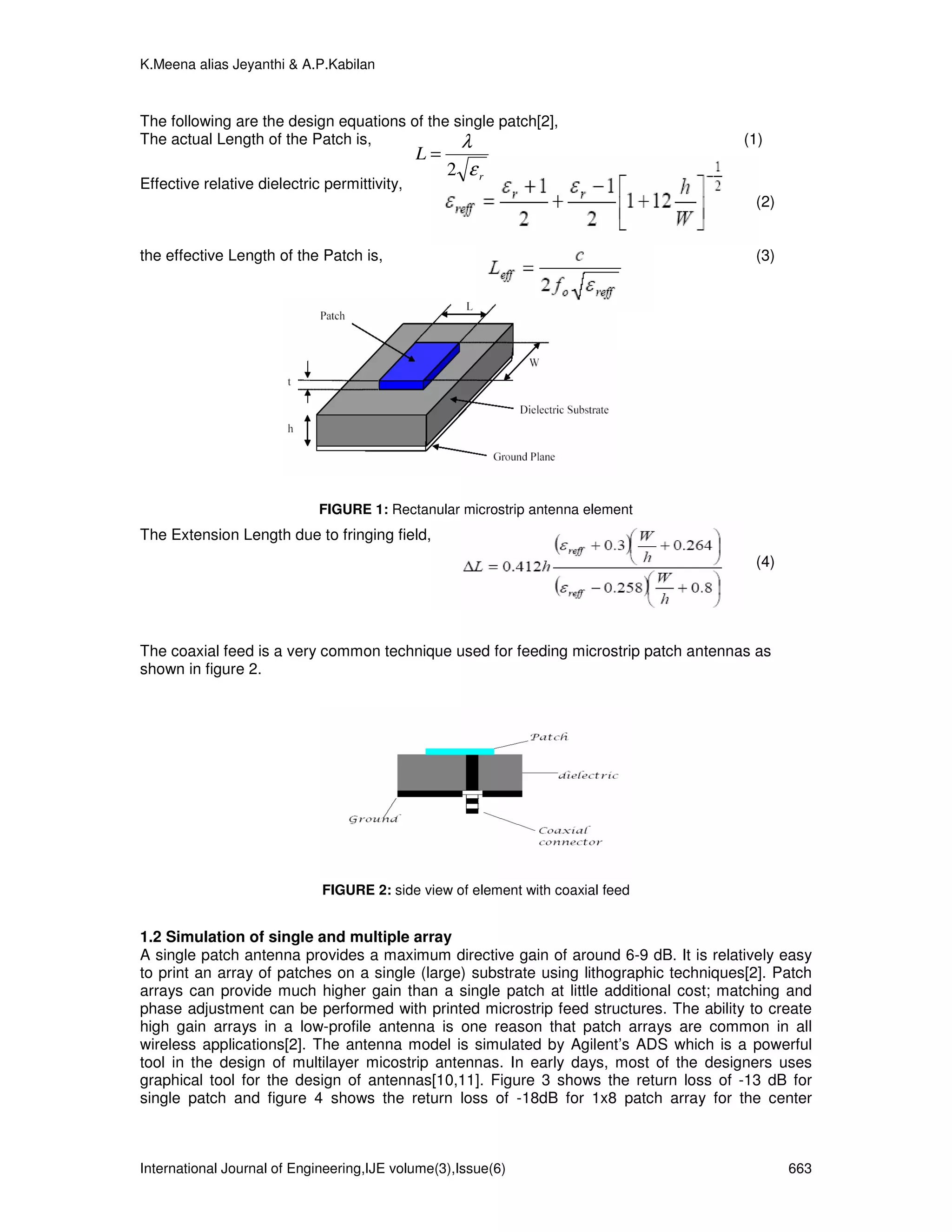 K.Meena alias Jeyanthi & A.P.Kabilan



The following are the design equations of the single patch[2],
The actual Length of the Patch is,             λ                                        (1)
                                              L=
                                                   2 εr
Effective relative dielectric permittivity,
                                                                                         (2)


the effective Length of the Patch is,                                                    (3)




                             FIGURE 1: Rectanular microstrip antenna element
The Extension Length due to fringing field,
                                                                                         (4)




The coaxial feed is a very common technique used for feeding microstrip patch antennas as
shown in figure 2.




                             FIGURE 2: side view of element with coaxial feed


1.2 Simulation of single and multiple array
A single patch antenna provides a maximum directive gain of around 6-9 dB. It is relatively easy
to print an array of patches on a single (large) substrate using lithographic techniques[2]. Patch
arrays can provide much higher gain than a single patch at little additional cost; matching and
phase adjustment can be performed with printed microstrip feed structures. The ability to create
high gain arrays in a low-profile antenna is one reason that patch arrays are common in all
wireless applications[2]. The antenna model is simulated by Agilent’s ADS which is a powerful
tool in the design of multilayer micostrip antennas. In early days, most of the designers uses
graphical tool for the design of antennas[10,11]. Figure 3 shows the return loss of -13 dB for
single patch and figure 4 shows the return loss of -18dB for 1x8 patch array for the center



International Journal of Engineering,IJE volume(3),Issue(6)                                    663
 