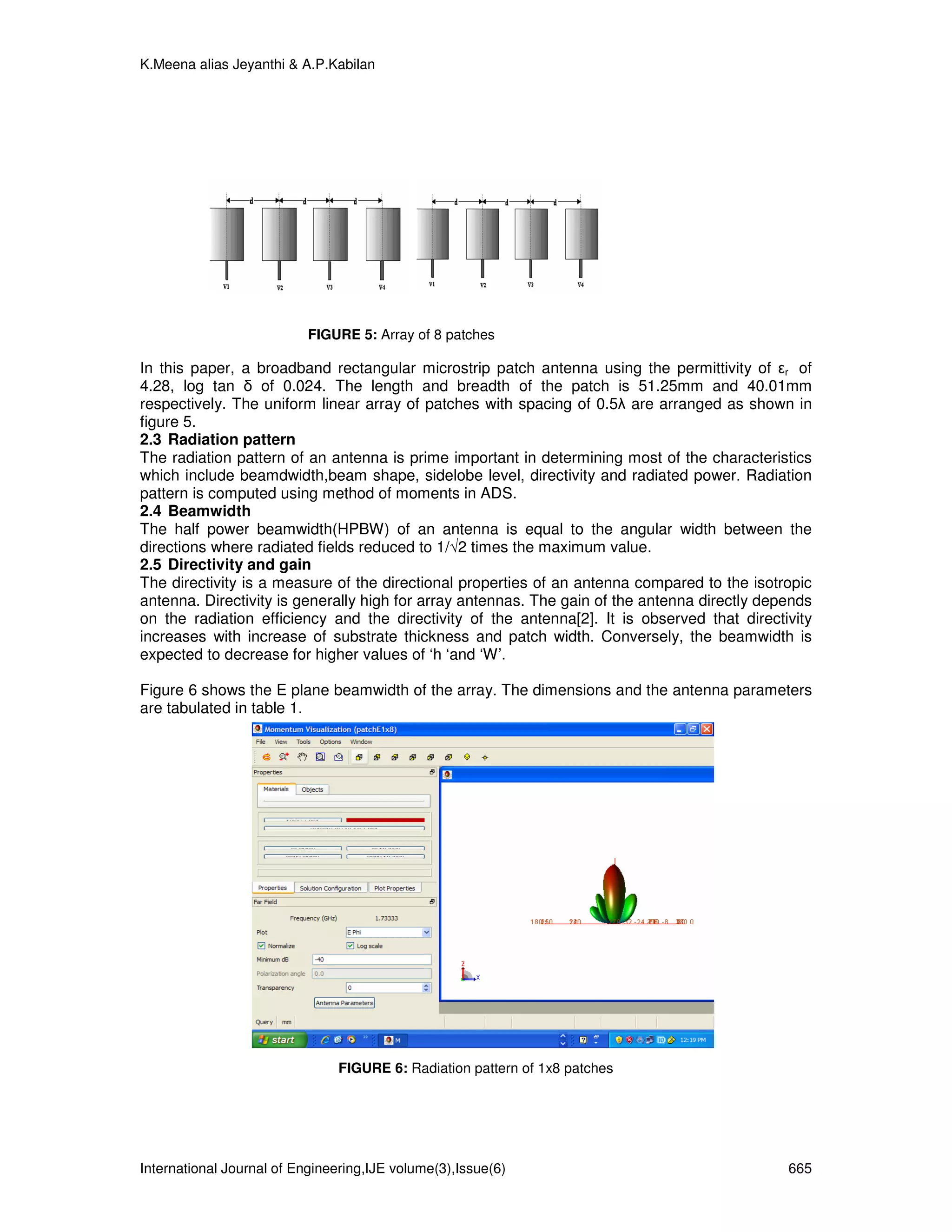 K.Meena alias Jeyanthi & A.P.Kabilan




                           FIGURE 5: Array of 8 patches

In this paper, a broadband rectangular microstrip patch antenna using the permittivity of εr of
4.28, log tan δ of 0.024. The length and breadth of the patch is 51.25mm and 40.01mm
respectively. The uniform linear array of patches with spacing of 0.5λ are arranged as shown in
figure 5.
2.3 Radiation pattern
The radiation pattern of an antenna is prime important in determining most of the characteristics
which include beamdwidth,beam shape, sidelobe level, directivity and radiated power. Radiation
pattern is computed using method of moments in ADS.
2.4 Beamwidth
The half power beamwidth(HPBW) of an antenna is equal to the angular width between the
directions where radiated fields reduced to 1/√2 times the maximum value.
2.5 Directivity and gain
The directivity is a measure of the directional properties of an antenna compared to the isotropic
antenna. Directivity is generally high for array antennas. The gain of the antenna directly depends
on the radiation efficiency and the directivity of the antenna[2]. It is observed that directivity
increases with increase of substrate thickness and patch width. Conversely, the beamwidth is
expected to decrease for higher values of ‘h ‘and ‘W’.

Figure 6 shows the E plane beamwidth of the array. The dimensions and the antenna parameters
are tabulated in table 1.




                               FIGURE 6: Radiation pattern of 1x8 patches




International Journal of Engineering,IJE volume(3),Issue(6)                                    665
 