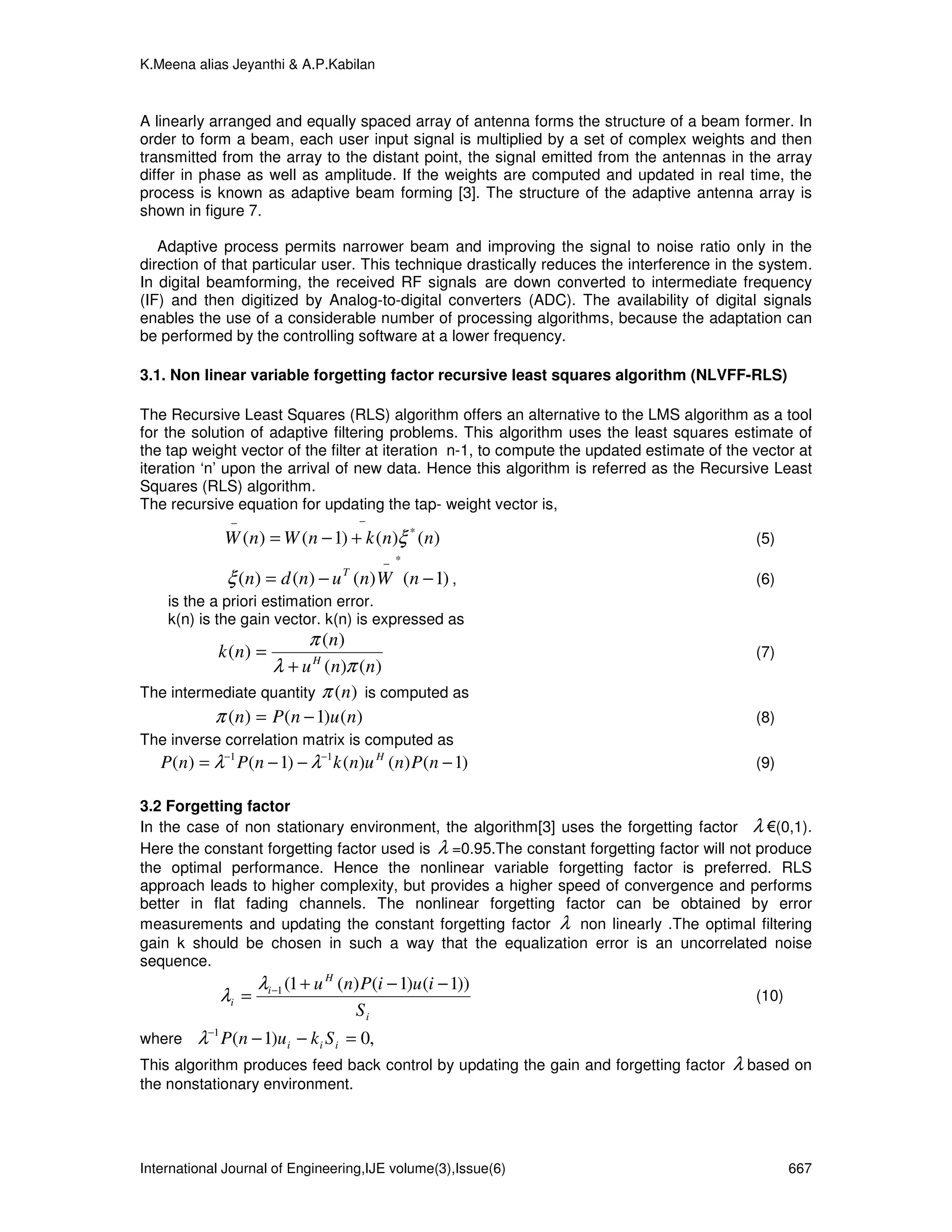 K.Meena alias Jeyanthi & A.P.Kabilan



A linearly arranged and equally spaced array of antenna forms the structure of a beam former. In
order to form a beam, each user input signal is multiplied by a set of complex weights and then
transmitted from the array to the distant point, the signal emitted from the antennas in the array
differ in phase as well as amplitude. If the weights are computed and updated in real time, the
process is known as adaptive beam forming [3]. The structure of the adaptive antenna array is
shown in figure 7.

   Adaptive process permits narrower beam and improving the signal to noise ratio only in the
direction of that particular user. This technique drastically reduces the interference in the system.
In digital beamforming, the received RF signals are down converted to intermediate frequency
(IF) and then digitized by Analog-to-digital converters (ADC). The availability of digital signals
enables the use of a considerable number of processing algorithms, because the adaptation can
be performed by the controlling software at a lower frequency.

3.1. Non linear variable forgetting factor recursive least squares algorithm (NLVFF-RLS)

The Recursive Least Squares (RLS) algorithm offers an alternative to the LMS algorithm as a tool
for the solution of adaptive filtering problems. This algorithm uses the least squares estimate of
the tap weight vector of the filter at iteration n-1, to compute the updated estimate of the vector at
iteration ‘n’ upon the arrival of new data. Hence this algorithm is referred as the Recursive Least
Squares (RLS) algorithm.
The recursive equation for updating the tap- weight vector is,
              −                     −
             W (n) = W (n − 1) + k (n)ξ * (n)                                                (5)
                                          − *
             ξ (n) = d (n) − u T (n) W (n − 1) ,                                             (6)
    is the a priori estimation error.
    k(n) is the gain vector. k(n) is expressed as
                           π ( n)
            k ( n) =                                                                         (7)
                  λ + u H (n)π (n)
The intermediate quantity π (n) is computed as
          π (n) = P (n − 1)u (n)                                                             (8)
The inverse correlation matrix is computed as
   P(n) = λ−1 P(n − 1) − λ−1 k (n)u H (n) P (n − 1)                                          (9)

3.2 Forgetting factor
In the case of non stationary environment, the algorithm[3] uses the forgetting factor λ €(0,1).
Here the constant forgetting factor used is λ =0.95.The constant forgetting factor will not produce
the optimal performance. Hence the nonlinear variable forgetting factor is preferred. RLS
approach leads to higher complexity, but provides a higher speed of convergence and performs
better in flat fading channels. The nonlinear forgetting factor can be obtained by error
measurements and updating the constant forgetting factor λ non linearly .The optimal filtering
gain k should be chosen in such a way that the equalization error is an uncorrelated noise
sequence.
                   λi −1 (1 + u H (n) P(i − 1)u (i − 1))
            λi =                                                                             (10)
                                    Si
where    λ−1 P(n − 1)u i − k i S i = 0,
This algorithm produces feed back control by updating the gain and forgetting factor     λ based on
the nonstationary environment.




International Journal of Engineering,IJE volume(3),Issue(6)                                         667
 