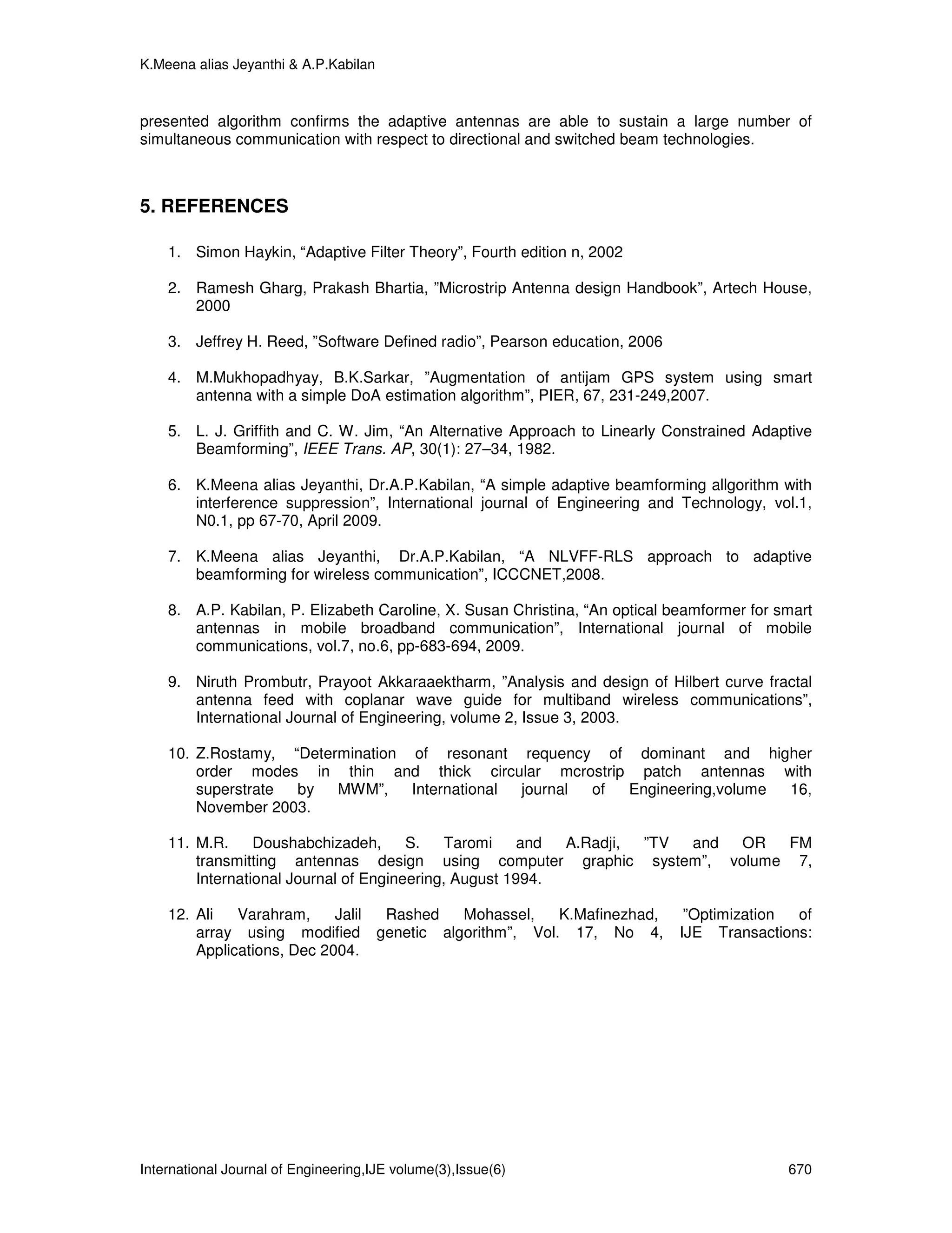 K.Meena alias Jeyanthi & A.P.Kabilan



presented algorithm confirms the adaptive antennas are able to sustain a large number of
simultaneous communication with respect to directional and switched beam technologies.



5. REFERENCES

    1. Simon Haykin, “Adaptive Filter Theory”, Fourth edition n, 2002

    2. Ramesh Gharg, Prakash Bhartia, ”Microstrip Antenna design Handbook”, Artech House,
       2000

    3. Jeffrey H. Reed, ”Software Defined radio”, Pearson education, 2006

    4. M.Mukhopadhyay, B.K.Sarkar, ”Augmentation of antijam GPS system using smart
       antenna with a simple DoA estimation algorithm”, PIER, 67, 231-249,2007.

    5. L. J. Griffith and C. W. Jim, “An Alternative Approach to Linearly Constrained Adaptive
       Beamforming”, IEEE Trans. AP, 30(1): 27–34, 1982.

    6. K.Meena alias Jeyanthi, Dr.A.P.Kabilan, “A simple adaptive beamforming allgorithm with
       interference suppression”, International journal of Engineering and Technology, vol.1,
       N0.1, pp 67-70, April 2009.

    7. K.Meena alias Jeyanthi, Dr.A.P.Kabilan, “A NLVFF-RLS approach to adaptive
       beamforming for wireless communication”, ICCCNET,2008.

    8. A.P. Kabilan, P. Elizabeth Caroline, X. Susan Christina, “An optical beamformer for smart
       antennas in mobile broadband communication”, International journal of mobile
       communications, vol.7, no.6, pp-683-694, 2009.

    9. Niruth Prombutr, Prayoot Akkaraaektharm, ”Analysis and design of Hilbert curve fractal
       antenna feed with coplanar wave guide for multiband wireless communications”,
       International Journal of Engineering, volume 2, Issue 3, 2003.

    10. Z.Rostamy, “Determination of resonant requency of dominant and higher
        order modes in thin and thick circular mcrostrip patch antennas with
        superstrate by   MWM”,    International journal of Engineering,volume 16,
        November 2003.

    11. M.R.     Doushabchizadeh,      S.    Taromi    and A.Radji, ”TV and OR FM
        transmitting antennas design using computer graphic system”, volume 7,
        International Journal of Engineering, August 1994.

    12. Ali   Varahram,     Jalil Rashed Mohassel,   K.Mafinezhad,            ”Optimization of
        array using modified genetic algorithm”, Vol. 17, No 4,              IJE Transactions:
        Applications, Dec 2004.




International Journal of Engineering,IJE volume(3),Issue(6)                                 670
 