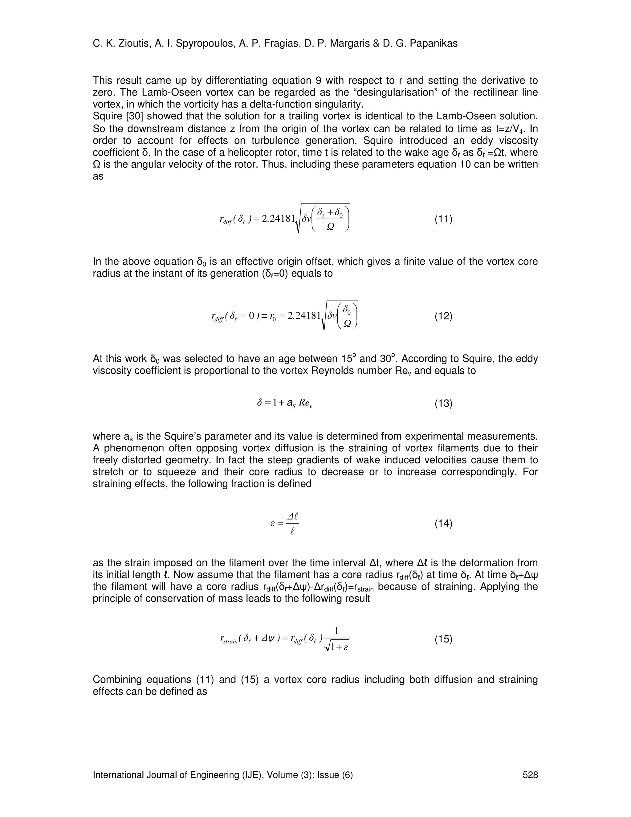 C. K. Zioutis, A. I. Spyropoulos, A. P. Fragias, D. P. Margaris & D. G. Papanikas


This result came up by differentiating equation 9 with respect to r and setting the derivative to
zero. The Lamb-Oseen vortex can be regarded as the “desingularisation” of the rectilinear line
vortex, in which the vorticity has a delta-function singularity.
Squire [30] showed that the solution for a trailing vortex is identical to the Lamb-Oseen solution.
So the downstream distance z from the origin of the vortex can be related to time as t=z/V4. In
order to account for effects on turbulence generation, Squire introduced an eddy viscosity
coefficient δ. In the case of a helicopter rotor, time t is related to the wake age δℓ as δℓ = t, where
  is the angular velocity of the rotor. Thus, including these parameters equation 10 can be written
as


                                                        δ +δ 
                               rdiff ( δl ) = 2.24181 δν l 0                     (11)
                                                             


In the above equation δ0 is an effective origin offset, which gives a finite value of the vortex core
radius at the instant of its generation (δℓ=0) equals to


                                                               δ 
                             rdiff ( δl = 0 ) ≡ r0 = 2.24181 δν 0                (12)
                                                                

                                                                           o   o
At this work δ0 was selected to have an age between 15 and 30 . According to Squire, the eddy
viscosity coefficient is proportional to the vortex Reynolds number Rev and equals to


                                           δ = 1 + aS Rev                          (13)


where as is the Squire’s parameter and its value is determined from experimental measurements.
A phenomenon often opposing vortex diffusion is the straining of vortex filaments due to their
freely distorted geometry. In fact the steep gradients of wake induced velocities cause them to
stretch or to squeeze and their core radius to decrease or to increase correspondingly. For
straining effects, the following fraction is defined


                                                     ∆l
                                               ε=                                  (14)
                                                     l


as the strain imposed on the filament over the time interval ∆t, where ∆ℓ is the deformation from
its initial length ℓ. Now assume that the filament has a core radius rdiff(δℓ) at time δℓ. At time δℓ+∆ψ
the filament will have a core radius rdiff(δℓ+∆ψ)-∆rdiff(δℓ)=rstrain because of straining. Applying the
principle of conservation of mass leads to the following result


                                                                    1
                               rstrain ( δl + ∆ψ ) = rdiff ( δl )                  (15)
                                                                    1+ ε


Combining equations (11) and (15) a vortex core radius including both diffusion and straining
effects can be defined as




International Journal of Engineering (IJE), Volume (3): Issue (6)                                   528
 