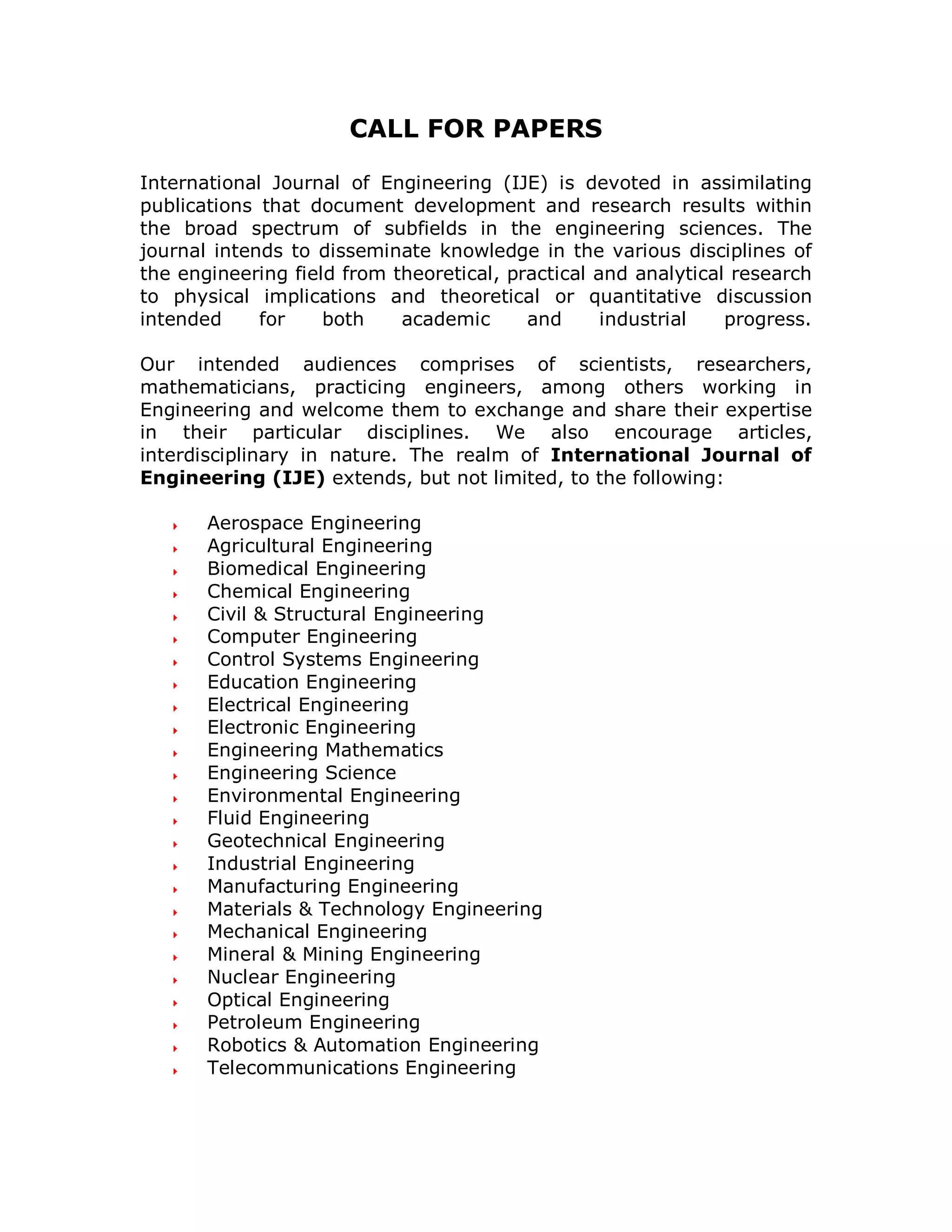 CALL FOR PAPERS

International Journal of Engineering (IJE) is devoted in assimilating
publications that document development and research results within
the broad spectrum of subfields in the engineering sciences. The
journal intends to disseminate knowledge in the various disciplines of
the engineering field from theoretical, practical and analytical research
to physical implications and theoretical or quantitative discussion
intended     for    both    academic      and      industrial   progress.

Our intended audiences comprises of scientists, researchers,
mathematicians, practicing engineers, among others working in
Engineering and welcome them to exchange and share their expertise
in their particular disciplines. We also encourage articles,
interdisciplinary in nature. The realm of International Journal of
Engineering (IJE) extends, but not limited, to the following:

       Aerospace Engineering
       Agricultural Engineering
       Biomedical Engineering
       Chemical Engineering
       Civil & Structural Engineering
       Computer Engineering
       Control Systems Engineering
       Education Engineering
       Electrical Engineering
       Electronic Engineering
       Engineering Mathematics
       Engineering Science
       Environmental Engineering
       Fluid Engineering
       Geotechnical Engineering
       Industrial Engineering
       Manufacturing Engineering
       Materials & Technology Engineering
       Mechanical Engineering
       Mineral & Mining Engineering
       Nuclear Engineering
       Optical Engineering
       Petroleum Engineering
       Robotics & Automation Engineering
       Telecommunications Engineering
 
